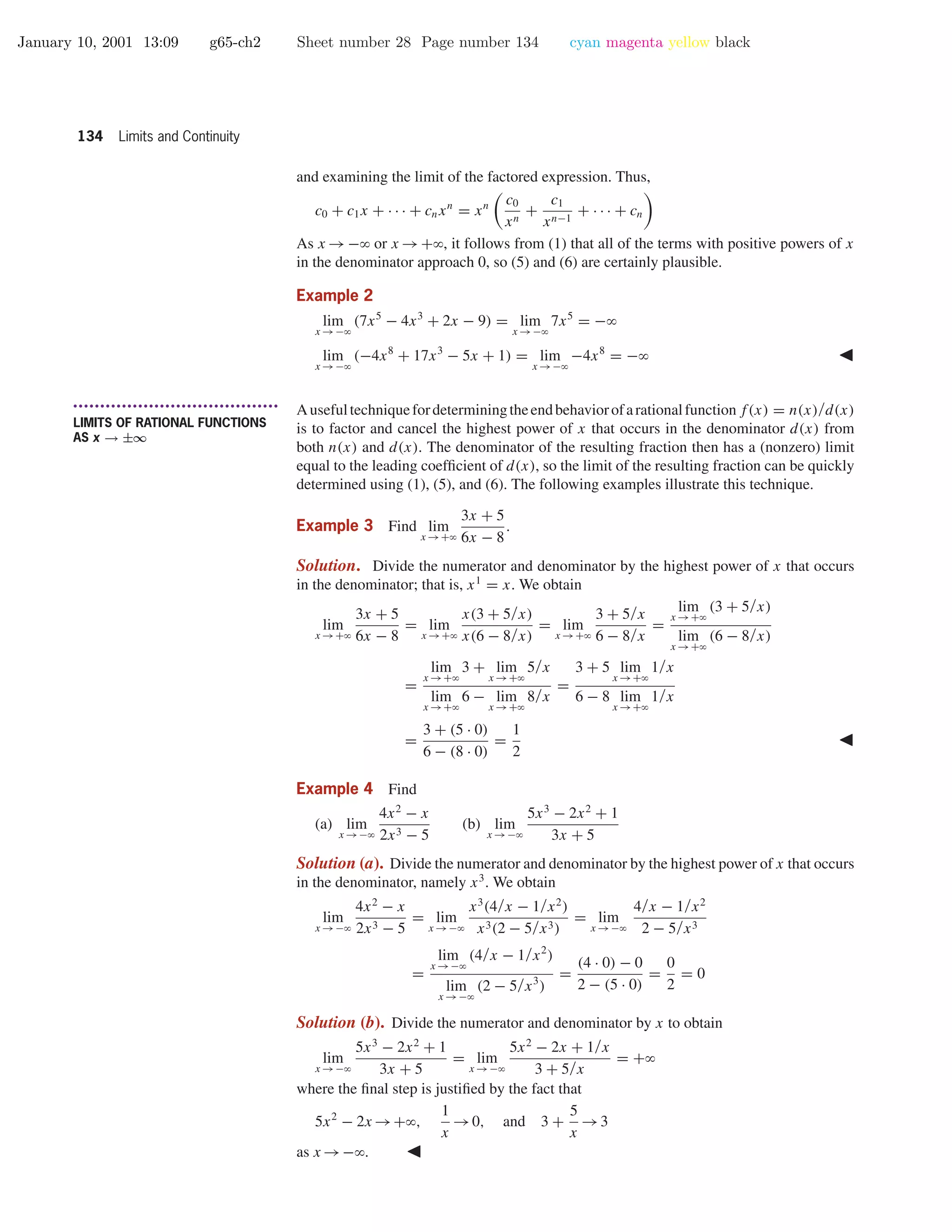 January 10, 2001 13:09 g65-ch2 Sheet number 28 Page number 134 cyan magenta yellow black
134 Limits and Continuity
and examining the limit of the factored expression. Thus,
c0 + c1x + · · · + cnxn
= xn c0
xn
+
c1
xn−1
+ · · · + cn
As x →−ϱ or x →+ϱ, it follows from (1) that all of the terms with positive powers of x
in the denominator approach 0, so (5) and (6) are certainly plausible.
Example 2
lim
x →−ϱ
(7x5
− 4x3
+ 2x − 9) = lim
x →−ϱ
7x5
= −ϱ
lim
x →−ϱ
(−4x8
+ 17x3
− 5x + 1) = lim
x →−ϱ
−4x8
= −ϱ
• • • • • • • • • • • • • • • • • • • • • • • • • • • • • • • • • • • • • •
LIMITS OF RATIONAL FUNCTIONS
AS x → ±∞
Ausefultechniquefordeterminingtheendbehaviorofarationalfunctionf(x) = n(x)/d(x)
is to factor and cancel the highest power of x that occurs in the denominator d(x) from
both n(x) and d(x). The denominator of the resulting fraction then has a (nonzero) limit
equal to the leading coefﬁcient of d(x), so the limit of the resulting fraction can be quickly
determined using (1), (5), and (6). The following examples illustrate this technique.
Example 3 Find lim
x →+ϱ
3x + 5
6x − 8
.
Solution. Divide the numerator and denominator by the highest power of x that occurs
in the denominator; that is, x1
= x. We obtain
lim
x →+ϱ
3x + 5
6x − 8
= lim
x →+ϱ
x(3 + 5/x)
x(6 − 8/x)
= lim
x →+ϱ
3 + 5/x
6 − 8/x
=
lim
x →+ϱ
(3 + 5/x)
lim
x →+ϱ
(6 − 8/x)
=
lim
x →+ϱ
3 + lim
x →+ϱ
5/x
lim
x →+ϱ
6 − lim
x →+ϱ
8/x
=
3 + 5 lim
x →+ϱ
1/x
6 − 8 lim
x →+ϱ
1/x
=
3 + (5 · 0)
6 − (8 · 0)
=
1
2
Example 4 Find
(a) lim
x →−ϱ
4x2
− x
2x3 − 5
(b) lim
x →−ϱ
5x3
− 2x2
+ 1
3x + 5
Solution (a). Divide the numerator and denominator by the highest power of x that occurs
in the denominator, namely x3
. We obtain
lim
x →−ϱ
4x2
− x
2x3 − 5
= lim
x →−ϱ
x3
(4/x − 1/x2
)
x3(2 − 5/x3)
= lim
x →−ϱ
4/x − 1/x2
2 − 5/x3
=
lim
x →−ϱ
(4/x − 1/x2
)
lim
x →−ϱ
(2 − 5/x3
)
=
(4 · 0) − 0
2 − (5 · 0)
=
0
2
= 0
Solution (b). Divide the numerator and denominator by x to obtain
lim
x →−ϱ
5x3
− 2x2
+ 1
3x + 5
= lim
x →−ϱ
5x2
− 2x + 1/x
3 + 5/x
= +ϱ
where the ﬁnal step is justiﬁed by the fact that
5x2
− 2x →+ϱ,
1
x
→0, and 3 +
5
x
→3
as x →−ϱ.
 