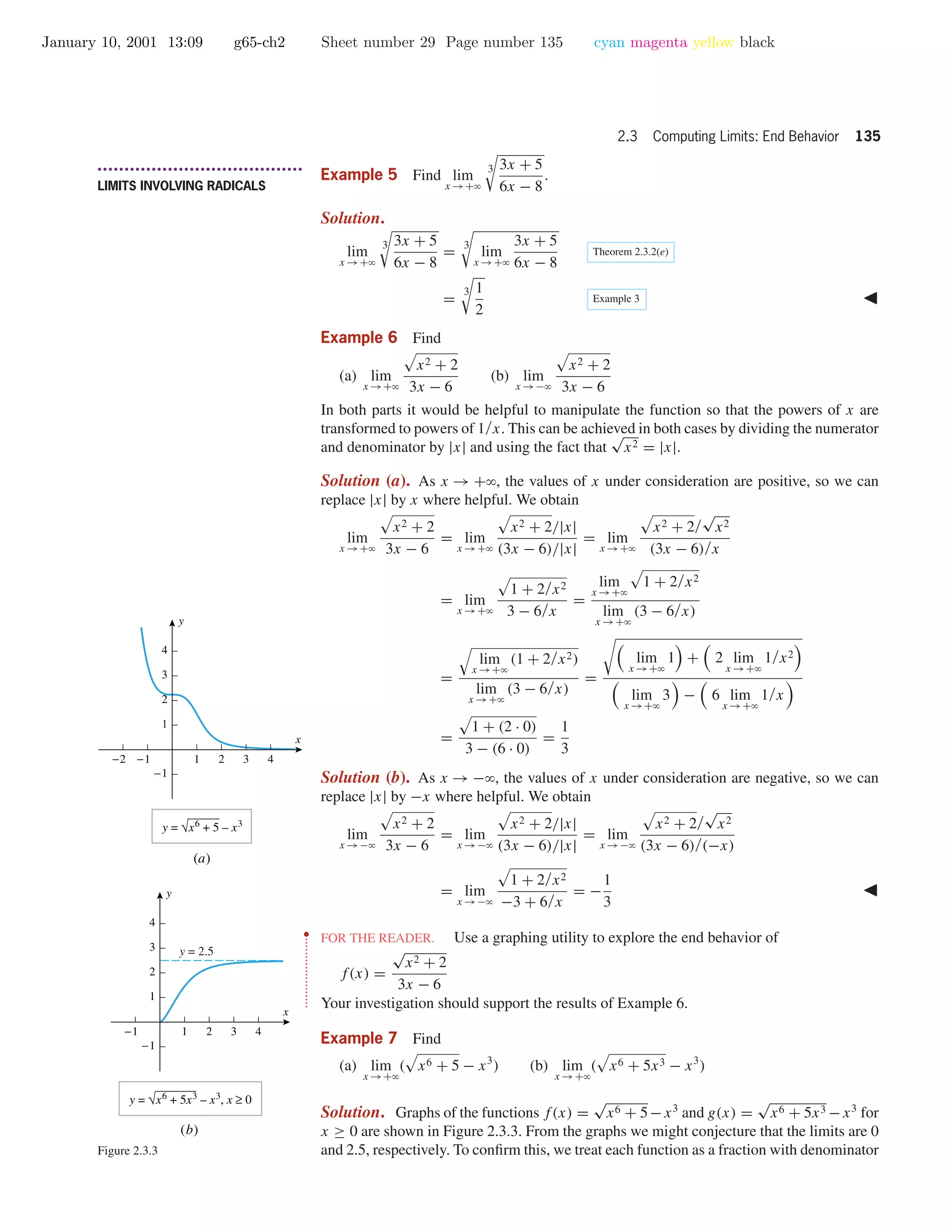 January 10, 2001 13:09 g65-ch2 Sheet number 29 Page number 135 cyan magenta yellow black
2.3 Computing Limits: End Behavior 135
• • • • • • • • • • • • • • • • • • • • • • • • • • • • • • • • • • • • • •
LIMITS INVOLVING RADICALS
Example 5 Find lim
x →+ϱ
3 3x + 5
6x − 8
.
Solution.
lim
x →+ϱ
3 3x + 5
6x − 8
=
3
lim
x →+ϱ
3x + 5
6x − 8
Theorem 2.3.2(e)
=
3 1
2
Example 3
Example 6 Find
(a) lim
x →+ϱ
x2 + 2
3x − 6
(b) lim
x →−ϱ
x2 + 2
3x − 6
In both parts it would be helpful to manipulate the function so that the powers of x are
transformed to powers of 1/x. This can be achieved in both cases by dividing the numerator
and denominator by |x| and using the fact that
√
x2 = |x|.
Solution (a). As x → +ϱ, the values of x under consideration are positive, so we can
replace |x| by x where helpful. We obtain
lim
x →+ϱ
x2 + 2
3x − 6
= lim
x →+ϱ
x2 + 2/|x|
(3x − 6)/|x|
= lim
x →+ϱ
x2 + 2/
√
x2
(3x − 6)/x
= lim
x →+ϱ
1 + 2/x2
3 − 6/x
=
lim
x →+ϱ
1 + 2/x2
lim
x →+ϱ
(3 − 6/x)
=
lim
x →+ϱ
(1 + 2/x2)
lim
x →+ϱ
(3 − 6/x)
=
lim
x →+ϱ
1 + 2 lim
x →+ϱ
1/x2
lim
x →+ϱ
3 − 6 lim
x →+ϱ
1/x
=
1 + (2 · 0)
3 − (6 · 0)
=
1
3
Solution (b). As x → −ϱ, the values of x under consideration are negative, so we can
replace |x| by −x where helpful. We obtain
lim
x →−ϱ
x2 + 2
3x − 6
= lim
x →−ϱ
x2 + 2/|x|
(3x − 6)/|x|
= lim
x →−ϱ
x2 + 2/
√
x2
(3x − 6)/(−x)
= lim
x →−ϱ
1 + 2/x2
−3 + 6/x
= −
1
3
••
•
•
•
•
•
•
•
•
•
•
•
•
•
•
•
•
•
•
•
FOR THE READER. Use a graphing utility to explore the end behavior of
f(x) =
√
x2 + 2
3x − 6
Your investigation should support the results of Example 6.
-2 -1 1 2 3 4
-1
1
2
3
4
x
y
y = √x6
+ 5 – x3
-1 1 2 3 4
-1
1
2
3
4
x
y
y = 2.5
y = √x6
+ 5x3
– x3
, x ≥ 0
(a)
(b)
Figure 2.3.3
Example 7 Find
(a) lim
x →+ϱ
( x6 + 5 − x3
) (b) lim
x →+ϱ
( x6 + 5x3 − x3
)
Solution. Graphs of the functions f(x) =
√
x6 + 5−x3
and g(x) =
√
x6 + 5x3 −x3
for
x ≥ 0 are shown in Figure 2.3.3. From the graphs we might conjecture that the limits are 0
and 2.5, respectively. To conﬁrm this, we treat each function as a fraction with denominator
 