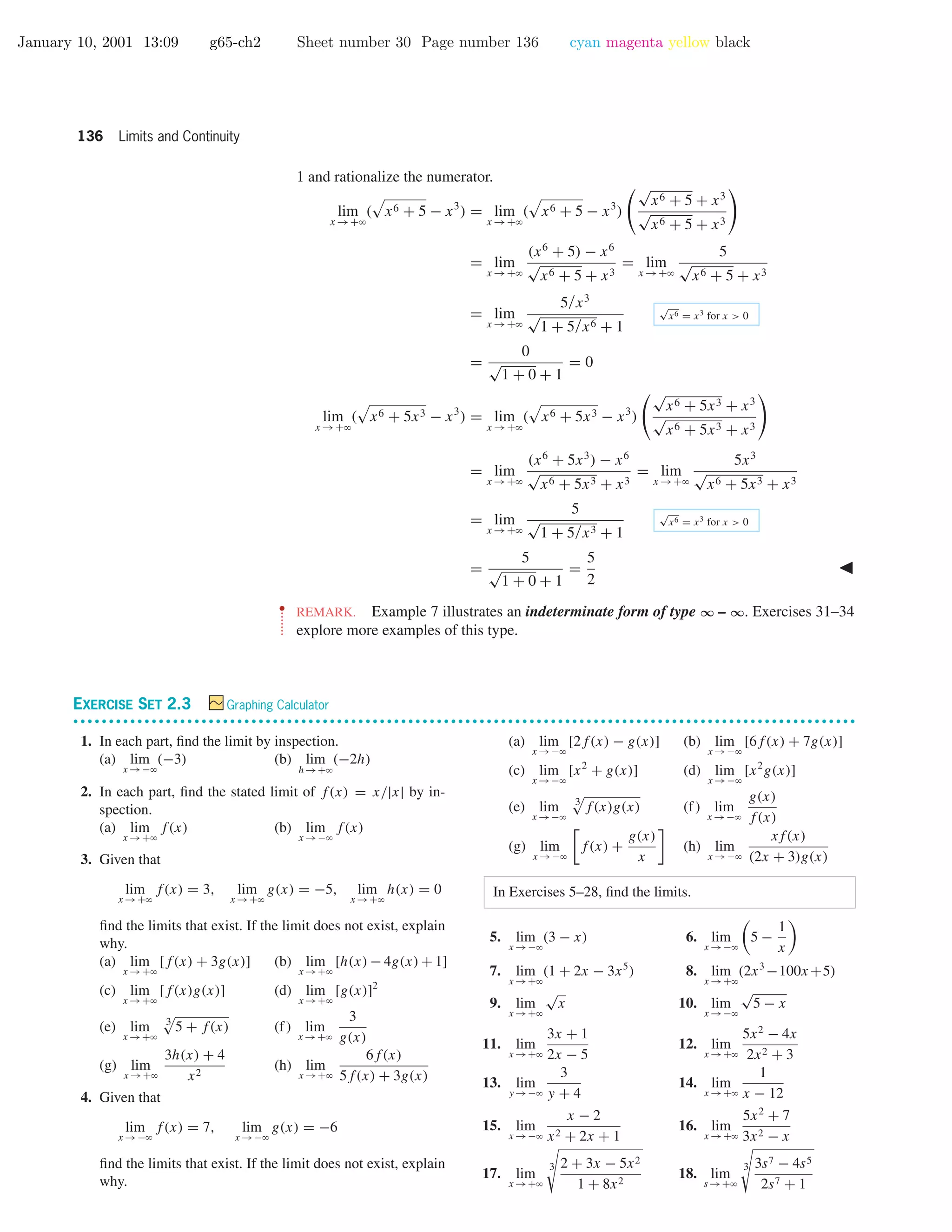 January 10, 2001 13:09 g65-ch2 Sheet number 30 Page number 136 cyan magenta yellow black
136 Limits and Continuity
1 and rationalize the numerator.
lim
x →+ϱ
( x6 + 5 − x3
) = lim
x →+ϱ
( x6 + 5 − x3
)
√
x6 + 5 + x3
√
x6 + 5 + x3
= lim
x →+ϱ
(x6
+ 5) − x6
√
x6 + 5 + x3
= lim
x →+ϱ
5
√
x6 + 5 + x3
= lim
x →+ϱ
5/x3
√
1 + 5/x6 + 1
√
x6 = x3
for x > 0
=
0
√
1 + 0 + 1
= 0
lim
x →+ϱ
( x6 + 5x3 − x3
) = lim
x →+ϱ
( x6 + 5x3 − x3
)
√
x6 + 5x3 + x3
√
x6 + 5x3 + x3
= lim
x →+ϱ
(x6
+ 5x3
) − x6
√
x6 + 5x3 + x3
= lim
x →+ϱ
5x3
√
x6 + 5x3 + x3
= lim
x →+ϱ
5
√
1 + 5/x3 + 1
√
x6 = x3
for x > 0
=
5
√
1 + 0 + 1
=
5
2
••
•
•
•
•
•
•
REMARK. Example 7 illustrates an indeterminate form of type ∞ – ∞. Exercises 31–34
explore more examples of this type.
EXERCISE SET 2.3 Graphing Calculator
• • • • • • • • • • • • • • • • • • • • • • • • • • • • • • • • • • • • • • • • • • • • • • • • • • • • • • • • • • • • • • • • • • • • • • • • • • • • • • • • • • • • • • • • • • • • • • • • • • • • • • • • • • • • • •
1. In each part, ﬁnd the limit by inspection.
(a) lim
x →−ϱ
(−3) (b) lim
h→+ϱ
(−2h)
2. In each part, ﬁnd the stated limit of f(x) = x/|x| by in-
spection.
(a) lim
x →+ϱ
f(x) (b) lim
x →−ϱ
f(x)
3. Given that
lim
x →+ϱ
f(x) = 3, lim
x →+ϱ
g(x) = −5, lim
x →+ϱ
h(x) = 0
ﬁnd the limits that exist. If the limit does not exist, explain
why.
(a) lim
x →+ϱ
[f(x) + 3g(x)] (b) lim
x →+ϱ
[h(x) − 4g(x) + 1]
(c) lim
x →+ϱ
[f(x)g(x)] (d) lim
x →+ϱ
[g(x)]2
(e) lim
x →+ϱ
3
5 + f(x) (f) lim
x →+ϱ
3
g(x)
(g) lim
x →+ϱ
3h(x) + 4
x2
(h) lim
x →+ϱ
6f(x)
5f(x) + 3g(x)
4. Given that
lim
x →−ϱ
f(x) = 7, lim
x →−ϱ
g(x) = −6
ﬁnd the limits that exist. If the limit does not exist, explain
why.
(a) lim
x →−ϱ
[2f(x) − g(x)] (b) lim
x →−ϱ
[6f(x) + 7g(x)]
(c) lim
x →−ϱ
[x2
+ g(x)] (d) lim
x →−ϱ
[x2
g(x)]
(e) lim
x →−ϱ
3
f(x)g(x) (f) lim
x →−ϱ
g(x)
f(x)
(g) lim
x →−ϱ
f(x) +
g(x)
x
(h) lim
x →−ϱ
xf(x)
(2x + 3)g(x)
In Exercises 5–28, ﬁnd the limits.
5. lim
x →−ϱ
(3 − x) 6. lim
x →−ϱ
5 −
1
x
7. lim
x →+ϱ
(1 + 2x − 3x5
) 8. lim
x →+ϱ
(2x3
−100x+5)
9. lim
x →+ϱ
√
x 10. lim
x →−ϱ
√
5 − x
11. lim
x →+ϱ
3x + 1
2x − 5
12. lim
x →+ϱ
5x2
− 4x
2x2 + 3
13. lim
y →−ϱ
3
y + 4
14. lim
x →+ϱ
1
x − 12
15. lim
x →−ϱ
x − 2
x2 + 2x + 1
16. lim
x →+ϱ
5x2
+ 7
3x2 − x
17. lim
x →+ϱ
3 2 + 3x − 5x2
1 + 8x2
18. lim
s →+ϱ
3 3s7 − 4s5
2s7 + 1
 