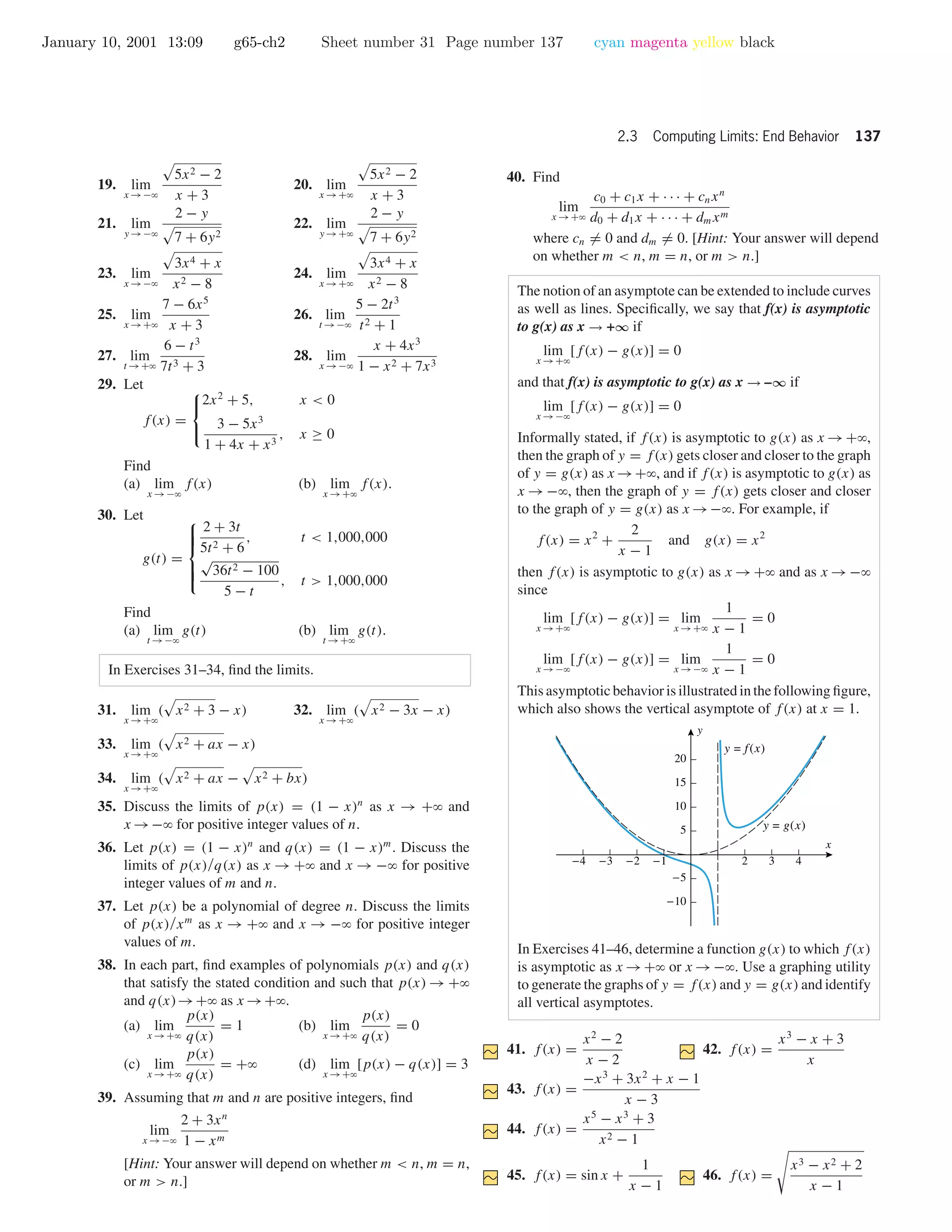 January 10, 2001 13:09 g65-ch2 Sheet number 31 Page number 137 cyan magenta yellow black
2.3 Computing Limits: End Behavior 137
19. lim
x →−ϱ
5x2 − 2
x + 3
20. lim
x →+ϱ
5x2 − 2
x + 3
21. lim
y →−ϱ
2 − y
7 + 6y2
22. lim
y →+ϱ
2 − y
7 + 6y2
23. lim
x →−ϱ
3x4 + x
x2 − 8
24. lim
x →+ϱ
3x4 + x
x2 − 8
25. lim
x →+ϱ
7 − 6x5
x + 3
26. lim
t →−ϱ
5 − 2t3
t2 + 1
27. lim
t →+ϱ
6 − t3
7t3 + 3
28. lim
x →−ϱ
x + 4x3
1 − x2 + 7x3
29. Let
f(x) =



2x2
+ 5, x < 0
3 − 5x3
1 + 4x + x3
, x ≥ 0
Find
(a) lim
x →−ϱ
f(x) (b) lim
x →+ϱ
f(x).
30. Let
g(t) =



2 + 3t
5t2 + 6
, t < 1,000,000
√
36t2 − 100
5 − t
, t > 1,000,000
Find
(a) lim
t →−ϱ
g(t) (b) lim
t →+ϱ
g(t).
In Exercises 31–34, ﬁnd the limits.
31. lim
x →+ϱ
( x2 + 3 − x) 32. lim
x →+ϱ
( x2 − 3x − x)
33. lim
x →+ϱ
( x2 + ax − x)
34. lim
x →+ϱ
( x2 + ax − x2 + bx)
35. Discuss the limits of p(x) = (1 − x)n
as x → +ϱ and
x →−ϱ for positive integer values of n.
36. Let p(x) = (1 − x)n
and q(x) = (1 − x)m
. Discuss the
limits of p(x)/q(x) as x → +ϱ and x → −ϱ for positive
integer values of m and n.
37. Let p(x) be a polynomial of degree n. Discuss the limits
of p(x)/xm
as x → +ϱ and x → −ϱ for positive integer
values of m.
38. In each part, ﬁnd examples of polynomials p(x) and q(x)
that satisfy the stated condition and such that p(x) → +ϱ
and q(x)→+ϱ as x →+ϱ.
(a) lim
x →+ϱ
p(x)
q(x)
= 1 (b) lim
x →+ϱ
p(x)
q(x)
= 0
(c) lim
x →+ϱ
p(x)
q(x)
= +ϱ (d) lim
x →+ϱ
[p(x) − q(x)] = 3
39. Assuming that m and n are positive integers, ﬁnd
lim
x →−ϱ
2 + 3xn
1 − xm
[Hint: Your answer will depend on whether m < n, m = n,
or m > n.]
40. Find
lim
x →+ϱ
c0 + c1x + · · · + cnxn
d0 + d1x + · · · + dmxm
where cn = 0 and dm = 0. [Hint: Your answer will depend
on whether m < n, m = n, or m > n.]
The notion of an asymptote can be extended to include curves
as well as lines. Speciﬁcally, we say that f(x) is asymptotic
to g(x) as x → +∞ if
lim
x →+ϱ
[f(x) − g(x)] = 0
and that f(x) is asymptotic to g(x) as x → –∞ if
lim
x →−ϱ
[f(x) − g(x)] = 0
Informally stated, if f(x) is asymptotic to g(x) as x →+ϱ,
then the graph of y = f(x) gets closer and closer to the graph
of y = g(x) as x →+ϱ, and if f(x) is asymptotic to g(x) as
x → −ϱ, then the graph of y = f(x) gets closer and closer
to the graph of y = g(x) as x →−ϱ. For example, if
f(x) = x2
+
2
x − 1
and g(x) = x2
then f(x) is asymptotic to g(x) as x →+ϱ and as x →−ϱ
since
lim
x →+ϱ
[f(x) − g(x)] = lim
x →+ϱ
1
x − 1
= 0
lim
x →−ϱ
[f(x) − g(x)] = lim
x →−ϱ
1
x − 1
= 0
This asymptotic behavior is illustrated in the following ﬁgure,
which also shows the vertical asymptote of f(x) at x = 1.
-4 -3 -2 -1 2 3 4
-10
-5
5
10
15
20
x
y
y = f(x)
y = g(x)
In Exercises 41–46, determine a function g(x) to which f(x)
is asymptotic as x →+ϱ or x →−ϱ. Use a graphing utility
to generate the graphs of y = f(x) and y = g(x) and identify
all vertical asymptotes.
41. f(x) =
x2
− 2
x − 2
42. f(x) =
x3
− x + 3
x
43. f(x) =
−x3
+ 3x2
+ x − 1
x − 3
44. f(x) =
x5
− x3
+ 3
x2 − 1
45. f(x) = sin x +
1
x − 1
46. f(x) =
x3 − x2 + 2
x − 1
 