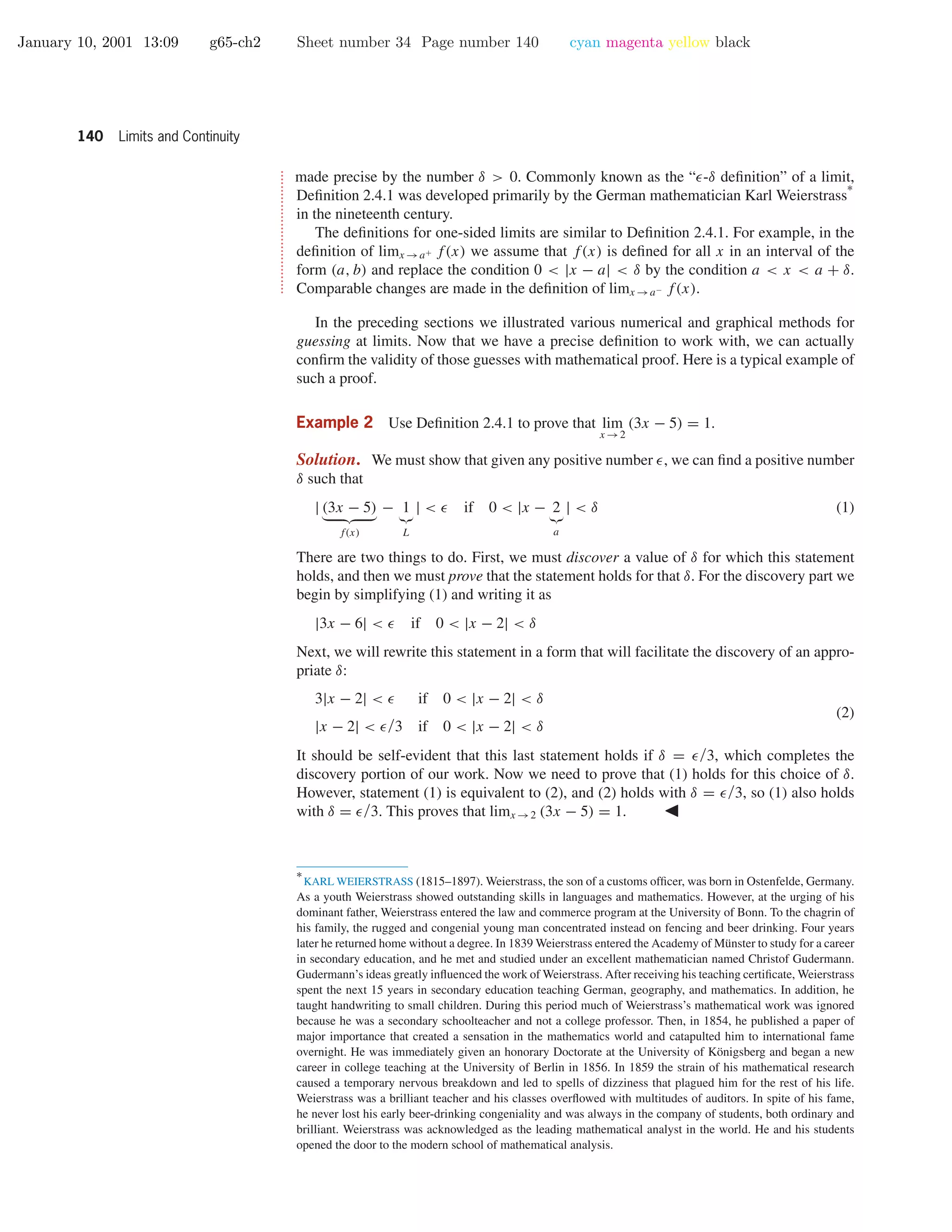 January 10, 2001 13:09 g65-ch2 Sheet number 34 Page number 140 cyan magenta yellow black
140 Limits and Continuity
•
•
•
•
•
•
•
•
•
•
•
•
•
•
•
•
•
•
•
•
•
•
•
•
•
•
•
•
•
•
•
•
•
made precise by the number δ > 0. Commonly known as the “ -δ deﬁnition” of a limit,
Deﬁnition 2.4.1 was developed primarily by the German mathematician Karl Weierstrass
∗
in the nineteenth century.
The deﬁnitions for one-sided limits are similar to Deﬁnition 2.4.1. For example, in the
deﬁnition of limx →a+ f(x) we assume that f(x) is deﬁned for all x in an interval of the
form (a, b) and replace the condition 0 < |x − a| < δ by the condition a < x < a + δ.
Comparable changes are made in the deﬁnition of limx →a− f(x).
In the preceding sections we illustrated various numerical and graphical methods for
guessing at limits. Now that we have a precise deﬁnition to work with, we can actually
conﬁrm the validity of those guesses with mathematical proof. Here is a typical example of
such a proof.
Example 2 Use Deﬁnition 2.4.1 to prove that lim
x →2
(3x − 5) = 1.
Solution. We must show that given any positive number , we can ﬁnd a positive number
δ such that
| (3x − 5)
f(x)
− 1
L
| < if 0 < |x − 2
a
| < δ (1)
There are two things to do. First, we must discover a value of δ for which this statement
holds, and then we must prove that the statement holds for that δ. For the discovery part we
begin by simplifying (1) and writing it as
|3x − 6| < if 0 < |x − 2| < δ
Next, we will rewrite this statement in a form that will facilitate the discovery of an appro-
priate δ:
3|x − 2| < if 0 < |x − 2| < δ
|x − 2| < /3 if 0 < |x − 2| < δ
(2)
It should be self-evident that this last statement holds if δ = /3, which completes the
discovery portion of our work. Now we need to prove that (1) holds for this choice of δ.
However, statement (1) is equivalent to (2), and (2) holds with δ = /3, so (1) also holds
with δ = /3. This proves that limx →2 (3x − 5) = 1.
∗
KARL WEIERSTRASS (1815–1897). Weierstrass, the son of a customs ofﬁcer, was born in Ostenfelde, Germany.
As a youth Weierstrass showed outstanding skills in languages and mathematics. However, at the urging of his
dominant father, Weierstrass entered the law and commerce program at the University of Bonn. To the chagrin of
his family, the rugged and congenial young man concentrated instead on fencing and beer drinking. Four years
later he returned home without a degree. In 1839 Weierstrass entered the Academy of M¨unster to study for a career
in secondary education, and he met and studied under an excellent mathematician named Christof Gudermann.
Gudermann’s ideas greatly inﬂuenced the work of Weierstrass. After receiving his teaching certiﬁcate, Weierstrass
spent the next 15 years in secondary education teaching German, geography, and mathematics. In addition, he
taught handwriting to small children. During this period much of Weierstrass’s mathematical work was ignored
because he was a secondary schoolteacher and not a college professor. Then, in 1854, he published a paper of
major importance that created a sensation in the mathematics world and catapulted him to international fame
overnight. He was immediately given an honorary Doctorate at the University of K¨onigsberg and began a new
career in college teaching at the University of Berlin in 1856. In 1859 the strain of his mathematical research
caused a temporary nervous breakdown and led to spells of dizziness that plagued him for the rest of his life.
Weierstrass was a brilliant teacher and his classes overﬂowed with multitudes of auditors. In spite of his fame,
he never lost his early beer-drinking congeniality and was always in the company of students, both ordinary and
brilliant. Weierstrass was acknowledged as the leading mathematical analyst in the world. He and his students
opened the door to the modern school of mathematical analysis.
 