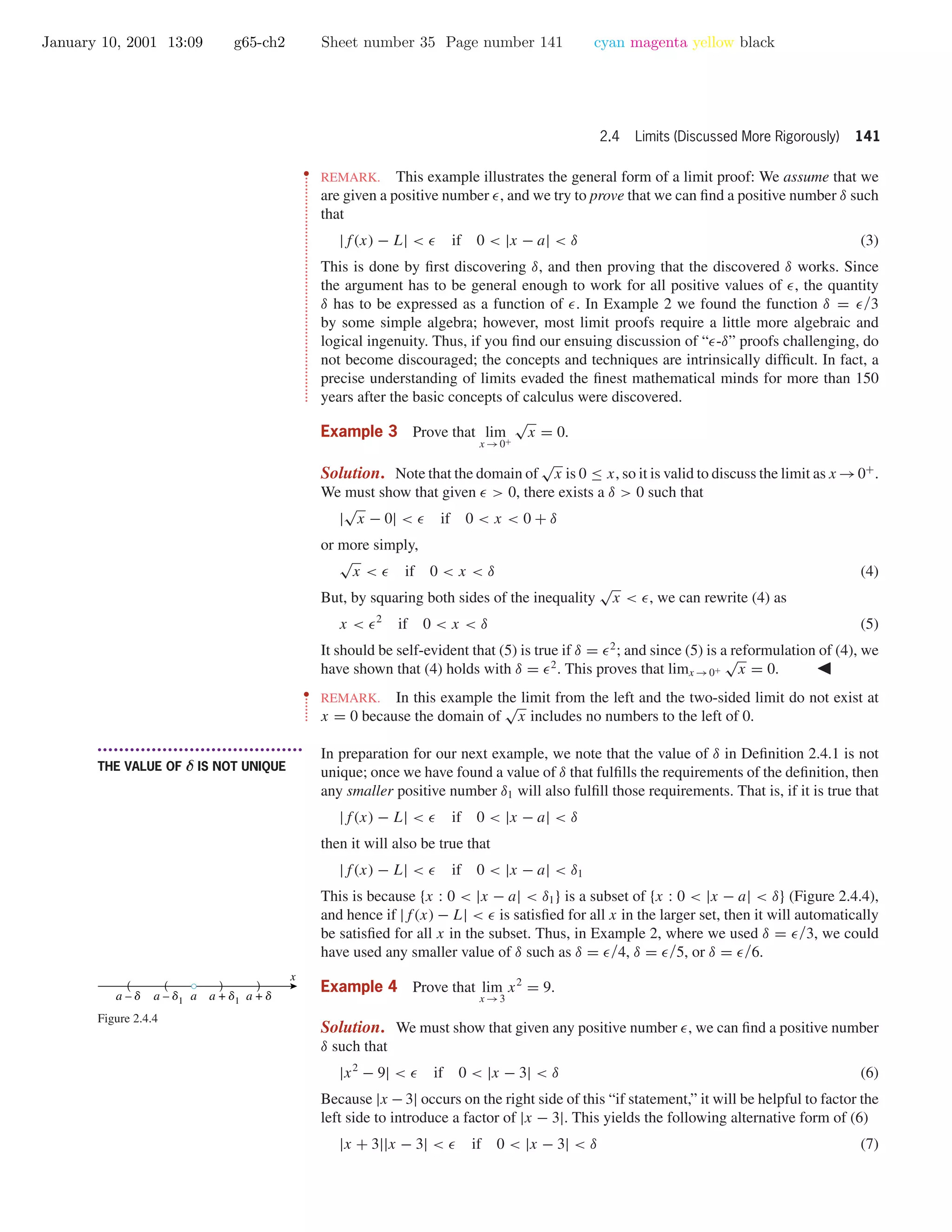 January 10, 2001 13:09 g65-ch2 Sheet number 35 Page number 141 cyan magenta yellow black
2.4 Limits (Discussed More Rigorously) 141
••
•
•
•
•
•
•
•
•
•
•
•
•
•
•
•
•
•
•
•
•
•
•
•
•
•
•
•
•
•
•
•
•
•
•
•
•
•
•
•
•
•
•
•
•
•
•
•
•
•
•
•
•
•
•
•
•
•
•
•
•
•
•
REMARK. This example illustrates the general form of a limit proof: We assume that we
are given a positive number , and we try to prove that we can ﬁnd a positive number δ such
that
|f(x) − L| < if 0 < |x − a| < δ (3)
This is done by ﬁrst discovering δ, and then proving that the discovered δ works. Since
the argument has to be general enough to work for all positive values of , the quantity
δ has to be expressed as a function of . In Example 2 we found the function δ = /3
by some simple algebra; however, most limit proofs require a little more algebraic and
logical ingenuity. Thus, if you ﬁnd our ensuing discussion of “ -δ” proofs challenging, do
not become discouraged; the concepts and techniques are intrinsically difﬁcult. In fact, a
precise understanding of limits evaded the ﬁnest mathematical minds for more than 150
years after the basic concepts of calculus were discovered.
Example 3 Prove that lim
x →0+
√
x = 0.
Solution. Note that the domain of
√
x is 0 ≤ x, so it is valid to discuss the limit as x →0+
.
We must show that given > 0, there exists a δ > 0 such that
|
√
x − 0| < if 0 < x < 0 + δ
or more simply,
√
x < if 0 < x < δ (4)
But, by squaring both sides of the inequality
√
x < , we can rewrite (4) as
x < 2
if 0 < x < δ (5)
It should be self-evident that (5) is true if δ = 2
; and since (5) is a reformulation of (4), we
have shown that (4) holds with δ = 2
. This proves that limx →0+
√
x = 0.
••
•
•
•
•
•
•
REMARK. In this example the limit from the left and the two-sided limit do not exist at
x = 0 because the domain of
√
x includes no numbers to the left of 0.
• • • • • • • • • • • • • • • • • • • • • • • • • • • • • • • • • • • • • •
THE VALUE OF δ IS NOT UNIQUE
In preparation for our next example, we note that the value of δ in Deﬁnition 2.4.1 is not
unique; once we have found a value of δ that fulﬁlls the requirements of the deﬁnition, then
any smaller positive number δ1 will also fulﬁll those requirements. That is, if it is true that
|f(x) − L| < if 0 < |x − a| < δ
then it will also be true that
|f(x) − L| < if 0 < |x − a| < δ1
This is because {x : 0 < |x − a| < δ1} is a subset of {x : 0 < |x − a| < δ} (Figure 2.4.4),
and hence if |f(x) − L| < is satisﬁed for all x in the larger set, then it will automatically
be satisﬁed for all x in the subset. Thus, in Example 2, where we used δ = /3, we could
have used any smaller value of δ such as δ = /4, δ = /5, or δ = /6.
a – d1 a + d1a
x
(
a – d
( (
a + d
(
Figure 2.4.4
Example 4 Prove that lim
x →3
x2
= 9.
Solution. We must show that given any positive number , we can ﬁnd a positive number
δ such that
|x2
− 9| < if 0 < |x − 3| < δ (6)
Because |x −3| occurs on the right side of this “if statement,” it will be helpful to factor the
left side to introduce a factor of |x − 3|. This yields the following alternative form of (6)
|x + 3||x − 3| < if 0 < |x − 3| < δ (7)
 