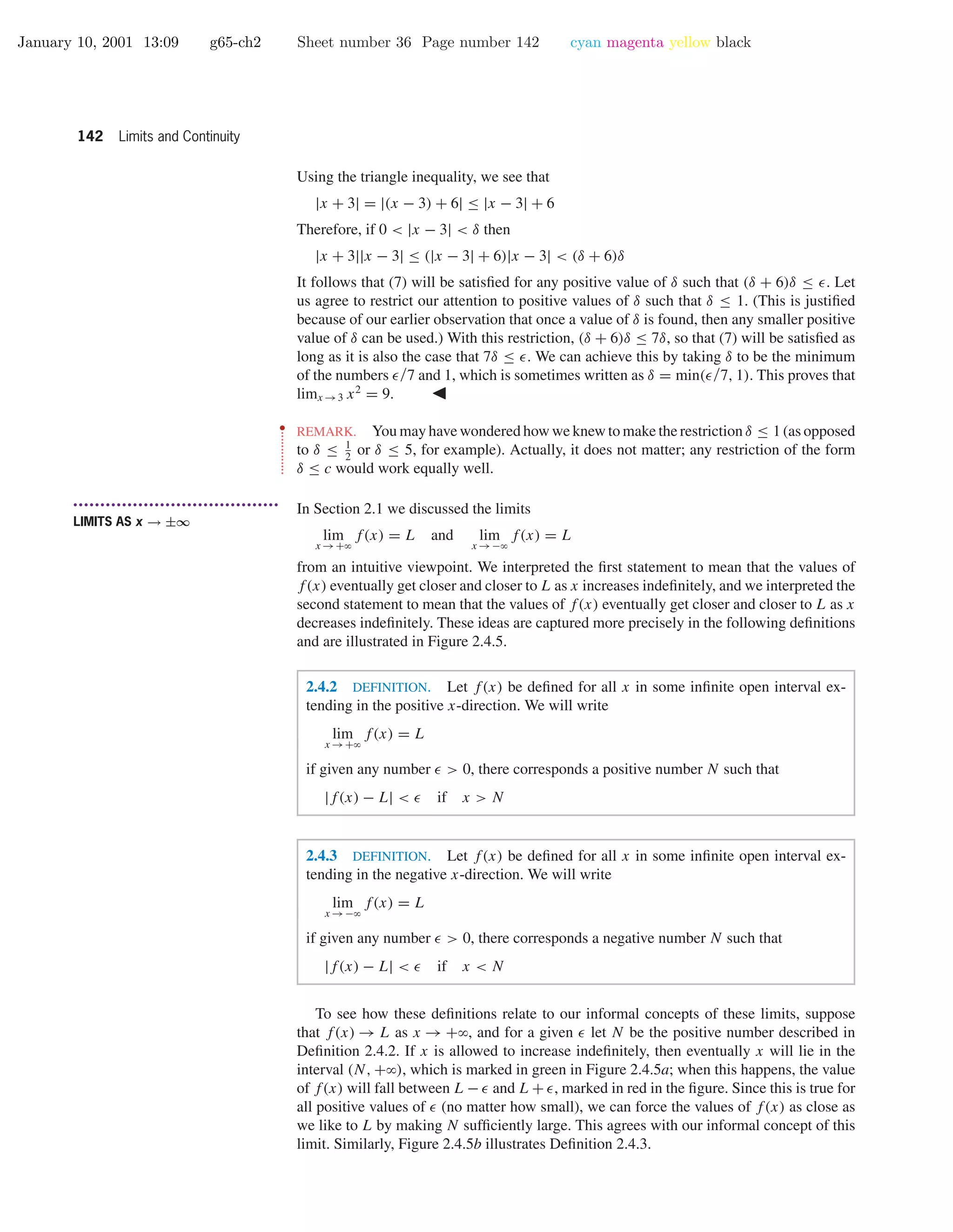 January 10, 2001 13:09 g65-ch2 Sheet number 36 Page number 142 cyan magenta yellow black
142 Limits and Continuity
Using the triangle inequality, we see that
|x + 3| = |(x − 3) + 6| ≤ |x − 3| + 6
Therefore, if 0 < |x − 3| < δ then
|x + 3||x − 3| ≤ (|x − 3| + 6)|x − 3| < (δ + 6)δ
It follows that (7) will be satisﬁed for any positive value of δ such that (δ + 6)δ ≤ . Let
us agree to restrict our attention to positive values of δ such that δ ≤ 1. (This is justiﬁed
because of our earlier observation that once a value of δ is found, then any smaller positive
value of δ can be used.) With this restriction, (δ + 6)δ ≤ 7δ, so that (7) will be satisﬁed as
long as it is also the case that 7δ ≤ . We can achieve this by taking δ to be the minimum
of the numbers /7 and 1, which is sometimes written as δ = min( /7, 1). This proves that
limx →3 x2
= 9.
••
•
•
•
•
•
•
•
•
•
•
•
•
REMARK. You may have wondered how we knew to make the restriction δ ≤ 1 (as opposed
to δ ≤ 1
2
or δ ≤ 5, for example). Actually, it does not matter; any restriction of the form
δ ≤ c would work equally well.
• • • • • • • • • • • • • • • • • • • • • • • • • • • • • • • • • • • • • •
LIMITS AS x → ±∞
In Section 2.1 we discussed the limits
lim
x →+ϱ
f(x) = L and lim
x →−ϱ
f(x) = L
from an intuitive viewpoint. We interpreted the ﬁrst statement to mean that the values of
f(x) eventually get closer and closer to L as x increases indeﬁnitely, and we interpreted the
second statement to mean that the values of f(x) eventually get closer and closer to L as x
decreases indeﬁnitely. These ideas are captured more precisely in the following deﬁnitions
and are illustrated in Figure 2.4.5.
2.4.2 DEFINITION. Let f(x) be deﬁned for all x in some inﬁnite open interval ex-
tending in the positive x-direction. We will write
lim
x →+ϱ
f(x) = L
if given any number > 0, there corresponds a positive number N such that
|f(x) − L| < if x > N
2.4.3 DEFINITION. Let f(x) be deﬁned for all x in some inﬁnite open interval ex-
tending in the negative x-direction. We will write
lim
x →−ϱ
f(x) = L
if given any number > 0, there corresponds a negative number N such that
|f(x) − L| < if x < N
To see how these deﬁnitions relate to our informal concepts of these limits, suppose
that f(x) → L as x → +ϱ, and for a given let N be the positive number described in
Deﬁnition 2.4.2. If x is allowed to increase indeﬁnitely, then eventually x will lie in the
interval (N, +ϱ), which is marked in green in Figure 2.4.5a; when this happens, the value
of f(x) will fall between L − and L + , marked in red in the ﬁgure. Since this is true for
all positive values of (no matter how small), we can force the values of f(x) as close as
we like to L by making N sufﬁciently large. This agrees with our informal concept of this
limit. Similarly, Figure 2.4.5b illustrates Deﬁnition 2.4.3.
 