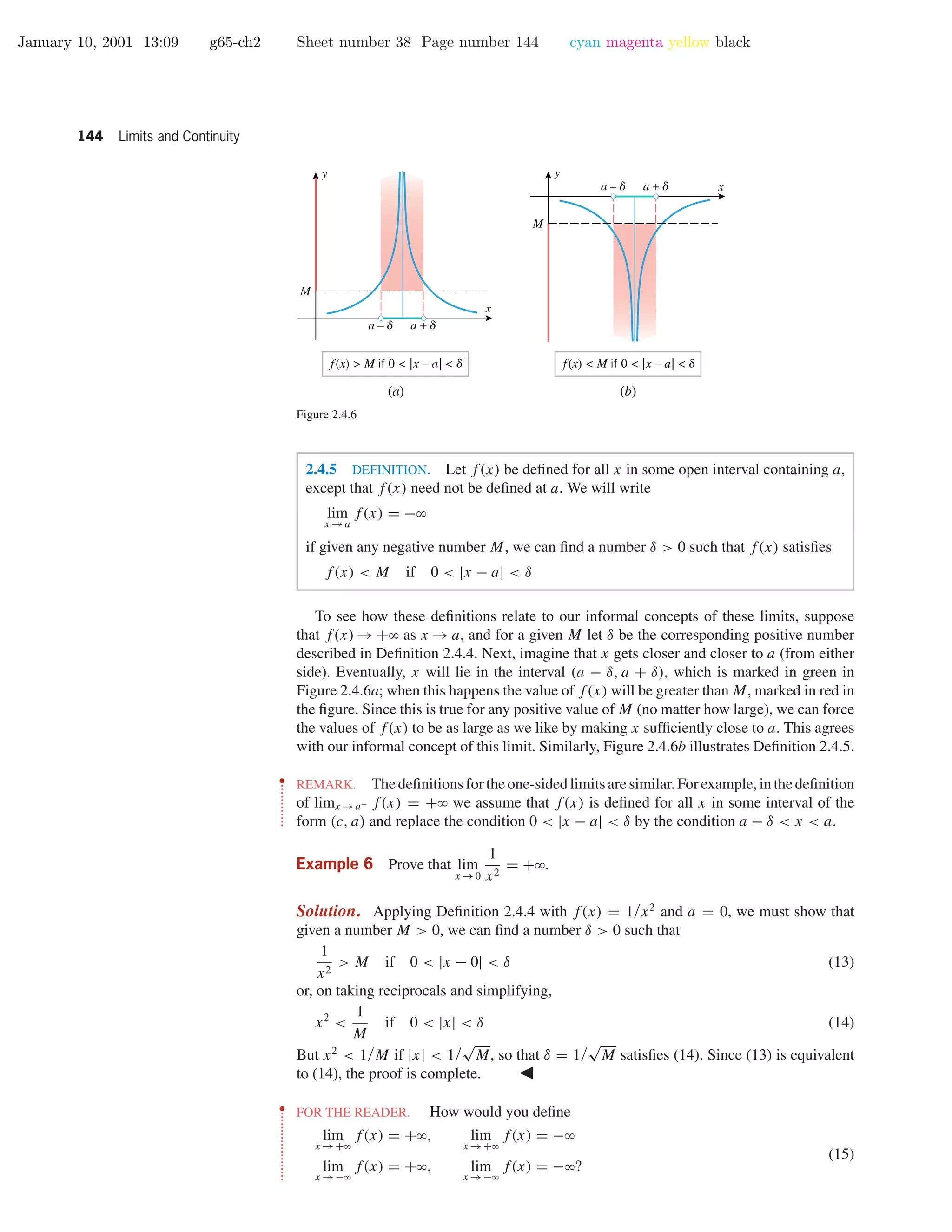 January 10, 2001 13:09 g65-ch2 Sheet number 38 Page number 144 cyan magenta yellow black
144 Limits and Continuity
x
y
a – d a + d
M
x
y
a – d a + d
M
f(x) > M if 0 < |x − a| < d f(x) < M if 0 < |x − a| < d
(a) (b)
Figure 2.4.6
2.4.5 DEFINITION. Let f(x) be deﬁned for all x in some open interval containing a,
except that f(x) need not be deﬁned at a. We will write
lim
x →a
f(x) = −ϱ
if given any negative number M, we can ﬁnd a number δ > 0 such that f(x) satisﬁes
f(x) < M if 0 < |x − a| < δ
To see how these deﬁnitions relate to our informal concepts of these limits, suppose
that f(x) → +ϱ as x → a, and for a given M let δ be the corresponding positive number
described in Deﬁnition 2.4.4. Next, imagine that x gets closer and closer to a (from either
side). Eventually, x will lie in the interval (a − δ, a + δ), which is marked in green in
Figure 2.4.6a; when this happens the value of f(x) will be greater than M, marked in red in
the ﬁgure. Since this is true for any positive value of M (no matter how large), we can force
the values of f(x) to be as large as we like by making x sufﬁciently close to a. This agrees
with our informal concept of this limit. Similarly, Figure 2.4.6b illustrates Deﬁnition 2.4.5.
••
•
•
•
•
•
•
•
•
•
•
•
REMARK. Thedeﬁnitionsfortheone-sidedlimitsaresimilar.Forexample,inthedeﬁnition
of limx →a− f(x) = +ϱ we assume that f(x) is deﬁned for all x in some interval of the
form (c, a) and replace the condition 0 < |x − a| < δ by the condition a − δ < x < a.
Example 6 Prove that lim
x →0
1
x2
= +ϱ.
Solution. Applying Deﬁnition 2.4.4 with f(x) = 1/x2
and a = 0, we must show that
given a number M > 0, we can ﬁnd a number δ > 0 such that
1
x2
> M if 0 < |x − 0| < δ (13)
or, on taking reciprocals and simplifying,
x2
<
1
M
if 0 < |x| < δ (14)
But x2
< 1/M if |x| < 1/
√
M, so that δ = 1/
√
M satisﬁes (14). Since (13) is equivalent
to (14), the proof is complete.
••
•
•
•
•
•
•
•
•
•
•
•
•
•
•
•
•
•
•
•
FOR THE READER. How would you deﬁne
lim
x →+ϱ
f(x) = +ϱ, lim
x →+ϱ
f(x) = −ϱ
lim
x →−ϱ
f(x) = +ϱ, lim
x →−ϱ
f(x) = −ϱ?
(15)
 