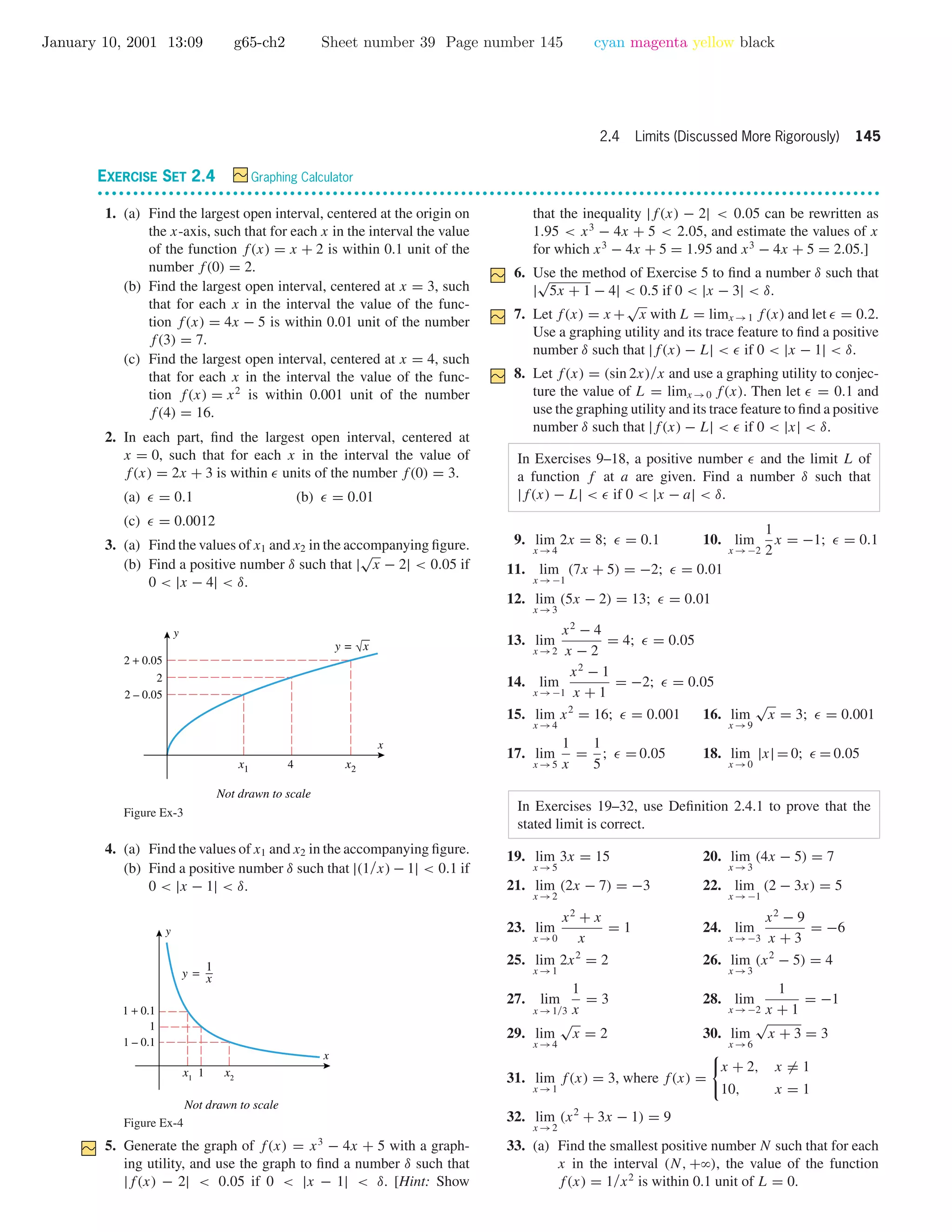 January 10, 2001 13:09 g65-ch2 Sheet number 39 Page number 145 cyan magenta yellow black
2.4 Limits (Discussed More Rigorously) 145
EXERCISE SET 2.4 Graphing Calculator
• • • • • • • • • • • • • • • • • • • • • • • • • • • • • • • • • • • • • • • • • • • • • • • • • • • • • • • • • • • • • • • • • • • • • • • • • • • • • • • • • • • • • • • • • • • • • • • • • • • • • • • • • • • • • •
1. (a) Find the largest open interval, centered at the origin on
the x-axis, such that for each x in the interval the value
of the function f(x) = x + 2 is within 0.1 unit of the
number f(0) = 2.
(b) Find the largest open interval, centered at x = 3, such
that for each x in the interval the value of the func-
tion f(x) = 4x − 5 is within 0.01 unit of the number
f(3) = 7.
(c) Find the largest open interval, centered at x = 4, such
that for each x in the interval the value of the func-
tion f(x) = x2
is within 0.001 unit of the number
f(4) = 16.
2. In each part, ﬁnd the largest open interval, centered at
x = 0, such that for each x in the interval the value of
f(x) = 2x + 3 is within units of the number f(0) = 3.
(a) = 0.1 (b) = 0.01
(c) = 0.0012
3. (a) Find the values of x1 and x2 in the accompanying ﬁgure.
(b) Find a positive number δ such that |
√
x − 2| < 0.05 if
0 < |x − 4| < δ.
4x1 x2
2 – 0.05
2 + 0.05
2
x
y
Not drawn to scale
y = √x
Figure Ex-3
4. (a) Find the values of x1 and x2 in the accompanying ﬁgure.
(b) Find a positive number δ such that |(1/x) − 1| < 0.1 if
0 < |x − 1| < δ.
1
1 – 0.1
1 + 0.1
1
x
y
x1
x2
Not drawn to scale
y =
1
x
Figure Ex-4
5. Generate the graph of f(x) = x3
− 4x + 5 with a graph-
ing utility, and use the graph to ﬁnd a number δ such that
|f(x) − 2| < 0.05 if 0 < |x − 1| < δ. [Hint: Show
that the inequality |f(x) − 2| < 0.05 can be rewritten as
1.95 < x3
− 4x + 5 < 2.05, and estimate the values of x
for which x3
− 4x + 5 = 1.95 and x3
− 4x + 5 = 2.05.]
6. Use the method of Exercise 5 to ﬁnd a number δ such that
|
√
5x + 1 − 4| < 0.5 if 0 < |x − 3| < δ.
7. Let f(x) = x +
√
x with L = limx →1 f(x) and let = 0.2.
Use a graphing utility and its trace feature to ﬁnd a positive
number δ such that |f(x) − L| < if 0 < |x − 1| < δ.
8. Let f(x) = (sin 2x)/x and use a graphing utility to conjec-
ture the value of L = limx →0 f(x). Then let = 0.1 and
use the graphing utility and its trace feature to ﬁnd a positive
number δ such that |f(x) − L| < if 0 < |x| < δ.
In Exercises 9–18, a positive number and the limit L of
a function f at a are given. Find a number δ such that
|f(x) − L| < if 0 < |x − a| < δ.
9. lim
x →4
2x = 8; = 0.1 10. lim
x →−2
1
2
x = −1; = 0.1
11. lim
x →−1
(7x + 5) = −2; = 0.01
12. lim
x →3
(5x − 2) = 13; = 0.01
13. lim
x →2
x2
− 4
x − 2
= 4; = 0.05
14. lim
x →−1
x2
− 1
x + 1
= −2; = 0.05
15. lim
x →4
x2
= 16; = 0.001 16. lim
x →9
√
x = 3; = 0.001
17. lim
x →5
1
x
=
1
5
; = 0.05 18. lim
x →0
|x| = 0; = 0.05
In Exercises 19–32, use Deﬁnition 2.4.1 to prove that the
stated limit is correct.
19. lim
x →5
3x = 15 20. lim
x →3
(4x − 5) = 7
21. lim
x →2
(2x − 7) = −3 22. lim
x →−1
(2 − 3x) = 5
23. lim
x →0
x2
+ x
x
= 1 24. lim
x →−3
x2
− 9
x + 3
= −6
25. lim
x →1
2x2
= 2 26. lim
x →3
(x2
− 5) = 4
27. lim
x →1/3
1
x
= 3 28. lim
x →−2
1
x + 1
= −1
29. lim
x →4
√
x = 2 30. lim
x →6
√
x + 3 = 3
31. lim
x →1
f(x) = 3, where f(x) =
x + 2, x = 1
10, x = 1
32. lim
x →2
(x2
+ 3x − 1) = 9
33. (a) Find the smallest positive number N such that for each
x in the interval (N, +ϱ), the value of the function
f(x) = 1/x2
is within 0.1 unit of L = 0.
 