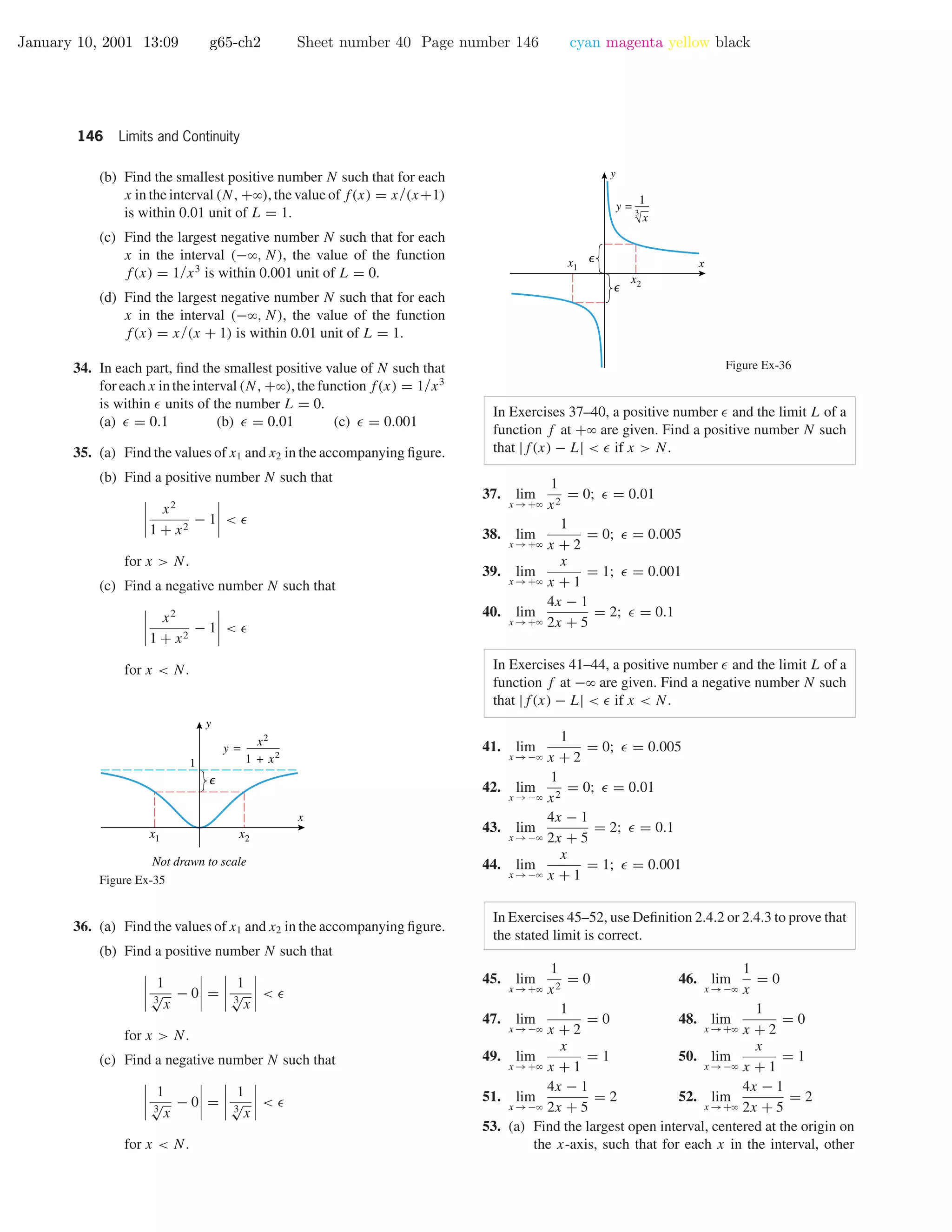 January 10, 2001 13:09 g65-ch2 Sheet number 40 Page number 146 cyan magenta yellow black
146 Limits and Continuity
(b) Find the smallest positive number N such that for each
x in the interval (N, +ϱ), the value of f(x) = x/(x+1)
is within 0.01 unit of L = 1.
(c) Find the largest negative number N such that for each
x in the interval (−ϱ, N), the value of the function
f(x) = 1/x3
is within 0.001 unit of L = 0.
(d) Find the largest negative number N such that for each
x in the interval (−ϱ, N), the value of the function
f(x) = x/(x + 1) is within 0.01 unit of L = 1.
34. In each part, ﬁnd the smallest positive value of N such that
for each x in the interval (N, +ϱ), the function f(x) = 1/x3
is within units of the number L = 0.
(a) = 0.1 (b) = 0.01 (c) = 0.001
35. (a) Find the values of x1 and x2 in the accompanying ﬁgure.
(b) Find a positive number N such that
x2
1 + x2
− 1 <
for x > N.
(c) Find a negative number N such that
x2
1 + x2
− 1 <
for x < N.
x
y
1
x1 x2
Not drawn to scale
y =
x2
1 + x2
Figure Ex-35
36. (a) Find the values of x1 and x2 in the accompanying ﬁgure.
(b) Find a positive number N such that
1
3
√
x
− 0 =
1
3
√
x
<
for x > N.
(c) Find a negative number N such that
1
3
√
x
− 0 =
1
3
√
x
<
for x < N.
x
y
y =
√x
3
1
x1
x2
Figure Ex-36
In Exercises 37–40, a positive number and the limit L of a
function f at +ϱ are given. Find a positive number N such
that |f(x) − L| < if x > N.
37. lim
x →+ϱ
1
x2
= 0; = 0.01
38. lim
x →+ϱ
1
x + 2
= 0; = 0.005
39. lim
x →+ϱ
x
x + 1
= 1; = 0.001
40. lim
x →+ϱ
4x − 1
2x + 5
= 2; = 0.1
In Exercises 41–44, a positive number and the limit L of a
function f at −ϱ are given. Find a negative number N such
that |f(x) − L| < if x < N.
41. lim
x →−ϱ
1
x + 2
= 0; = 0.005
42. lim
x →−ϱ
1
x2
= 0; = 0.01
43. lim
x →−ϱ
4x − 1
2x + 5
= 2; = 0.1
44. lim
x →−ϱ
x
x + 1
= 1; = 0.001
In Exercises 45–52, use Deﬁnition 2.4.2 or 2.4.3 to prove that
the stated limit is correct.
45. lim
x →+ϱ
1
x2
= 0 46. lim
x →−ϱ
1
x
= 0
47. lim
x →−ϱ
1
x + 2
= 0 48. lim
x →+ϱ
1
x + 2
= 0
49. lim
x →+ϱ
x
x + 1
= 1 50. lim
x →−ϱ
x
x + 1
= 1
51. lim
x →−ϱ
4x − 1
2x + 5
= 2 52. lim
x →+ϱ
4x − 1
2x + 5
= 2
53. (a) Find the largest open interval, centered at the origin on
the x-axis, such that for each x in the interval, other
 