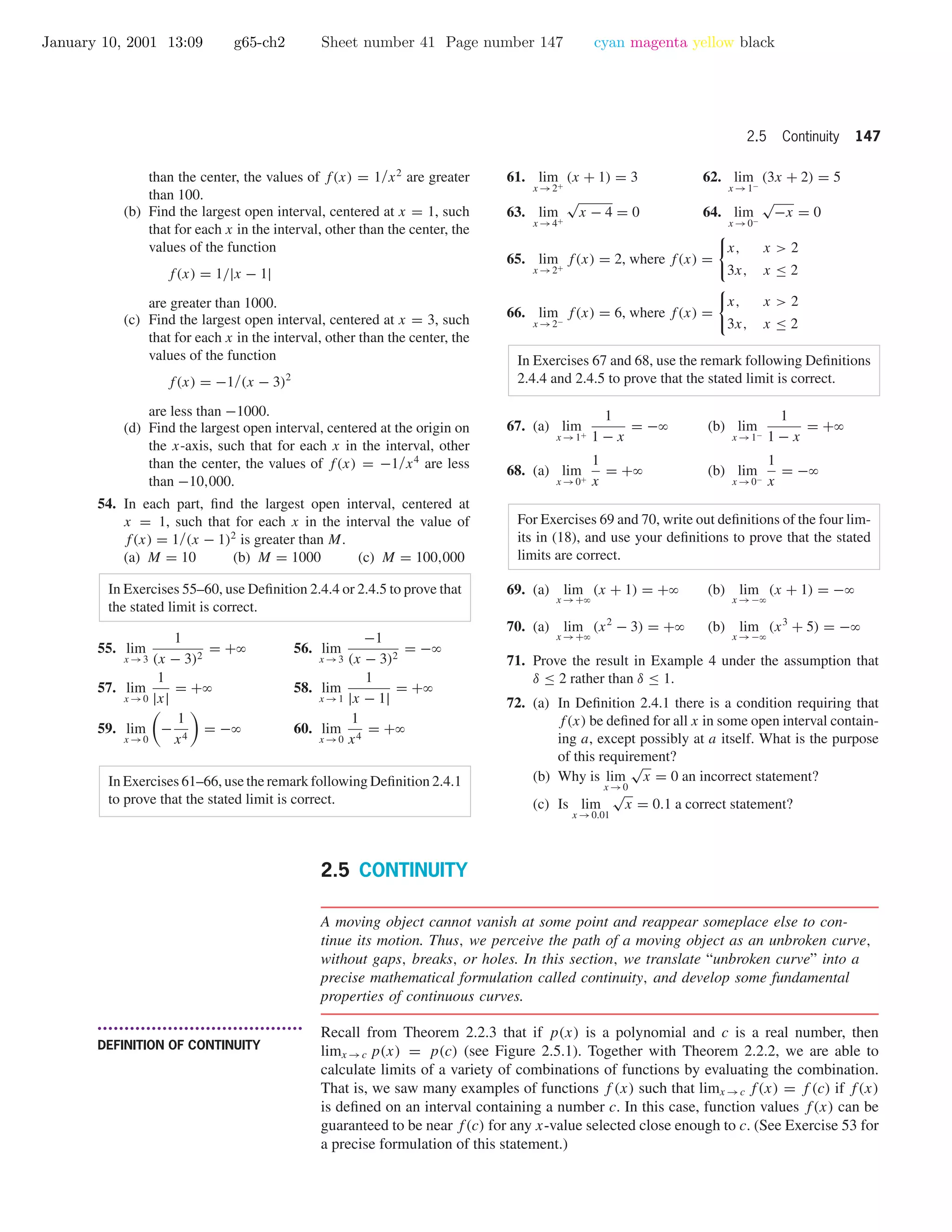January 10, 2001 13:09 g65-ch2 Sheet number 41 Page number 147 cyan magenta yellow black
2.5 Continuity 147
than the center, the values of f(x) = 1/x2
are greater
than 100.
(b) Find the largest open interval, centered at x = 1, such
that for each x in the interval, other than the center, the
values of the function
f(x) = 1/|x − 1|
are greater than 1000.
(c) Find the largest open interval, centered at x = 3, such
that for each x in the interval, other than the center, the
values of the function
f(x) = −1/(x − 3)2
are less than −1000.
(d) Find the largest open interval, centered at the origin on
the x-axis, such that for each x in the interval, other
than the center, the values of f(x) = −1/x4
are less
than −10,000.
54. In each part, ﬁnd the largest open interval, centered at
x = 1, such that for each x in the interval the value of
f(x) = 1/(x − 1)2
is greater than M.
(a) M = 10 (b) M = 1000 (c) M = 100,000
In Exercises 55–60, use Deﬁnition 2.4.4 or 2.4.5 to prove that
the stated limit is correct.
55. lim
x →3
1
(x − 3)2
= +ϱ 56. lim
x →3
−1
(x − 3)2
= −ϱ
57. lim
x →0
1
|x|
= +ϱ 58. lim
x →1
1
|x − 1|
= +ϱ
59. lim
x →0
−
1
x4
= −ϱ 60. lim
x →0
1
x4
= +ϱ
In Exercises 61–66, use the remark following Deﬁnition 2.4.1
to prove that the stated limit is correct.
61. lim
x →2+
(x + 1) = 3 62. lim
x →1−
(3x + 2) = 5
63. lim
x →4+
√
x − 4 = 0 64. lim
x →0−
√
−x = 0
65. lim
x →2+
f(x) = 2, where f(x) =
x, x > 2
3x, x ≤ 2
66. lim
x →2−
f(x) = 6, where f(x) =
x, x > 2
3x, x ≤ 2
In Exercises 67 and 68, use the remark following Deﬁnitions
2.4.4 and 2.4.5 to prove that the stated limit is correct.
67. (a) lim
x →1+
1
1 − x
= −ϱ (b) lim
x →1−
1
1 − x
= +ϱ
68. (a) lim
x →0+
1
x
= +ϱ (b) lim
x →0−
1
x
= −ϱ
For Exercises 69 and 70, write out deﬁnitions of the four lim-
its in (18), and use your deﬁnitions to prove that the stated
limits are correct.
69. (a) lim
x →+ϱ
(x + 1) = +ϱ (b) lim
x →−ϱ
(x + 1) = −ϱ
70. (a) lim
x →+ϱ
(x2
− 3) = +ϱ (b) lim
x →−ϱ
(x3
+ 5) = −ϱ
71. Prove the result in Example 4 under the assumption that
δ ≤ 2 rather than δ ≤ 1.
72. (a) In Deﬁnition 2.4.1 there is a condition requiring that
f(x) be deﬁned for all x in some open interval contain-
ing a, except possibly at a itself. What is the purpose
of this requirement?
(b) Why is lim
x →0
√
x = 0 an incorrect statement?
(c) Is lim
x →0.01
√
x = 0.1 a correct statement?
2.5 CONTINUITY
A moving object cannot vanish at some point and reappear someplace else to con-
tinue its motion. Thus, we perceive the path of a moving object as an unbroken curve,
without gaps, breaks, or holes. In this section, we translate “unbroken curve” into a
precise mathematical formulation called continuity, and develop some fundamental
properties of continuous curves.
• • • • • • • • • • • • • • • • • • • • • • • • • • • • • • • • • • • • • •
DEFINITION OF CONTINUITY
Recall from Theorem 2.2.3 that if p(x) is a polynomial and c is a real number, then
limx →c p(x) = p(c) (see Figure 2.5.1). Together with Theorem 2.2.2, we are able to
calculate limits of a variety of combinations of functions by evaluating the combination.
That is, we saw many examples of functions f (x) such that limx →c f(x) = f (c) if f(x)
is deﬁned on an interval containing a number c. In this case, function values f(x) can be
guaranteed to be near f(c) for any x-value selected close enough to c. (See Exercise 53 for
a precise formulation of this statement.)
 