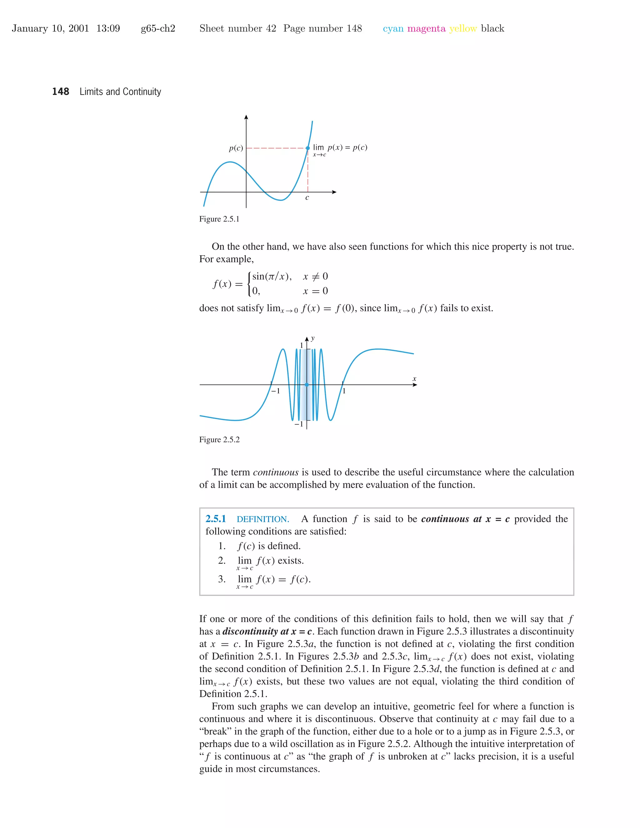 January 10, 2001 13:09 g65-ch2 Sheet number 42 Page number 148 cyan magenta yellow black
148 Limits and Continuity
c
p(c)
x→c
lim p(x) = p(c)
Figure 2.5.1
On the other hand, we have also seen functions for which this nice property is not true.
For example,
f(x) =
sin(π/x), x = 0
0, x = 0
does not satisfy limx →0 f(x) = f (0), since limx →0 f(x) fails to exist.
-1 1
-1
1
x
y
Figure 2.5.2
The term continuous is used to describe the useful circumstance where the calculation
of a limit can be accomplished by mere evaluation of the function.
2.5.1 DEFINITION. A function f is said to be continuous at x = c provided the
following conditions are satisﬁed:
1. f(c) is deﬁned.
2. lim
x →c
f(x) exists.
3. lim
x →c
f(x) = f(c).
If one or more of the conditions of this deﬁnition fails to hold, then we will say that f
has a discontinuity at x = c. Each function drawn in Figure 2.5.3 illustrates a discontinuity
at x = c. In Figure 2.5.3a, the function is not deﬁned at c, violating the ﬁrst condition
of Deﬁnition 2.5.1. In Figures 2.5.3b and 2.5.3c, limx →c f(x) does not exist, violating
the second condition of Deﬁnition 2.5.1. In Figure 2.5.3d, the function is deﬁned at c and
limx →c f(x) exists, but these two values are not equal, violating the third condition of
Deﬁnition 2.5.1.
From such graphs we can develop an intuitive, geometric feel for where a function is
continuous and where it is discontinuous. Observe that continuity at c may fail due to a
“break” in the graph of the function, either due to a hole or to a jump as in Figure 2.5.3, or
perhaps due to a wild oscillation as in Figure 2.5.2. Although the intuitive interpretation of
“f is continuous at c” as “the graph of f is unbroken at c” lacks precision, it is a useful
guide in most circumstances.
 