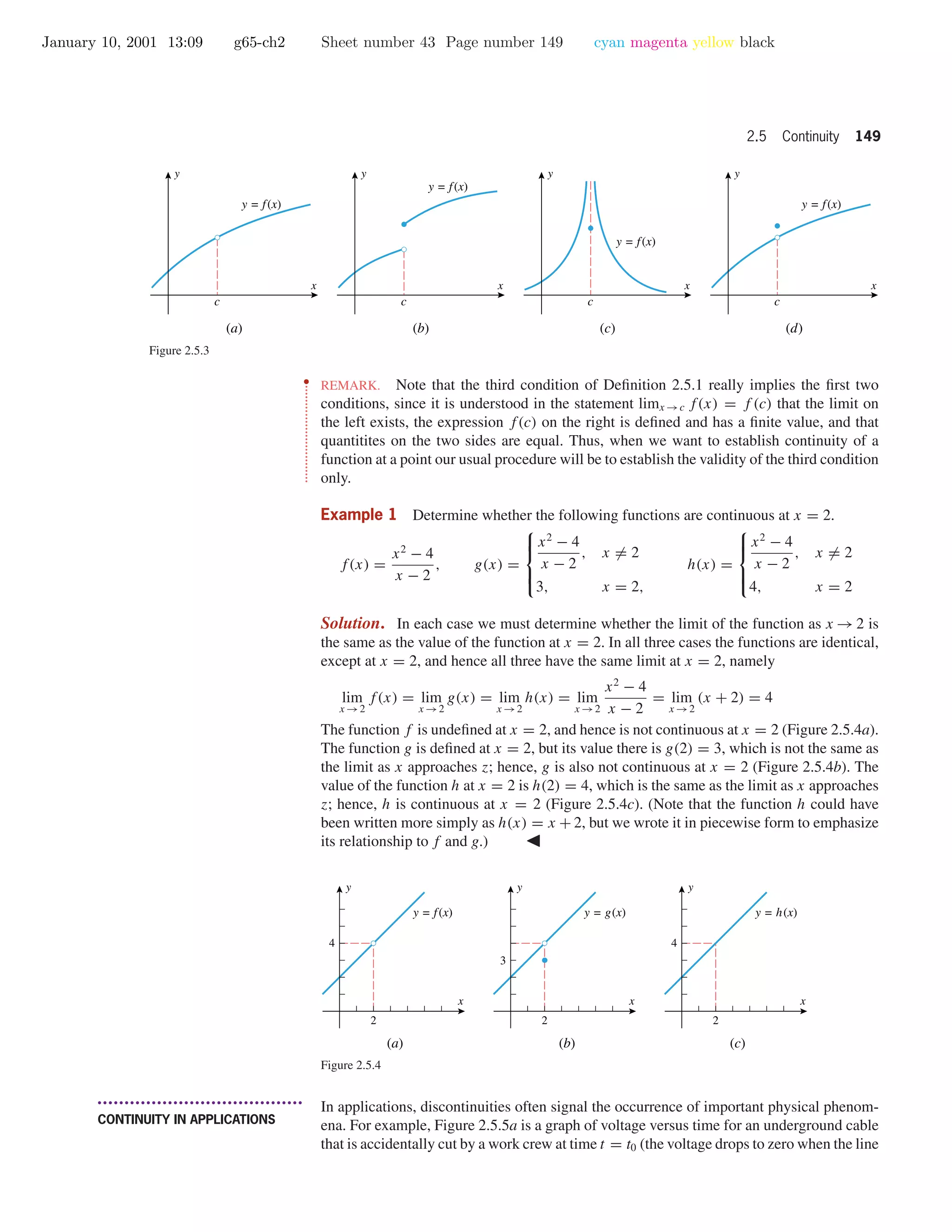 January 10, 2001 13:09 g65-ch2 Sheet number 43 Page number 149 cyan magenta yellow black
2.5 Continuity 149
x
y
y = f(x)
(b)
c
x
y
y = f(x)
(c)
c
x
y
y = f(x)
(d)
c
x
y
y = f(x)
(a)
c
Figure 2.5.3
••
•
•
•
•
•
•
•
•
•
•
•
•
•
•
•
•
•
•
•
•
•
•
•
•
•
•
•
REMARK. Note that the third condition of Deﬁnition 2.5.1 really implies the ﬁrst two
conditions, since it is understood in the statement limx →c f(x) = f (c) that the limit on
the left exists, the expression f(c) on the right is deﬁned and has a ﬁnite value, and that
quantitites on the two sides are equal. Thus, when we want to establish continuity of a
function at a point our usual procedure will be to establish the validity of the third condition
only.
Example 1 Determine whether the following functions are continuous at x = 2.
f(x) =
x2
− 4
x − 2
, g(x) =



x2
− 4
x − 2
, x = 2
3, x = 2,
h(x) =



x2
− 4
x − 2
, x = 2
4, x = 2
Solution. In each case we must determine whether the limit of the function as x → 2 is
the same as the value of the function at x = 2. In all three cases the functions are identical,
except at x = 2, and hence all three have the same limit at x = 2, namely
lim
x →2
f(x) = lim
x →2
g(x) = lim
x →2
h(x) = lim
x →2
x2
− 4
x − 2
= lim
x →2
(x + 2) = 4
The function f is undeﬁned at x = 2, and hence is not continuous at x = 2 (Figure 2.5.4a).
The function g is deﬁned at x = 2, but its value there is g(2) = 3, which is not the same as
the limit as x approaches z; hence, g is also not continuous at x = 2 (Figure 2.5.4b). The
value of the function h at x = 2 is h(2) = 4, which is the same as the limit as x approaches
z; hence, h is continuous at x = 2 (Figure 2.5.4c). (Note that the function h could have
been written more simply as h(x) = x + 2, but we wrote it in piecewise form to emphasize
its relationship to f and g.)
2
4
x
y
y = f(x)
2
3
x
y
y = g(x)
2
4
x
y
y = h(x)
(a) (b) (c)
Figure 2.5.4
• • • • • • • • • • • • • • • • • • • • • • • • • • • • • • • • • • • • • •
CONTINUITY IN APPLICATIONS
In applications, discontinuities often signal the occurrence of important physical phenom-
ena. For example, Figure 2.5.5a is a graph of voltage versus time for an underground cable
that is accidentally cut by a work crew at time t = t0 (the voltage drops to zero when the line
 