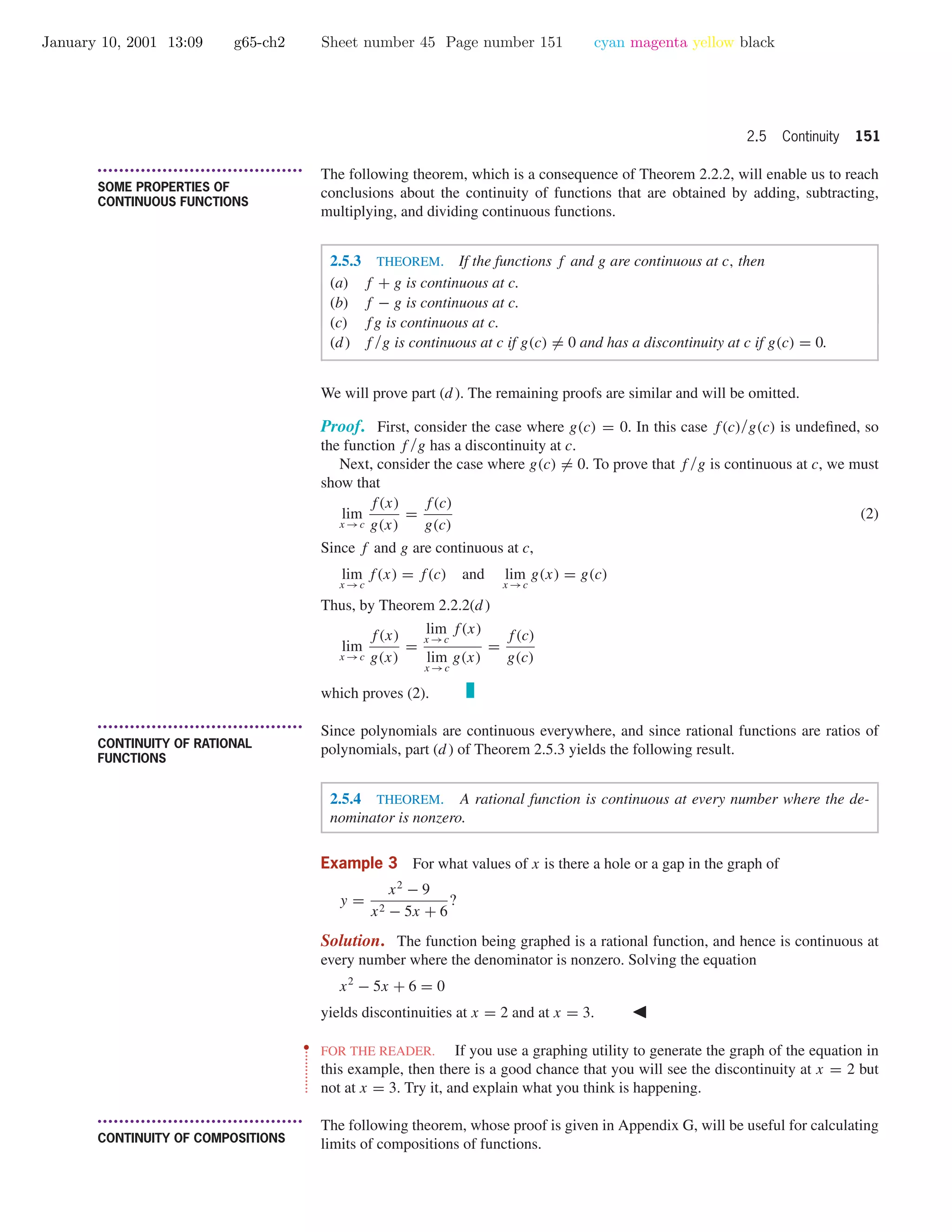 January 10, 2001 13:09 g65-ch2 Sheet number 45 Page number 151 cyan magenta yellow black
2.5 Continuity 151
• • • • • • • • • • • • • • • • • • • • • • • • • • • • • • • • • • • • • •
SOME PROPERTIES OF
CONTINUOUS FUNCTIONS
The following theorem, which is a consequence of Theorem 2.2.2, will enable us to reach
conclusions about the continuity of functions that are obtained by adding, subtracting,
multiplying, and dividing continuous functions.
2.5.3 THEOREM. If the functions f and g are continuous at c, then
(a) f + g is continuous at c.
(b) f − g is continuous at c.
(c) fg is continuous at c.
(d) f /g is continuous at c if g(c) = 0 and has a discontinuity at c if g(c) = 0.
We will prove part (d ). The remaining proofs are similar and will be omitted.
Proof. First, consider the case where g(c) = 0. In this case f(c)/g(c) is undeﬁned, so
the function f /g has a discontinuity at c.
Next, consider the case where g(c) = 0. To prove that f /g is continuous at c, we must
show that
lim
x →c
f(x)
g(x)
=
f(c)
g(c)
(2)
Since f and g are continuous at c,
lim
x →c
f(x) = f(c) and lim
x →c
g(x) = g(c)
Thus, by Theorem 2.2.2(d )
lim
x →c
f(x)
g(x)
=
lim
x →c
f(x)
lim
x →c
g(x)
=
f(c)
g(c)
which proves (2).
• • • • • • • • • • • • • • • • • • • • • • • • • • • • • • • • • • • • • •
CONTINUITY OF RATIONAL
FUNCTIONS
Since polynomials are continuous everywhere, and since rational functions are ratios of
polynomials, part (d ) of Theorem 2.5.3 yields the following result.
2.5.4 THEOREM. A rational function is continuous at every number where the de-
nominator is nonzero.
Example 3 For what values of x is there a hole or a gap in the graph of
y =
x2
− 9
x2 − 5x + 6
?
Solution. The function being graphed is a rational function, and hence is continuous at
every number where the denominator is nonzero. Solving the equation
x2
− 5x + 6 = 0
yields discontinuities at x = 2 and at x = 3.
••
•
•
•
•
•
•
•
•
•
•
•
FOR THE READER. If you use a graphing utility to generate the graph of the equation in
this example, then there is a good chance that you will see the discontinuity at x = 2 but
not at x = 3. Try it, and explain what you think is happening.
• • • • • • • • • • • • • • • • • • • • • • • • • • • • • • • • • • • • • •
CONTINUITY OF COMPOSITIONS
The following theorem, whose proof is given in Appendix G, will be useful for calculating
limits of compositions of functions.
 