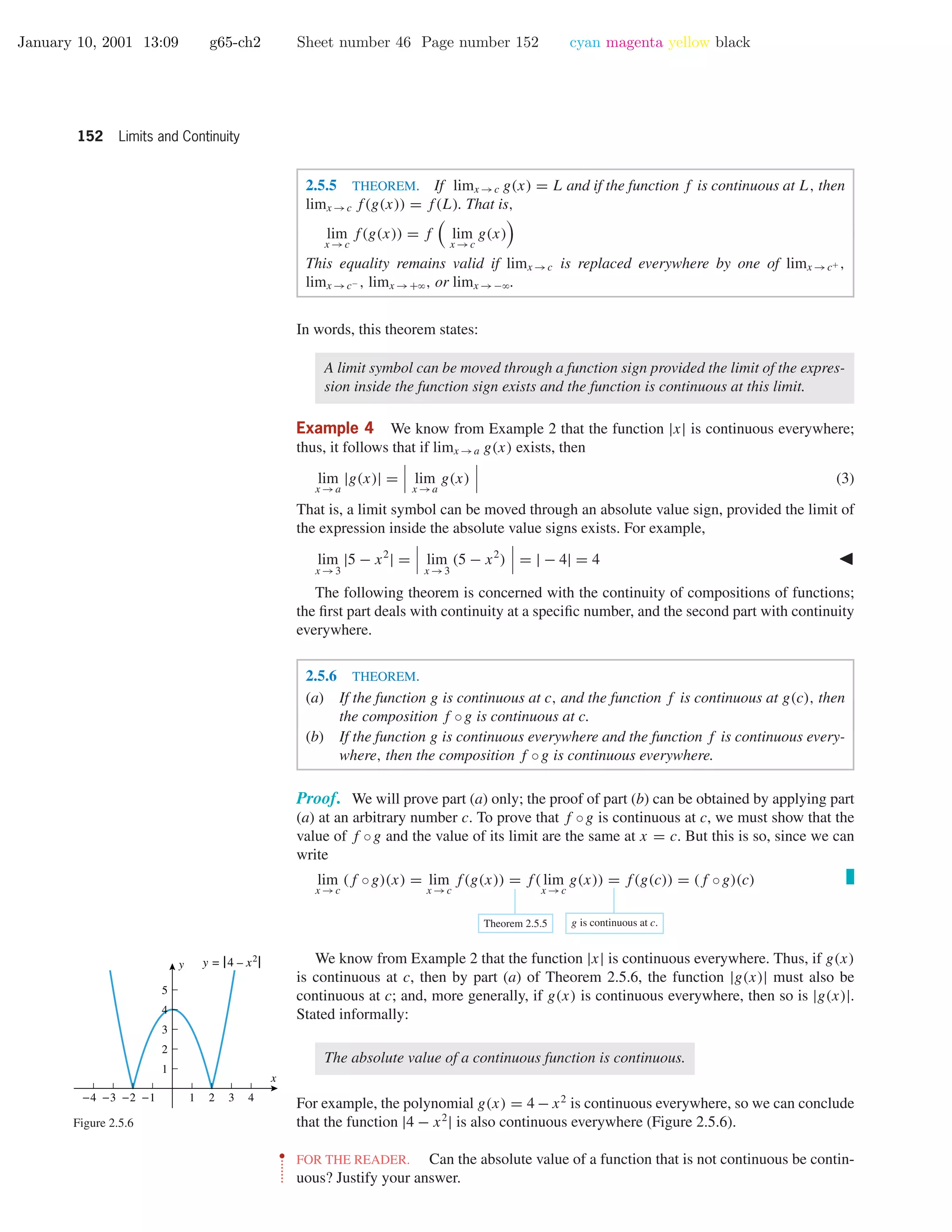 January 10, 2001 13:09 g65-ch2 Sheet number 46 Page number 152 cyan magenta yellow black
152 Limits and Continuity
2.5.5 THEOREM. If limx →c g(x) = L and if the function f is continuous at L, then
limx →c f(g(x)) = f(L). That is,
lim
x →c
f(g(x)) = f lim
x →c
g(x)
This equality remains valid if limx →c is replaced everywhere by one of limx →c+ ,
limx →c− , limx →+ϱ, or limx →−ϱ.
In words, this theorem states:
A limit symbol can be moved through a function sign provided the limit of the expres-
sion inside the function sign exists and the function is continuous at this limit.
Example 4 We know from Example 2 that the function |x| is continuous everywhere;
thus, it follows that if limx →a g(x) exists, then
lim
x →a
|g(x)| = lim
x →a
g(x) (3)
That is, a limit symbol can be moved through an absolute value sign, provided the limit of
the expression inside the absolute value signs exists. For example,
lim
x →3
|5 − x2
| = lim
x →3
(5 − x2
) = | − 4| = 4
The following theorem is concerned with the continuity of compositions of functions;
the ﬁrst part deals with continuity at a speciﬁc number, and the second part with continuity
everywhere.
2.5.6 THEOREM.
(a) If the function g is continuous at c, and the function f is continuous at g(c), then
the composition f ◦g is continuous at c.
(b) If the function g is continuous everywhere and the function f is continuous every-
where, then the composition f ◦g is continuous everywhere.
Proof. We will prove part (a) only; the proof of part (b) can be obtained by applying part
(a) at an arbitrary number c. To prove that f ◦g is continuous at c, we must show that the
value of f ◦g and the value of its limit are the same at x = c. But this is so, since we can
write
lim
x →c
(f ◦g)(x) = lim
x →c
f(g(x)) = f( lim
x →c
g(x)) = f(g(c)) = (f ◦g)(c)
Theorem 2.5.5 g is continuous at c.
We know from Example 2 that the function |x| is continuous everywhere. Thus, if g(x)
is continuous at c, then by part (a) of Theorem 2.5.6, the function |g(x)| must also be
continuous at c; and, more generally, if g(x) is continuous everywhere, then so is |g(x)|.
Stated informally:
The absolute value of a continuous function is continuous.
For example, the polynomial g(x) = 4 − x2
is continuous everywhere, so we can conclude
that the function |4 − x2
| is also continuous everywhere (Figure 2.5.6).
-4 -3 -2 -1 1 2 3 4
1
2
3
4
5
x
y y = |4 – x2|
Figure 2.5.6
••
•
•
•
•
•
•
FOR THE READER. Can the absolute value of a function that is not continuous be contin-
uous? Justify your answer.
 