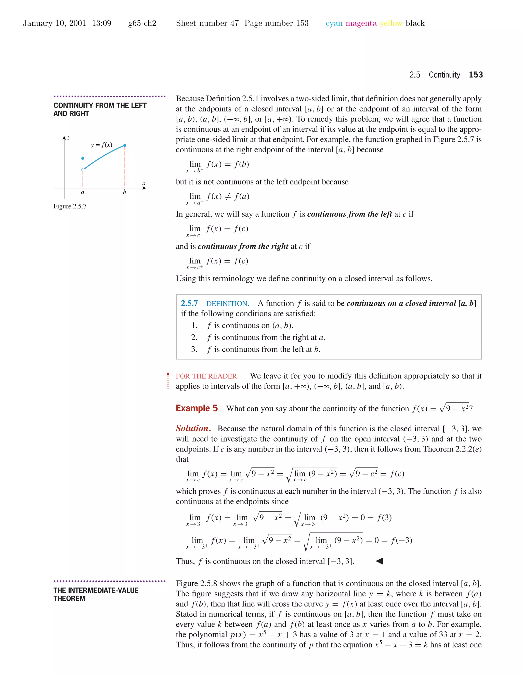 January 10, 2001 13:09 g65-ch2 Sheet number 47 Page number 153 cyan magenta yellow black
2.5 Continuity 153
• • • • • • • • • • • • • • • • • • • • • • • • • • • • • • • • • • • • • •
CONTINUITY FROM THE LEFT
AND RIGHT
Because Deﬁnition 2.5.1 involves a two-sided limit, that deﬁnition does not generally apply
at the endpoints of a closed interval [a, b] or at the endpoint of an interval of the form
[a, b), (a, b], (−ϱ, b], or [a, +ϱ). To remedy this problem, we will agree that a function
is continuous at an endpoint of an interval if its value at the endpoint is equal to the appro-
priate one-sided limit at that endpoint. For example, the function graphed in Figure 2.5.7 is
continuous at the right endpoint of the interval [a, b] because
lim
x →b−
f(x) = f(b)
but it is not continuous at the left endpoint because
lim
x →a+
f(x) = f(a)
In general, we will say a function f is continuous from the left at c if
lim
x →c−
f(x) = f(c)
and is continuous from the right at c if
lim
x →c+
f(x) = f(c)
Using this terminology we deﬁne continuity on a closed interval as follows.
x
y
y = f(x)
a b
Figure 2.5.7
2.5.7 DEFINITION. A function f is said to be continuous on a closed interval [a, b]
if the following conditions are satisﬁed:
1. f is continuous on (a, b).
2. f is continuous from the right at a.
3. f is continuous from the left at b.
••
•
•
•
•
•
•
FOR THE READER. We leave it for you to modify this deﬁnition appropriately so that it
applies to intervals of the form [a, +ϱ), (−ϱ, b], (a, b], and [a, b).
Example 5 What can you say about the continuity of the function f(x) = 9 − x2?
Solution. Because the natural domain of this function is the closed interval [−3, 3], we
will need to investigate the continuity of f on the open interval (−3, 3) and at the two
endpoints. If c is any number in the interval (−3, 3), then it follows from Theorem 2.2.2(e)
that
lim
x →c
f(x) = lim
x →c
9 − x2 = lim
x →c
(9 − x2) = 9 − c2 = f(c)
which proves f is continuous at each number in the interval (−3, 3). The function f is also
continuous at the endpoints since
lim
x →3−
f(x) = lim
x →3−
9 − x2 = lim
x →3−
(9 − x2) = 0 = f(3)
lim
x →−3+
f(x) = lim
x →−3+
9 − x2 = lim
x →−3+
(9 − x2) = 0 = f(−3)
Thus, f is continuous on the closed interval [−3, 3].
• • • • • • • • • • • • • • • • • • • • • • • • • • • • • • • • • • • • • •
THE INTERMEDIATE-VALUE
THEOREM
Figure 2.5.8 shows the graph of a function that is continuous on the closed interval [a, b].
The ﬁgure suggests that if we draw any horizontal line y = k, where k is between f(a)
and f(b), then that line will cross the curve y = f(x) at least once over the interval [a, b].
Stated in numerical terms, if f is continuous on [a, b], then the function f must take on
every value k between f(a) and f(b) at least once as x varies from a to b. For example,
the polynomial p(x) = x5
− x + 3 has a value of 3 at x = 1 and a value of 33 at x = 2.
Thus, it follows from the continuity of p that the equation x5
− x + 3 = k has at least one
 
