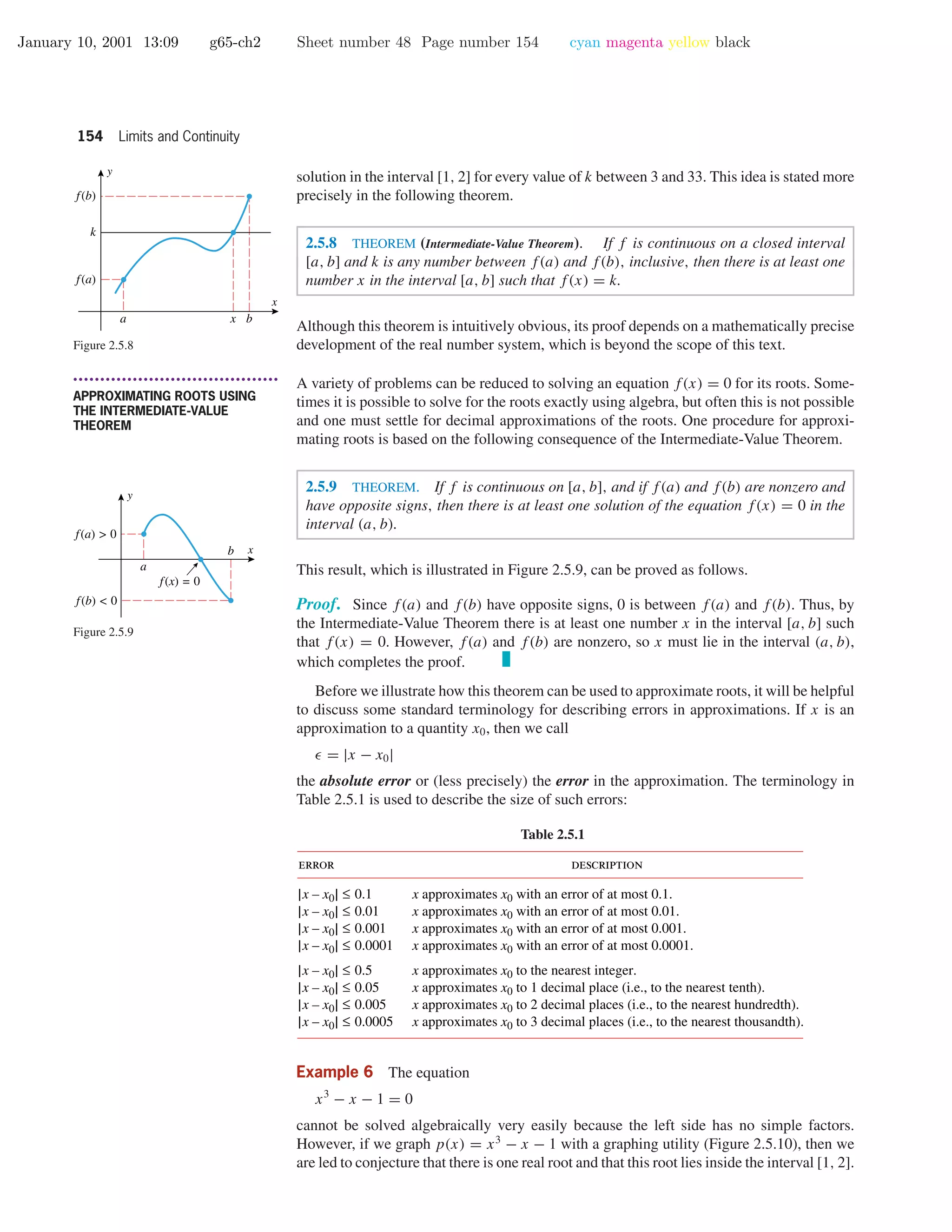 January 10, 2001 13:09 g65-ch2 Sheet number 48 Page number 154 cyan magenta yellow black
154 Limits and Continuity
solution in the interval [1, 2] for every value of k between 3 and 33. This idea is stated more
precisely in the following theorem.
2.5.8 THEOREM (Intermediate-Value Theorem). If f is continuous on a closed interval
[a, b] and k is any number between f(a) and f(b), inclusive, then there is at least one
number x in the interval [a, b] such that f(x) = k.
x
y
f(a)
k
f(b)
a bx
Figure 2.5.8
Although this theorem is intuitively obvious, its proof depends on a mathematically precise
development of the real number system, which is beyond the scope of this text.
• • • • • • • • • • • • • • • • • • • • • • • • • • • • • • • • • • • • • •
APPROXIMATING ROOTS USING
THE INTERMEDIATE-VALUE
THEOREM
A variety of problems can be reduced to solving an equation f(x) = 0 for its roots. Some-
times it is possible to solve for the roots exactly using algebra, but often this is not possible
and one must settle for decimal approximations of the roots. One procedure for approxi-
mating roots is based on the following consequence of the Intermediate-Value Theorem.
2.5.9 THEOREM. If f is continuous on [a, b], and if f(a) and f(b) are nonzero and
have opposite signs, then there is at least one solution of the equation f(x) = 0 in the
interval (a, b).
This result, which is illustrated in Figure 2.5.9, can be proved as follows.
x
y
f(a) > 0
f(b) < 0
f(x) = 0
a
b
Figure 2.5.9
Proof. Since f(a) and f(b) have opposite signs, 0 is between f(a) and f(b). Thus, by
the Intermediate-Value Theorem there is at least one number x in the interval [a, b] such
that f(x) = 0. However, f(a) and f(b) are nonzero, so x must lie in the interval (a, b),
which completes the proof.
Before we illustrate how this theorem can be used to approximate roots, it will be helpful
to discuss some standard terminology for describing errors in approximations. If x is an
approximation to a quantity x0, then we call
= |x − x0|
the absolute error or (less precisely) the error in the approximation. The terminology in
Table 2.5.1 is used to describe the size of such errors:
Table 2.5.1
error description
|x – x0| ≤ 0.1
|x – x0| ≤ 0.01
|x – x0| ≤ 0.001
|x – x0| ≤ 0.0001
|x – x0| ≤ 0.5
|x – x0| ≤ 0.05
|x – x0| ≤ 0.005
|x – x0| ≤ 0.0005
x approximates x0 with an error of at most 0.1.
x approximates x0 with an error of at most 0.01.
x approximates x0 with an error of at most 0.001.
x approximates x0 with an error of at most 0.0001.
x approximates x0 to the nearest integer.
x approximates x0 to 1 decimal place (i.e., to the nearest tenth).
x approximates x0 to 2 decimal places (i.e., to the nearest hundredth).
x approximates x0 to 3 decimal places (i.e., to the nearest thousandth).
Example 6 The equation
x3
− x − 1 = 0
cannot be solved algebraically very easily because the left side has no simple factors.
However, if we graph p(x) = x3
− x − 1 with a graphing utility (Figure 2.5.10), then we
are led to conjecture that there is one real root and that this root lies inside the interval [1, 2].
 