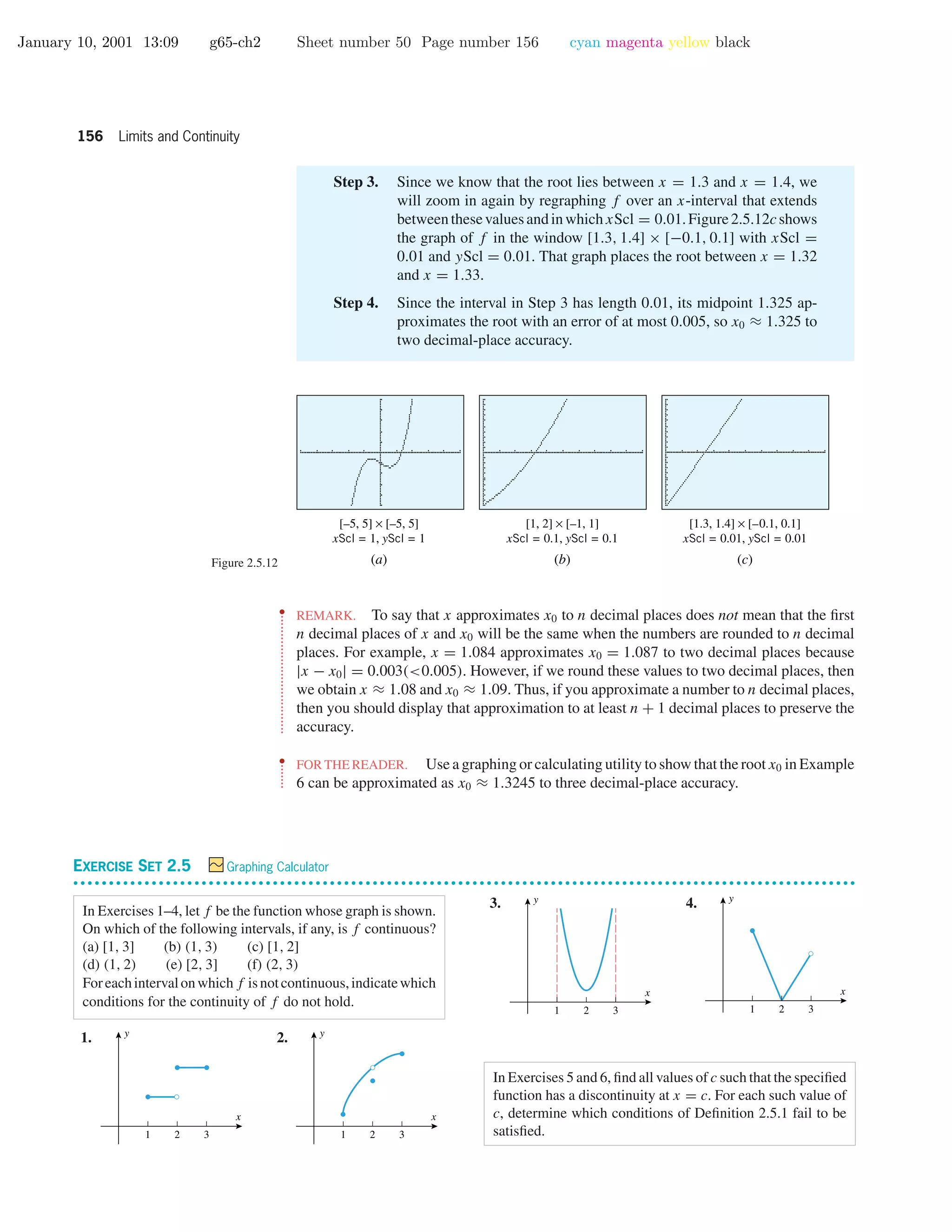 January 10, 2001 13:09 g65-ch2 Sheet number 50 Page number 156 cyan magenta yellow black
156 Limits and Continuity
Step 3. Since we know that the root lies between x = 1.3 and x = 1.4, we
will zoom in again by regraphing f over an x-interval that extends
betweenthesevaluesandinwhichxScl = 0.01.Figure2.5.12cshows
the graph of f in the window [1.3, 1.4] × [−0.1, 0.1] with xScl =
0.01 and yScl = 0.01. That graph places the root between x = 1.32
and x = 1.33.
Step 4. Since the interval in Step 3 has length 0.01, its midpoint 1.325 ap-
proximates the root with an error of at most 0.005, so x0 ≈ 1.325 to
two decimal-place accuracy.
Figure 2.5.12
[–5, 5] × [–5, 5]
xScl = 1, yScl = 1
[1, 2] × [–1, 1]
xScl = 0.1, yScl = 0.1
[1.3, 1.4] × [–0.1, 0.1]
xScl = 0.01, yScl = 0.01
(b) (c)(a)
••
•
•
•
•
•
•
•
•
•
•
•
•
•
•
•
•
•
•
•
•
•
•
•
•
•
•
•
•
•
•
•
•
REMARK. To say that x approximates x0 to n decimal places does not mean that the ﬁrst
n decimal places of x and x0 will be the same when the numbers are rounded to n decimal
places. For example, x = 1.084 approximates x0 = 1.087 to two decimal places because
|x − x0| = 0.003(<0.005). However, if we round these values to two decimal places, then
we obtain x ≈ 1.08 and x0 ≈ 1.09. Thus, if you approximate a number to n decimal places,
then you should display that approximation to at least n + 1 decimal places to preserve the
accuracy.
••
•
•
•
•
•
•
FOR THE READER. Use a graphing or calculating utility to show that the root x0 in Example
6 can be approximated as x0 ≈ 1.3245 to three decimal-place accuracy.
EXERCISE SET 2.5 Graphing Calculator
• • • • • • • • • • • • • • • • • • • • • • • • • • • • • • • • • • • • • • • • • • • • • • • • • • • • • • • • • • • • • • • • • • • • • • • • • • • • • • • • • • • • • • • • • • • • • • • • • • • • • • • • • • • • • •
In Exercises 1–4, let f be the function whose graph is shown.
On which of the following intervals, if any, is f continuous?
(a) [1, 3] (b) (1, 3) (c) [1, 2]
(d) (1, 2) (e) [2, 3] (f) (2, 3)
Foreachintervalonwhichf isnotcontinuous,indicatewhich
conditions for the continuity of f do not hold.
1.
1 2 3
x
y
2.
1 2 3
x
y
3.
1 2 3
x
y 4.
1 2 3
x
y
In Exercises 5 and 6, ﬁnd all values of c such that the speciﬁed
function has a discontinuity at x = c. For each such value of
c, determine which conditions of Deﬁnition 2.5.1 fail to be
satisﬁed.
 