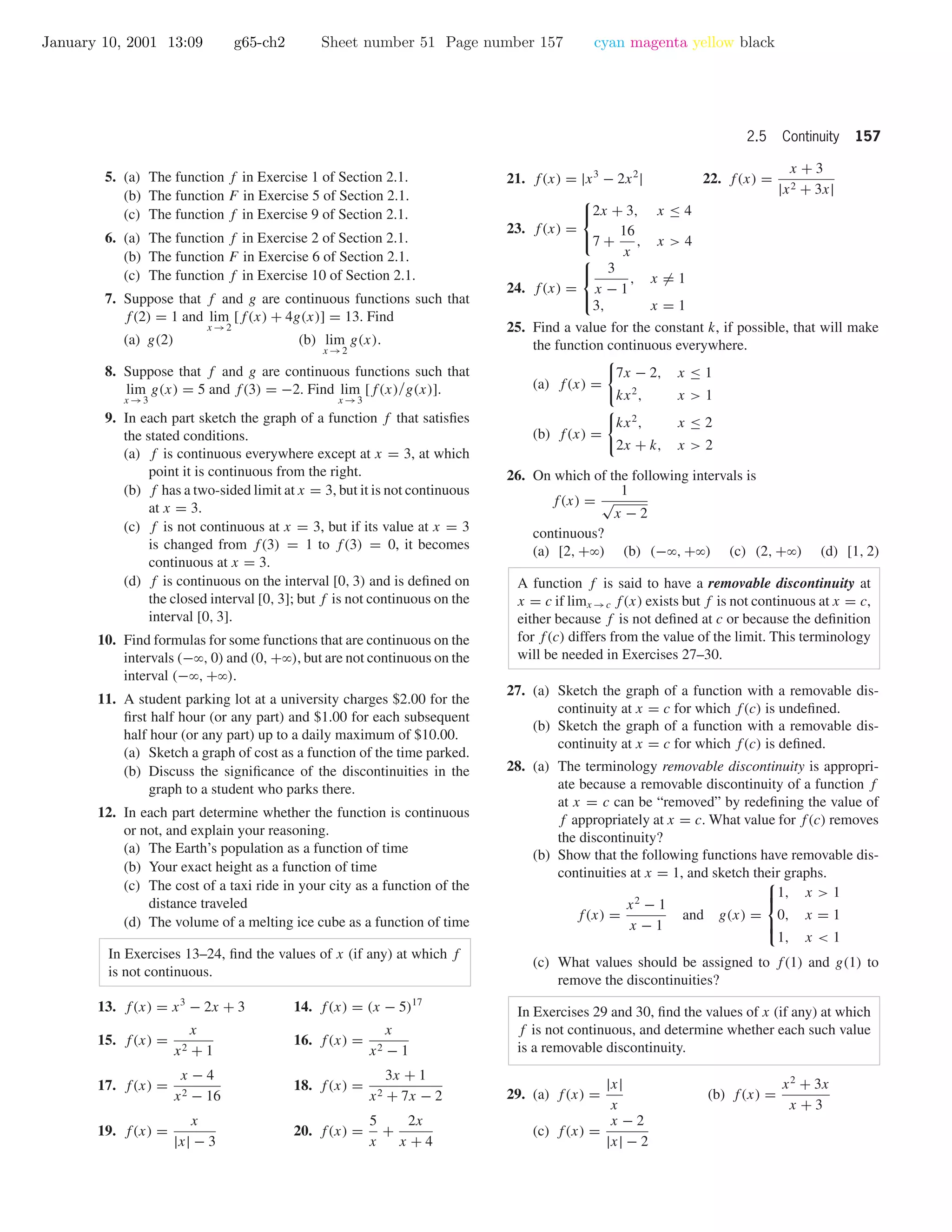 January 10, 2001 13:09 g65-ch2 Sheet number 51 Page number 157 cyan magenta yellow black
2.5 Continuity 157
5. (a) The function f in Exercise 1 of Section 2.1.
(b) The function F in Exercise 5 of Section 2.1.
(c) The function f in Exercise 9 of Section 2.1.
6. (a) The function f in Exercise 2 of Section 2.1.
(b) The function F in Exercise 6 of Section 2.1.
(c) The function f in Exercise 10 of Section 2.1.
7. Suppose that f and g are continuous functions such that
f(2) = 1 and lim
x →2
[f(x) + 4g(x)] = 13. Find
(a) g(2) (b) lim
x →2
g(x).
8. Suppose that f and g are continuous functions such that
lim
x →3
g(x) = 5 and f(3) = −2. Find lim
x →3
[f(x)/g(x)].
9. In each part sketch the graph of a function f that satisﬁes
the stated conditions.
(a) f is continuous everywhere except at x = 3, at which
point it is continuous from the right.
(b) f has a two-sided limit at x = 3, but it is not continuous
at x = 3.
(c) f is not continuous at x = 3, but if its value at x = 3
is changed from f(3) = 1 to f(3) = 0, it becomes
continuous at x = 3.
(d) f is continuous on the interval [0, 3) and is deﬁned on
the closed interval [0, 3]; but f is not continuous on the
interval [0, 3].
10. Find formulas for some functions that are continuous on the
intervals (−ϱ, 0) and (0, +ϱ), but are not continuous on the
interval (−ϱ, +ϱ).
11. A student parking lot at a university charges $2.00 for the
ﬁrst half hour (or any part) and $1.00 for each subsequent
half hour (or any part) up to a daily maximum of $10.00.
(a) Sketch a graph of cost as a function of the time parked.
(b) Discuss the signiﬁcance of the discontinuities in the
graph to a student who parks there.
12. In each part determine whether the function is continuous
or not, and explain your reasoning.
(a) The Earth’s population as a function of time
(b) Your exact height as a function of time
(c) The cost of a taxi ride in your city as a function of the
distance traveled
(d) The volume of a melting ice cube as a function of time
In Exercises 13–24, ﬁnd the values of x (if any) at which f
is not continuous.
13. f(x) = x3
− 2x + 3 14. f(x) = (x − 5)17
15. f(x) =
x
x2 + 1
16. f(x) =
x
x2 − 1
17. f(x) =
x − 4
x2 − 16
18. f(x) =
3x + 1
x2 + 7x − 2
19. f(x) =
x
|x| − 3
20. f(x) =
5
x
+
2x
x + 4
21. f(x) = |x3
− 2x2
| 22. f(x) =
x + 3
|x2 + 3x|
23. f(x) =



2x + 3, x ≤ 4
7 +
16
x
, x > 4
24. f(x) =



3
x − 1
, x = 1
3, x = 1
25. Find a value for the constant k, if possible, that will make
the function continuous everywhere.
(a) f(x) =
7x − 2, x ≤ 1
kx2
, x > 1
(b) f(x) =
kx2
, x ≤ 2
2x + k, x > 2
26. On which of the following intervals is
f(x) =
1
√
x − 2
continuous?
(a) [2, +ϱ) (b) (−ϱ, +ϱ) (c) (2, +ϱ) (d) [1, 2)
A function f is said to have a removable discontinuity at
x = c if limx →c f(x) exists but f is not continuous at x = c,
either because f is not deﬁned at c or because the deﬁnition
for f(c) differs from the value of the limit. This terminology
will be needed in Exercises 27–30.
27. (a) Sketch the graph of a function with a removable dis-
continuity at x = c for which f(c) is undeﬁned.
(b) Sketch the graph of a function with a removable dis-
continuity at x = c for which f(c) is deﬁned.
28. (a) The terminology removable discontinuity is appropri-
ate because a removable discontinuity of a function f
at x = c can be “removed” by redeﬁning the value of
f appropriately at x = c. What value for f(c) removes
the discontinuity?
(b) Show that the following functions have removable dis-
continuities at x = 1, and sketch their graphs.
f(x) =
x2
− 1
x − 1
and g(x) =



1, x > 1
0, x = 1
1, x < 1
(c) What values should be assigned to f(1) and g(1) to
remove the discontinuities?
In Exercises 29 and 30, ﬁnd the values of x (if any) at which
f is not continuous, and determine whether each such value
is a removable discontinuity.
29. (a) f(x) =
|x|
x
(b) f(x) =
x2
+ 3x
x + 3
(c) f(x) =
x − 2
|x| − 2
 