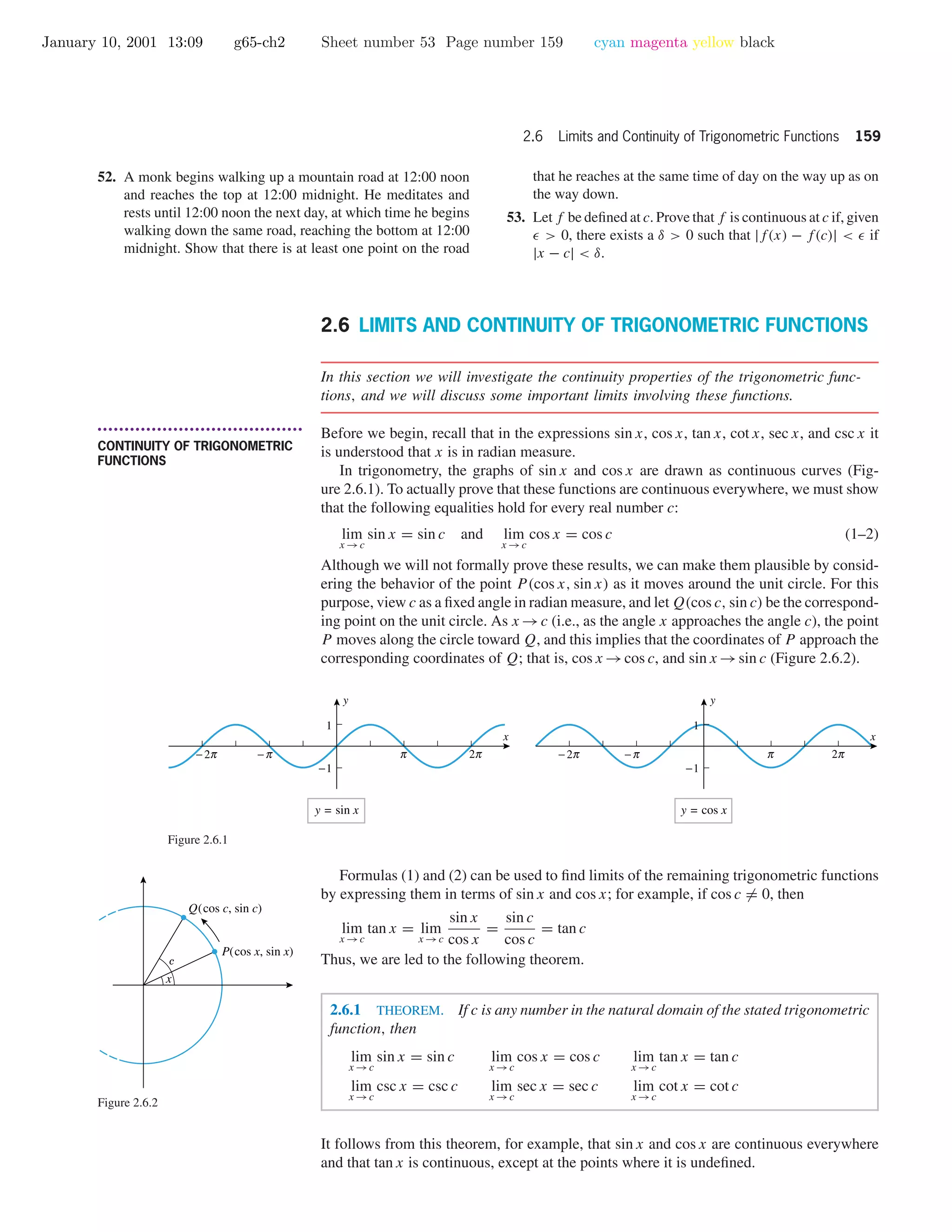 January 10, 2001 13:09 g65-ch2 Sheet number 53 Page number 159 cyan magenta yellow black
2.6 Limits and Continuity of Trigonometric Functions 159
52. A monk begins walking up a mountain road at 12:00 noon
and reaches the top at 12:00 midnight. He meditates and
rests until 12:00 noon the next day, at which time he begins
walking down the same road, reaching the bottom at 12:00
midnight. Show that there is at least one point on the road
that he reaches at the same time of day on the way up as on
the way down.
53. Let f be deﬁned at c. Prove that f is continuous at c if, given
> 0, there exists a δ > 0 such that |f(x) − f(c)| < if
|x − c| < δ.
2.6 LIMITS AND CONTINUITY OF TRIGONOMETRIC FUNCTIONS
In this section we will investigate the continuity properties of the trigonometric func-
tions, and we will discuss some important limits involving these functions.
• • • • • • • • • • • • • • • • • • • • • • • • • • • • • • • • • • • • • •
CONTINUITY OF TRIGONOMETRIC
FUNCTIONS
Before we begin, recall that in the expressions sin x, cos x, tan x, cot x, sec x, and csc x it
is understood that x is in radian measure.
In trigonometry, the graphs of sin x and cos x are drawn as continuous curves (Fig-
ure 2.6.1). To actually prove that these functions are continuous everywhere, we must show
that the following equalities hold for every real number c:
lim
x →c
sin x = sin c and lim
x →c
cos x = cos c (1–2)
Although we will not formally prove these results, we can make them plausible by consid-
ering the behavior of the point P(cos x, sin x) as it moves around the unit circle. For this
purpose, view c as a ﬁxed angle in radian measure, and let Q(cos c, sin c) be the correspond-
ing point on the unit circle. As x →c (i.e., as the angle x approaches the angle c), the point
P moves along the circle toward Q, and this implies that the coordinates of P approach the
corresponding coordinates of Q; that is, cos x →cos c, and sin x →sin c (Figure 2.6.2).
-1
1
y = sin x
cCO o
x
y
-1
1
y = cos x
cCO o
x
y
Figure 2.6.1
Formulas (1) and (2) can be used to ﬁnd limits of the remaining trigonometric functions
by expressing them in terms of sin x and cos x; for example, if cos c = 0, then
lim
x →c
tan x = lim
x →c
sin x
cos x
=
sin c
cos c
= tan c
Thus, we are led to the following theorem.
2.6.1 THEOREM. If c is any number in the natural domain of the stated trigonometric
function, then
lim
x →c
sin x = sin c lim
x →c
cos x = cos c lim
x →c
tan x = tan c
lim
x →c
csc x = csc c lim
x →c
sec x = sec c lim
x →c
cot x = cot c
Q(cos c, sin c)
P(cos x, sin x)
x
c
Figure 2.6.2
It follows from this theorem, for example, that sin x and cos x are continuous everywhere
and that tan x is continuous, except at the points where it is undeﬁned.
 