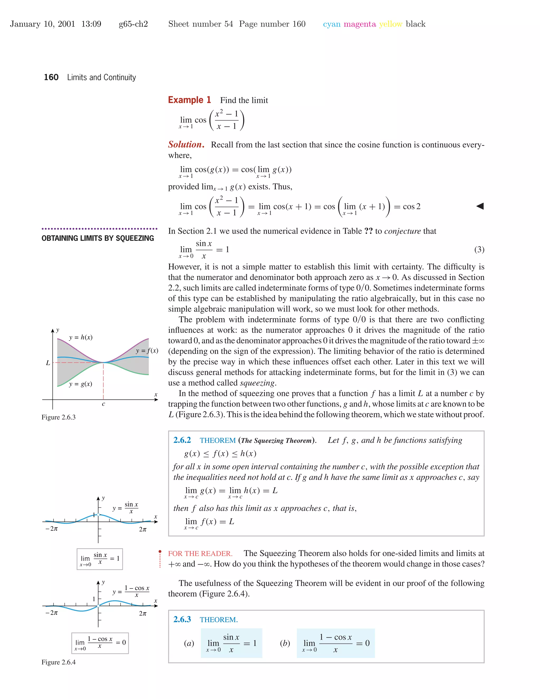 January 10, 2001 13:09 g65-ch2 Sheet number 54 Page number 160 cyan magenta yellow black
160 Limits and Continuity
Example 1 Find the limit
lim
x →1
cos
x2
− 1
x − 1
Solution. Recall from the last section that since the cosine function is continuous every-
where,
lim
x →1
cos(g(x)) = cos( lim
x →1
g(x))
provided limx →1 g(x) exists. Thus,
lim
x →1
cos
x2
− 1
x − 1
= lim
x →1
cos(x + 1) = cos lim
x →1
(x + 1) = cos 2
• • • • • • • • • • • • • • • • • • • • • • • • • • • • • • • • • • • • • •
OBTAINING LIMITS BY SQUEEZING
In Section 2.1 we used the numerical evidence in Table ?? to conjecture that
lim
x →0
sin x
x
= 1 (3)
However, it is not a simple matter to establish this limit with certainty. The difﬁculty is
that the numerator and denominator both approach zero as x →0. As discussed in Section
2.2, such limits are called indeterminate forms of type 0/0. Sometimes indeterminate forms
of this type can be established by manipulating the ratio algebraically, but in this case no
simple algebraic manipulation will work, so we must look for other methods.
The problem with indeterminate forms of type 0/0 is that there are two conﬂicting
inﬂuences at work: as the numerator approaches 0 it drives the magnitude of the ratio
toward 0, and as the denominator approaches 0 it drives the magnitude of the ratio toward ±ϱ
(depending on the sign of the expression). The limiting behavior of the ratio is determined
by the precise way in which these inﬂuences offset each other. Later in this text we will
discuss general methods for attacking indeterminate forms, but for the limit in (3) we can
use a method called squeezing.
In the method of squeezing one proves that a function f has a limit L at a number c by
trapping the function between two other functions, g and h, whose limits at c are known to be
L(Figure2.6.3).Thisistheideabehindthefollowingtheorem,whichwestatewithoutproof.
x
y
c
L
y = h(x)
y = g(x)
y = f(x)
Figure 2.6.3
O o
1 x
y
O o
1 x
y
x→0
lim = 1
sin x
x
x→0
lim = 0
1 – cos x
x
y =
sin x
x
y =
1 – cos x
x
Figure 2.6.4
2.6.2 THEOREM (The Squeezing Theorem). Let f, g, and h be functions satisfying
g(x) ≤ f(x) ≤ h(x)
for all x in some open interval containing the number c, with the possible exception that
the inequalities need not hold at c. If g and h have the same limit as x approaches c, say
lim
x →c
g(x) = lim
x →c
h(x) = L
then f also has this limit as x approaches c, that is,
lim
x →c
f(x) = L
••
•
•
•
•
•
•
•
FOR THE READER. The Squeezing Theorem also holds for one-sided limits and limits at
+ϱ and −ϱ. How do you think the hypotheses of the theorem would change in those cases?
The usefulness of the Squeezing Theorem will be evident in our proof of the following
theorem (Figure 2.6.4).
2.6.3 THEOREM.
(a) lim
x →0
sin x
x
= 1 (b) lim
x →0
1 − cos x
x
= 0
 