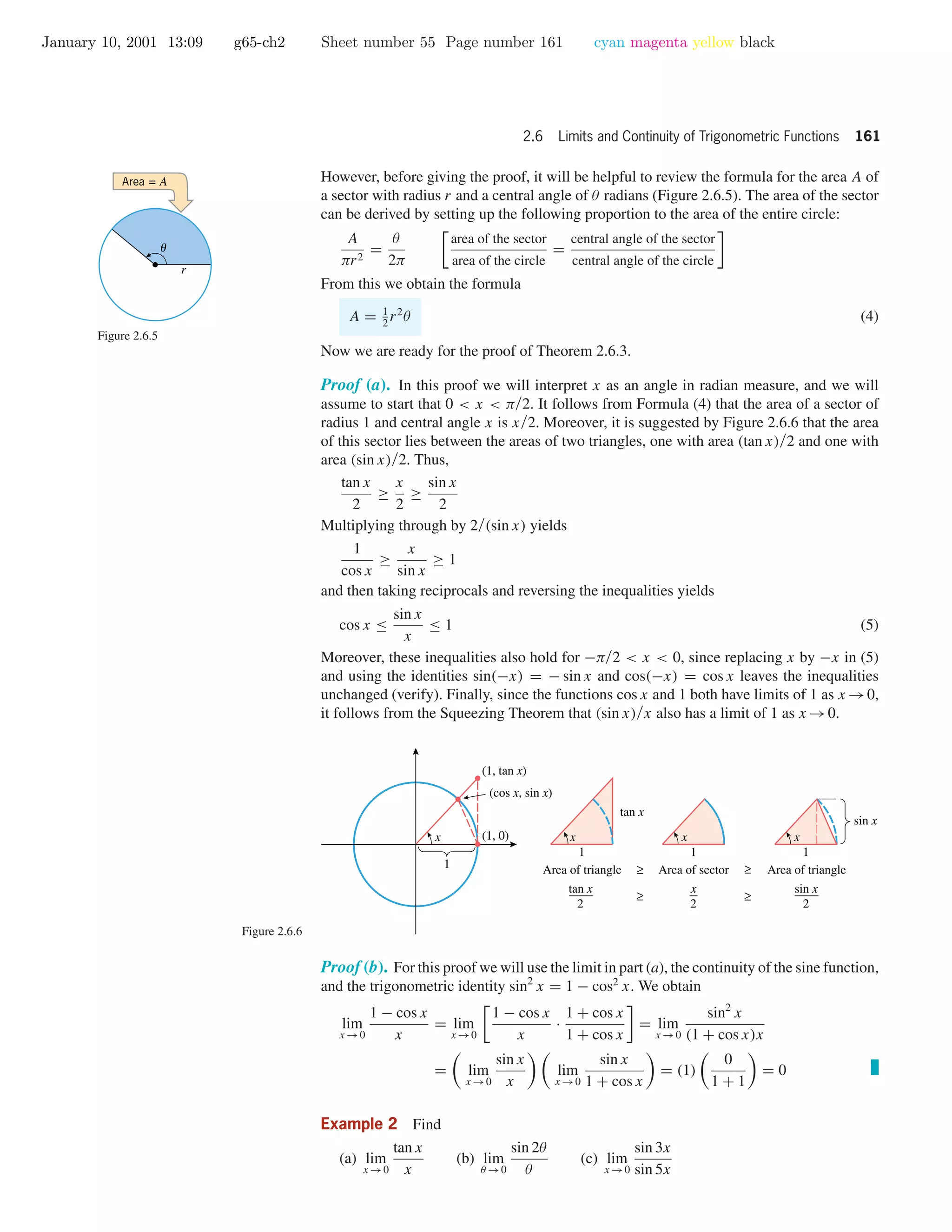 January 10, 2001 13:09 g65-ch2 Sheet number 55 Page number 161 cyan magenta yellow black
2.6 Limits and Continuity of Trigonometric Functions 161
However, before giving the proof, it will be helpful to review the formula for the area A of
a sector with radius r and a central angle of θ radians (Figure 2.6.5). The area of the sector
can be derived by setting up the following proportion to the area of the entire circle:
A
πr2
=
θ
2π
area of the sector
area of the circle
=
central angle of the sector
central angle of the circle
From this we obtain the formula
A = 1
2
r2
θ (4)
Now we are ready for the proof of Theorem 2.6.3.
u
r
Area = A
Figure 2.6.5
Proof (a). In this proof we will interpret x as an angle in radian measure, and we will
assume to start that 0 < x < π/2. It follows from Formula (4) that the area of a sector of
radius 1 and central angle x is x/2. Moreover, it is suggested by Figure 2.6.6 that the area
of this sector lies between the areas of two triangles, one with area (tan x)/2 and one with
area (sin x)/2. Thus,
tan x
2
≥
x
2
≥
sin x
2
Multiplying through by 2/(sin x) yields
1
cos x
≥
x
sin x
≥ 1
and then taking reciprocals and reversing the inequalities yields
cos x ≤
sin x
x
≤ 1 (5)
Moreover, these inequalities also hold for −π/2 < x < 0, since replacing x by −x in (5)
and using the identities sin(−x) = − sin x and cos(−x) = cos x leaves the inequalities
unchanged (verify). Finally, since the functions cos x and 1 both have limits of 1 as x →0,
it follows from the Squeezing Theorem that (sin x)/x also has a limit of 1 as x →0.
Figure 2.6.6
1
1
x (1, 0)
(1, tan x)
tan x
(cos x, sin x)
x
1
x
1
x
Area of triangle Area of sector Area of triangle≥
≥ ≥
≥
tan x
2
sin x
2
x
2
sin x
Proof (b). For this proof we will use the limit in part (a), the continuity of the sine function,
and the trigonometric identity sin2
x = 1 − cos2
x. We obtain
lim
x →0
1 − cos x
x
= lim
x →0
1 − cos x
x
·
1 + cos x
1 + cos x
= lim
x →0
sin2
x
(1 + cos x)x
= lim
x →0
sin x
x
lim
x →0
sin x
1 + cos x
= (1)
0
1 + 1
= 0
Example 2 Find
(a) lim
x →0
tan x
x
(b) lim
θ →0
sin 2θ
θ
(c) lim
x →0
sin 3x
sin 5x
 