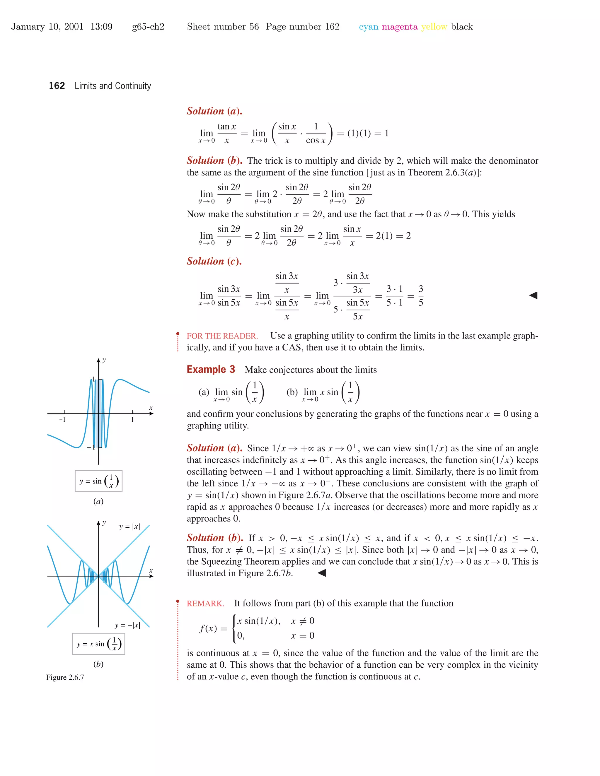 January 10, 2001 13:09 g65-ch2 Sheet number 56 Page number 162 cyan magenta yellow black
162 Limits and Continuity
Solution (a).
lim
x →0
tan x
x
= lim
x →0
sin x
x
·
1
cos x
= (1)(1) = 1
Solution (b). The trick is to multiply and divide by 2, which will make the denominator
the same as the argument of the sine function [just as in Theorem 2.6.3(a)]:
lim
θ →0
sin 2θ
θ
= lim
θ →0
2 ·
sin 2θ
2θ
= 2 lim
θ →0
sin 2θ
2θ
Now make the substitution x = 2θ, and use the fact that x →0 as θ →0. This yields
lim
θ →0
sin 2θ
θ
= 2 lim
θ →0
sin 2θ
2θ
= 2 lim
x →0
sin x
x
= 2(1) = 2
Solution (c).
lim
x →0
sin 3x
sin 5x
= lim
x →0
sin 3x
x
sin 5x
x
= lim
x →0
3 ·
sin 3x
3x
5 ·
sin 5x
5x
=
3 · 1
5 · 1
=
3
5
••
•
•
•
•
•
•
•
FOR THE READER. Use a graphing utility to conﬁrm the limits in the last example graph-
ically, and if you have a CAS, then use it to obtain the limits.
Example 3 Make conjectures about the limits
(a) lim
x →0
sin
1
x
(b) lim
x →0
x sin
1
x
and conﬁrm your conclusions by generating the graphs of the functions near x = 0 using a
graphing utility.
Solution (a). Since 1/x → +ϱ as x → 0+
, we can view sin(1/x) as the sine of an angle
that increases indeﬁnitely as x →0+
. As this angle increases, the function sin(1/x) keeps
oscillating between −1 and 1 without approaching a limit. Similarly, there is no limit from
the left since 1/x → −ϱ as x → 0−
. These conclusions are consistent with the graph of
y = sin(1/x) shown in Figure 2.6.7a. Observe that the oscillations become more and more
rapid as x approaches 0 because 1/x increases (or decreases) more and more rapidly as x
approaches 0.
Solution (b). If x > 0, −x ≤ x sin(1/x) ≤ x, and if x < 0, x ≤ x sin(1/x) ≤ −x.
Thus, for x = 0, −|x| ≤ x sin(1/x) ≤ |x|. Since both |x| → 0 and −|x| → 0 as x → 0,
the Squeezing Theorem applies and we can conclude that x sin(1/x)→0 as x →0. This is
illustrated in Figure 2.6.7b.
-1 1
-1
1
x
y
y = sin ( )x
1
(a)
y = x sin ( )x
1
x
y
y = |x|
y = –|x|
(b)
Figure 2.6.7
••
•
•
•
•
•
•
•
•
•
•
•
•
•
•
•
•
•
•
•
•
•
•
•
•
•
•
•
•
•
•
•
•
•
REMARK. It follows from part (b) of this example that the function
f(x) =
x sin(1/x), x = 0
0, x = 0
is continuous at x = 0, since the value of the function and the value of the limit are the
same at 0. This shows that the behavior of a function can be very complex in the vicinity
of an x-value c, even though the function is continuous at c.
 