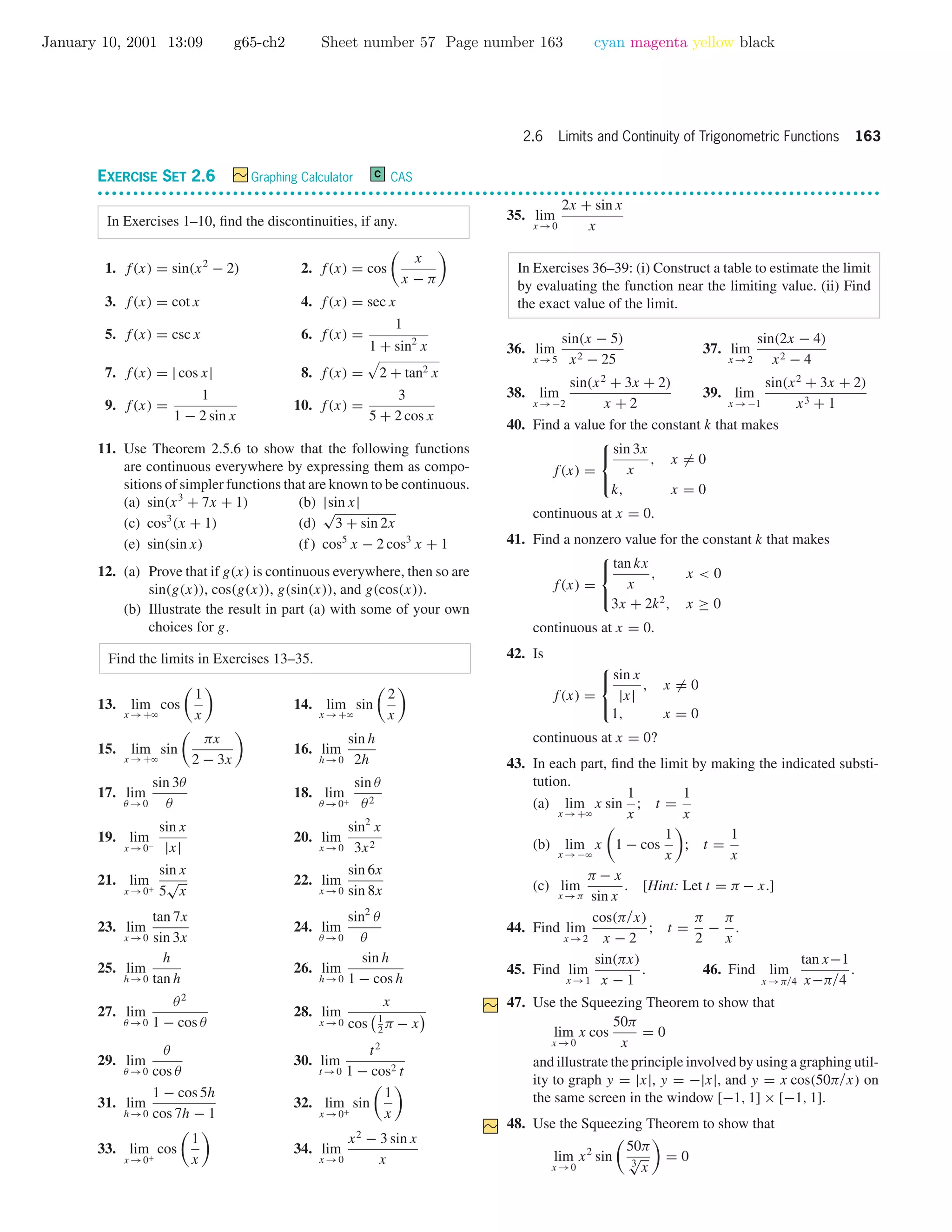 January 10, 2001 13:09 g65-ch2 Sheet number 57 Page number 163 cyan magenta yellow black
2.6 Limits and Continuity of Trigonometric Functions 163
EXERCISE SET 2.6 Graphing Calculator C CAS
• • • • • • • • • • • • • • • • • • • • • • • • • • • • • • • • • • • • • • • • • • • • • • • • • • • • • • • • • • • • • • • • • • • • • • • • • • • • • • • • • • • • • • • • • • • • • • • • • • • • • • • • • • • • • •
In Exercises 1–10, ﬁnd the discontinuities, if any.
1. f(x) = sin(x2
− 2) 2. f(x) = cos
x
x − π
3. f(x) = cot x 4. f(x) = sec x
5. f(x) = csc x 6. f(x) =
1
1 + sin2
x
7. f(x) = | cos x| 8. f(x) = 2 + tan2 x
9. f(x) =
1
1 − 2 sin x
10. f(x) =
3
5 + 2 cos x
11. Use Theorem 2.5.6 to show that the following functions
are continuous everywhere by expressing them as compo-
sitions of simpler functions that are known to be continuous.
(a) sin(x3
+ 7x + 1) (b) |sin x|
(c) cos3
(x + 1) (d)
√
3 + sin 2x
(e) sin(sin x) (f) cos5
x − 2 cos3
x + 1
12. (a) Prove that if g(x) is continuous everywhere, then so are
sin(g(x)), cos(g(x)), g(sin(x)), and g(cos(x)).
(b) Illustrate the result in part (a) with some of your own
choices for g.
Find the limits in Exercises 13–35.
13. lim
x →+ϱ
cos
1
x
14. lim
x →+ϱ
sin
2
x
15. lim
x →+ϱ
sin
πx
2 − 3x
16. lim
h→0
sin h
2h
17. lim
θ →0
sin 3θ
θ
18. lim
θ →0+
sin θ
θ2
19. lim
x →0−
sin x
|x|
20. lim
x →0
sin2
x
3x2
21. lim
x →0+
sin x
5
√
x
22. lim
x →0
sin 6x
sin 8x
23. lim
x →0
tan 7x
sin 3x
24. lim
θ →0
sin2
θ
θ
25. lim
h→0
h
tan h
26. lim
h→0
sin h
1 − cos h
27. lim
θ →0
θ2
1 − cos θ
28. lim
x →0
x
cos 1
2
π − x
29. lim
θ →0
θ
cos θ
30. lim
t →0
t2
1 − cos2 t
31. lim
h→0
1 − cos 5h
cos 7h − 1
32. lim
x →0+
sin
1
x
33. lim
x →0+
cos
1
x
34. lim
x →0
x2
− 3 sin x
x
35. lim
x →0
2x + sin x
x
In Exercises 36–39: (i) Construct a table to estimate the limit
by evaluating the function near the limiting value. (ii) Find
the exact value of the limit.
36. lim
x →5
sin(x − 5)
x2 − 25
37. lim
x →2
sin(2x − 4)
x2 − 4
38. lim
x →−2
sin(x2
+ 3x + 2)
x + 2
39. lim
x →−1
sin(x2
+ 3x + 2)
x3 + 1
40. Find a value for the constant k that makes
f(x) =



sin 3x
x
, x = 0
k, x = 0
continuous at x = 0.
41. Find a nonzero value for the constant k that makes
f(x) =



tan kx
x
, x < 0
3x + 2k2
, x ≥ 0
continuous at x = 0.
42. Is
f(x) =



sin x
|x|
, x = 0
1, x = 0
continuous at x = 0?
43. In each part, ﬁnd the limit by making the indicated substi-
tution.
(a) lim
x →+ϱ
x sin
1
x
; t =
1
x
(b) lim
x →−ϱ
x 1 − cos
1
x
; t =
1
x
(c) lim
x →π
π − x
sin x
. [Hint: Let t = π − x.]
44. Find lim
x →2
cos(π/x)
x − 2
; t =
π
2
−
π
x
.
45. Find lim
x →1
sin(πx)
x − 1
. 46. Find lim
x →π/4
tan x−1
x−π/4
.
47. Use the Squeezing Theorem to show that
lim
x →0
x cos
50π
x
= 0
and illustrate the principle involved by using a graphing util-
ity to graph y = |x|, y = −|x|, and y = x cos(50π/x) on
the same screen in the window [−1, 1] × [−1, 1].
48. Use the Squeezing Theorem to show that
lim
x →0
x2
sin
50π
3
√
x
= 0
 