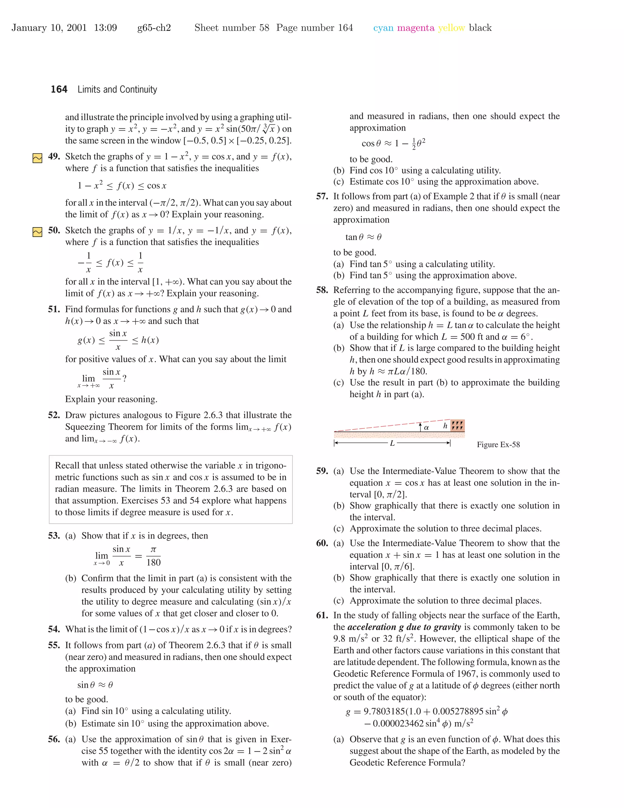 January 10, 2001 13:09 g65-ch2 Sheet number 58 Page number 164 cyan magenta yellow black
164 Limits and Continuity
and illustrate the principle involved by using a graphing util-
ity to graph y = x2
, y = −x2
, and y = x2
sin(50π/ 3
√
x ) on
the same screen in the window [−0.5, 0.5]×[−0.25, 0.25].
49. Sketch the graphs of y = 1 − x2
, y = cos x, and y = f(x),
where f is a function that satisﬁes the inequalities
1 − x2
≤ f(x) ≤ cos x
for all x in the interval (−π/2, π/2). What can you say about
the limit of f(x) as x →0? Explain your reasoning.
50. Sketch the graphs of y = 1/x, y = −1/x, and y = f(x),
where f is a function that satisﬁes the inequalities
−
1
x
≤ f(x) ≤
1
x
for all x in the interval [1, +ϱ). What can you say about the
limit of f(x) as x →+ϱ? Explain your reasoning.
51. Find formulas for functions g and h such that g(x)→0 and
h(x)→0 as x →+ϱ and such that
g(x) ≤
sin x
x
≤ h(x)
for positive values of x. What can you say about the limit
lim
x →+ϱ
sin x
x
?
Explain your reasoning.
52. Draw pictures analogous to Figure 2.6.3 that illustrate the
Squeezing Theorem for limits of the forms limx →+ϱ f(x)
and limx →−ϱ f(x).
Recall that unless stated otherwise the variable x in trigono-
metric functions such as sin x and cos x is assumed to be in
radian measure. The limits in Theorem 2.6.3 are based on
that assumption. Exercises 53 and 54 explore what happens
to those limits if degree measure is used for x.
53. (a) Show that if x is in degrees, then
lim
x →0
sin x
x
=
π
180
(b) Conﬁrm that the limit in part (a) is consistent with the
results produced by your calculating utility by setting
the utility to degree measure and calculating (sin x)/x
for some values of x that get closer and closer to 0.
54. What is the limit of (1−cos x)/x as x →0 if x is in degrees?
55. It follows from part (a) of Theorem 2.6.3 that if θ is small
(near zero) and measured in radians, then one should expect
the approximation
sin θ ≈ θ
to be good.
(a) Find sin 10◦
using a calculating utility.
(b) Estimate sin 10◦
using the approximation above.
56. (a) Use the approximation of sin θ that is given in Exer-
cise 55 together with the identity cos 2α = 1 − 2 sin2
α
with α = θ/2 to show that if θ is small (near zero)
and measured in radians, then one should expect the
approximation
cos θ ≈ 1 − 1
2
θ2
to be good.
(b) Find cos 10◦
using a calculating utility.
(c) Estimate cos 10◦
using the approximation above.
57. It follows from part (a) of Example 2 that if θ is small (near
zero) and measured in radians, then one should expect the
approximation
tan θ ≈ θ
to be good.
(a) Find tan 5◦
using a calculating utility.
(b) Find tan 5◦
using the approximation above.
58. Referring to the accompanying ﬁgure, suppose that the an-
gle of elevation of the top of a building, as measured from
a point L feet from its base, is found to be α degrees.
(a) Use the relationship h = L tan α to calculate the height
of a building for which L = 500 ft and α = 6◦
.
(b) Show that if L is large compared to the building height
h, then one should expect good results in approximating
h by h ≈ πLα/180.
(c) Use the result in part (b) to approximate the building
height h in part (a).
ha
L Figure Ex-58
59. (a) Use the Intermediate-Value Theorem to show that the
equation x = cos x has at least one solution in the in-
terval [0, π/2].
(b) Show graphically that there is exactly one solution in
the interval.
(c) Approximate the solution to three decimal places.
60. (a) Use the Intermediate-Value Theorem to show that the
equation x + sin x = 1 has at least one solution in the
interval [0, π/6].
(b) Show graphically that there is exactly one solution in
the interval.
(c) Approximate the solution to three decimal places.
61. In the study of falling objects near the surface of the Earth,
the acceleration g due to gravity is commonly taken to be
9.8 m/s2
or 32 ft/s2
. However, the elliptical shape of the
Earth and other factors cause variations in this constant that
are latitude dependent. The following formula, known as the
Geodetic Reference Formula of 1967, is commonly used to
predict the value of g at a latitude of φ degrees (either north
or south of the equator):
g = 9.7803185(1.0 + 0.005278895 sin2
φ
− 0.000023462 sin4
φ) m/s2
(a) Observe that g is an even function of φ. What does this
suggest about the shape of the Earth, as modeled by the
Geodetic Reference Formula?
 