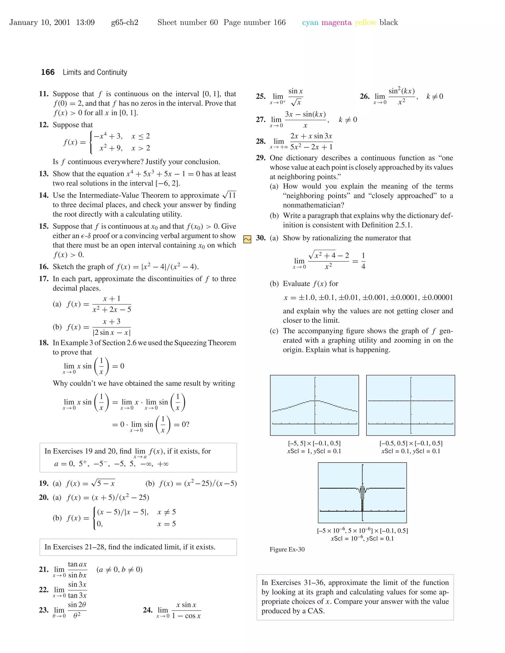 January 10, 2001 13:09 g65-ch2 Sheet number 60 Page number 166 cyan magenta yellow black
166 Limits and Continuity
11. Suppose that f is continuous on the interval [0, 1], that
f(0) = 2, and that f has no zeros in the interval. Prove that
f(x) > 0 for all x in [0, 1].
12. Suppose that
f(x) =
−x4
+ 3, x ≤ 2
x2
+ 9, x > 2
Is f continuous everywhere? Justify your conclusion.
13. Show that the equation x4
+ 5x3
+ 5x − 1 = 0 has at least
two real solutions in the interval [−6, 2].
14. Use the Intermediate-Value Theorem to approximate
√
11
to three decimal places, and check your answer by ﬁnding
the root directly with a calculating utility.
15. Suppose that f is continuous at x0 and that f(x0) > 0. Give
either an -δ proof or a convincing verbal argument to show
that there must be an open interval containing x0 on which
f(x) > 0.
16. Sketch the graph of f(x) = |x2
− 4|/(x2
− 4).
17. In each part, approximate the discontinuities of f to three
decimal places.
(a) f(x) =
x + 1
x2 + 2x − 5
(b) f(x) =
x + 3
|2 sin x − x|
18. In Example 3 of Section 2.6 we used the Squeezing Theorem
to prove that
lim
x →0
x sin
1
x
= 0
Why couldn’t we have obtained the same result by writing
lim
x →0
x sin
1
x
= lim
x →0
x · lim
x →0
sin
1
x
= 0 · lim
x →0
sin
1
x
= 0?
In Exercises 19 and 20, ﬁnd lim
x →a
f(x), if it exists, for
a = 0, 5+
, −5−
, −5, 5, −ϱ, +ϱ
19. (a) f(x) =
√
5 − x (b) f(x) = (x2
−25)/(x−5)
20. (a) f(x) = (x + 5)/(x2
− 25)
(b) f(x) =
(x − 5)/|x − 5|, x = 5
0, x = 5
In Exercises 21–28, ﬁnd the indicated limit, if it exists.
21. lim
x →0
tan ax
sin bx
(a = 0, b = 0)
22. lim
x →0
sin 3x
tan 3x
23. lim
θ →0
sin 2θ
θ2
24. lim
x →0
x sin x
1 − cos x
25. lim
x →0+
sin x
√
x
26. lim
x →0
sin2
(kx)
x2
, k = 0
27. lim
x →0
3x − sin(kx)
x
, k = 0
28. lim
x →+ϱ
2x + x sin 3x
5x2 − 2x + 1
29. One dictionary describes a continuous function as “one
whose value at each point is closely approached by its values
at neighboring points.”
(a) How would you explain the meaning of the terms
“neighboring points” and “closely approached” to a
nonmathematician?
(b) Write a paragraph that explains why the dictionary def-
inition is consistent with Deﬁnition 2.5.1.
30. (a) Show by rationalizing the numerator that
lim
x →0
x2 + 4 − 2
x2
=
1
4
(b) Evaluate f(x) for
x = ±1.0, ±0.1, ±0.01, ±0.001, ±0.0001, ±0.00001
and explain why the values are not getting closer and
closer to the limit.
(c) The accompanying ﬁgure shows the graph of f gen-
erated with a graphing utility and zooming in on the
origin. Explain what is happening.
[–0.5, 0.5] × [–0.1, 0.5]
xScl = 0.1, yScl = 0.1
[–5, 5] × [–0.1, 0.5]
xScl = 1, yScl = 0.1
[–5 × 10–6
, 5 × 10–6
] × [–0.1, 0.5]
xScl = 10–6
, yScl = 0.1
Figure Ex-30
In Exercises 31–36, approximate the limit of the function
by looking at its graph and calculating values for some ap-
propriate choices of x. Compare your answer with the value
produced by a CAS.
 