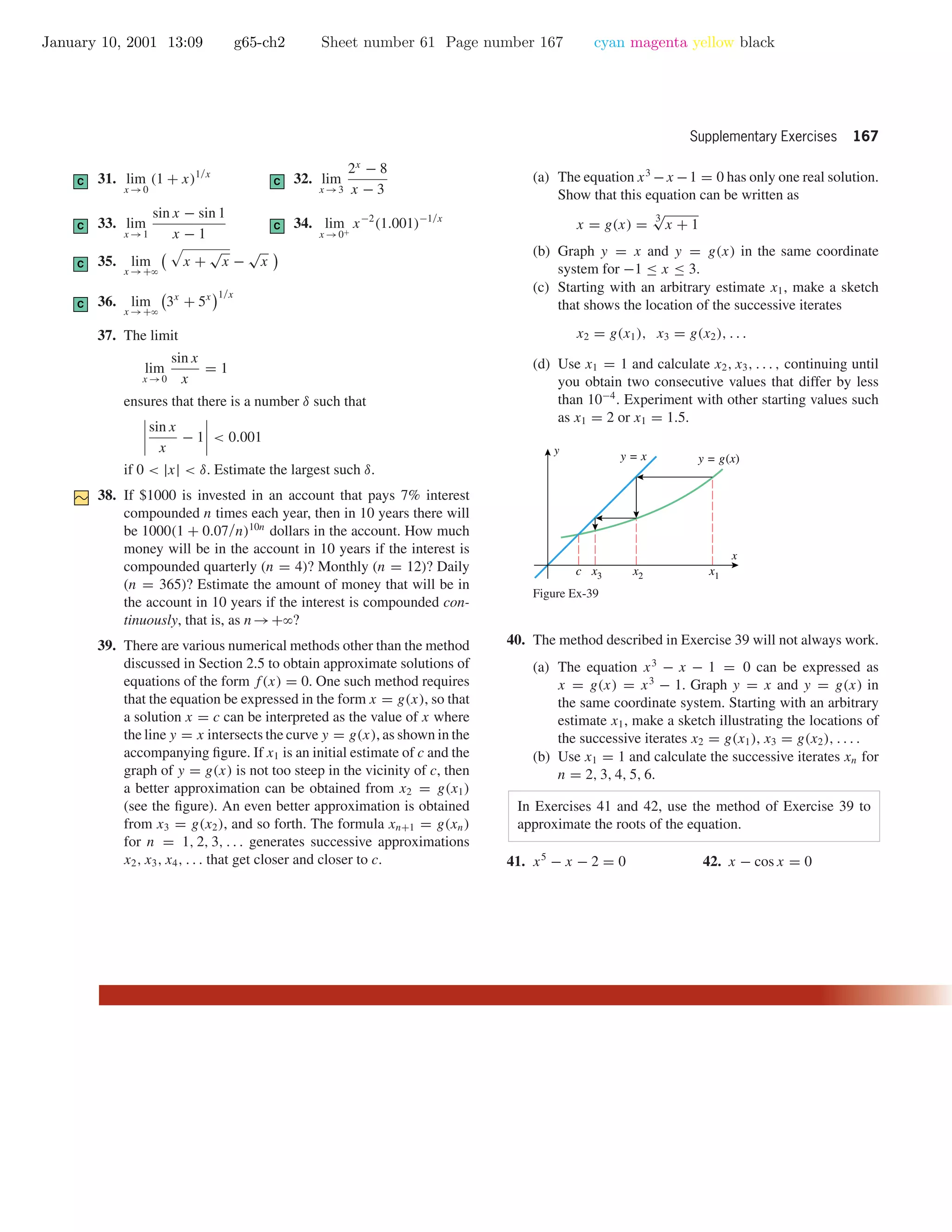 January 10, 2001 13:09 g65-ch2 Sheet number 61 Page number 167 cyan magenta yellow black
Supplementary Exercises 167
C 31. lim
x →0
(1 + x)1/x
C 32. lim
x →3
2x
− 8
x − 3
C 33. lim
x →1
sin x − sin 1
x − 1
C 34. lim
x →0+
x−2
(1.001)−1/x
C 35. lim
x →+ϱ
x +
√
x −
√
x
C 36. lim
x →+ϱ
3x
+ 5x 1/x
37. The limit
lim
x →0
sin x
x
= 1
ensures that there is a number δ such that
sin x
x
− 1 < 0.001
if 0 < |x| < δ. Estimate the largest such δ.
38. If $1000 is invested in an account that pays 7% interest
compounded n times each year, then in 10 years there will
be 1000(1 + 0.07/n)10n
dollars in the account. How much
money will be in the account in 10 years if the interest is
compounded quarterly (n = 4)? Monthly (n = 12)? Daily
(n = 365)? Estimate the amount of money that will be in
the account in 10 years if the interest is compounded con-
tinuously, that is, as n→+ϱ?
39. There are various numerical methods other than the method
discussed in Section 2.5 to obtain approximate solutions of
equations of the form f(x) = 0. One such method requires
that the equation be expressed in the form x = g(x), so that
a solution x = c can be interpreted as the value of x where
the line y = x intersects the curve y = g(x), as shown in the
accompanying ﬁgure. If x1 is an initial estimate of c and the
graph of y = g(x) is not too steep in the vicinity of c, then
a better approximation can be obtained from x2 = g(x1)
(see the ﬁgure). An even better approximation is obtained
from x3 = g(x2), and so forth. The formula xn+1 = g(xn)
for n = 1, 2, 3, . . . generates successive approximations
x2, x3, x4, . . . that get closer and closer to c.
(a) The equation x3
−x −1 = 0 has only one real solution.
Show that this equation can be written as
x = g(x) =
3√
x + 1
(b) Graph y = x and y = g(x) in the same coordinate
system for −1 ≤ x ≤ 3.
(c) Starting with an arbitrary estimate x1, make a sketch
that shows the location of the successive iterates
x2 = g(x1), x3 = g(x2), . . .
(d) Use x1 = 1 and calculate x2, x3, . . . , continuing until
you obtain two consecutive values that differ by less
than 10−4
. Experiment with other starting values such
as x1 = 2 or x1 = 1.5.
x
y
y = x y = g(x)
c x3 x2 x1
Figure Ex-39
40. The method described in Exercise 39 will not always work.
(a) The equation x3
− x − 1 = 0 can be expressed as
x = g(x) = x3
− 1. Graph y = x and y = g(x) in
the same coordinate system. Starting with an arbitrary
estimate x1, make a sketch illustrating the locations of
the successive iterates x2 = g(x1), x3 = g(x2), . . . .
(b) Use x1 = 1 and calculate the successive iterates xn for
n = 2, 3, 4, 5, 6.
In Exercises 41 and 42, use the method of Exercise 39 to
approximate the roots of the equation.
41. x5
− x − 2 = 0 42. x − cos x = 0
 