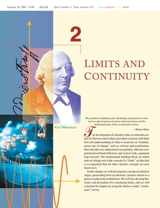 January 10, 2001 13:09 g65-ch2 Sheet number 1 Page number 107 cyan magenta yellow black
LIMITS AND
CONTINUITY
The problem of deﬁning and calculating instantaneous rates
such as speed and acceleration attracted almost all the
mathematicians of the seventeenth century.
—Morris Kline
he development of calculus in the seventeenth cen-
tury by Newton and Leibniz provided scientists with their
ﬁrst real understanding of what is meant by an “instanta-
neous rate of change” such as velocity and acceleration.
Once the idea was understood conceptually, efﬁcient com-
putational methods followed, and science took a quantum
leap forward. The fundamental building block on which
rates of change rest is the concept of a “limit,” an idea that
is so important that all other calculus concepts are now
based on it.
In this chapter we will develop the concept of a limit in
stages, proceeding from an informal, intuitive notion to a
precise mathematical deﬁnition. We will also develop the-
orems and procedures for calculating limits, and we will
conclude the chapter by using the limits to study “contin-
uous” curves.
 