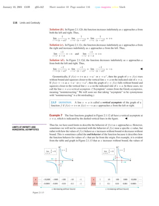 January 10, 2001 13:09 g65-ch2 Sheet number 10 Page number 116 cyan magenta yellow black
116 Limits and Continuity
Solution (b). In Figure 2.1.12b, the function increases indeﬁnitely as x approaches a from
both the left and right. Thus,
lim
x →a
1
(x − a)2
= lim
x →a+
1
(x − a)2
= lim
x →a−
1
(x − a)2
= +ϱ
Solution (c). In Figure 2.1.12c, the function decreases indeﬁnitely as x approaches a from
the right and increases indeﬁnitely as x approaches a from the left. Thus,
lim
x →a+
−1
x − a
= −ϱ and lim
x →a−
−1
x − a
= +ϱ
Solution (d). In Figure 2.1.12d, the function decreases indeﬁnitely as x approaches a
from both the left and right. Thus,
lim
x →a
−1
(x − a)2
= lim
x →a+
−1
(x − a)2
= lim
x →a−
−1
(x − a)2
= −ϱ
Geometrically, if f(x)→+ϱ as x → a−
or x → a+
, then the graph of y = f(x) rises
without bound and squeezes closer to the vertical line x = a on the indicated side of x = a.
If f(x)→−ϱ as x →a−
or x →a+
, then the graph of y = f(x) falls without bound and
squeezes closer to the vertical line x = a on the indicated side of x = a. In these cases, we
call the line x = a a vertical asymptote. (“Asymptote” comes from the Greek asymptotos,
meaning “nonintersecting.” We will soon see that taking “asymptote” to be synonymous
with “nonintersecting” is a bit misleading.)
2.1.5 DEFINITION. A line x = a is called a vertical asymptote of the graph of a
function f if f(x)→+ϱ or f(x)→−ϱ as x approaches a from the left or right.
Example 7 The four functions graphed in Figure 2.1.12 all have a vertical asymptote at
x = a, which is indicated by the dashed vertical lines in the ﬁgure.
• • • • • • • • • • • • • • • • • • • • • • • • • • • • • • • • • • • • • •
LIMITS AT INFINITY AND
HORIZONTAL ASYMPTOTES
Thus far, we have used limits to describe the behavior of f(x) as x approaches a. However,
sometimes we will not be concerned with the behavior of f(x) near a speciﬁc x-value, but
rather with how the values of f(x) behave as x increases without bound or decreases without
bound. This is sometimes called the end behavior of the function because it describes how
the function behaves for values of x that are far from the origin. For example, it is evident
from the table and graph in Figure 2.1.13 that as x increases without bound, the values of
–10,000
–0.0001
–1000
–0.001
–100
–0.01
–1
–1
–10
–0.1
x decreasing without bound
x
f(x)
1
1
10
0.1
100
0.01
1000
0.001
10,000
0.0001
x increasing without bound
x
f(x)
x
y
x
y =
1
x
1
x
x→+∞
lim = 0
1
x
x
y
y =
1
x
1
x
x
x→−∞
lim = 0
1
x
. . . . . .
. . .. . .
Figure 2.1.13
 