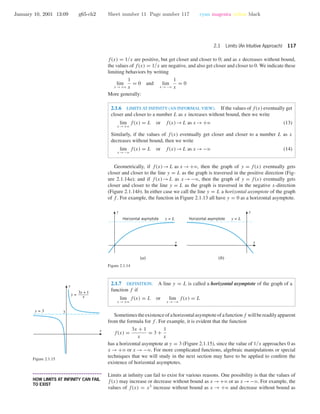 January 10, 2001 13:09 g65-ch2 Sheet number 11 Page number 117 cyan magenta yellow black
2.1 Limits (An Intuitive Approach) 117
f(x) = 1/x are positive, but get closer and closer to 0; and as x decreases without bound,
the values of f(x) = 1/x are negative, and also get closer and closer to 0. We indicate these
limiting behaviors by writing
lim
x →+ϱ
1
x
= 0 and lim
x →−ϱ
1
x
= 0
More generally:
2.1.6 LIMITS AT INFINITY (AN INFORMAL VIEW). If the values of f(x) eventually get
closer and closer to a number L as x increases without bound, then we write
lim
x →+ϱ
f(x) = L or f(x)→L as x →+ϱ (13)
Similarly, if the values of f(x) eventually get closer and closer to a number L as x
decreases without bound, then we write
lim
x →−ϱ
f(x) = L or f(x)→L as x →−ϱ (14)
Geometrically, if f(x)→L as x →+ϱ, then the graph of y = f(x) eventually gets
closer and closer to the line y = L as the graph is traversed in the positive direction (Fig-
ure 2.1.14a); and if f(x)→L as x →−ϱ, then the graph of y = f(x) eventually gets
closer and closer to the line y = L as the graph is traversed in the negative x-direction
(Figure 2.1.14b). In either case we call the line y = L a horizontal asymptote of the graph
of f . For example, the function in Figure 2.1.13 all have y = 0 as a horizontal asymptote.
x
y
y = LHorizontal asymptote
x
y
y = LHorizontal asymptote
(a) (b)
Figure 2.1.14
2.1.7 DEFINITION. A line y = L is called a horizontal asymptote of the graph of a
function f if
lim
x →+ϱ
f(x) = L or lim
x →−ϱ
f(x) = L
x
y
y = 3
y =
3x + 1
x
3
Figure 2.1.15
Sometimestheexistenceofahorizontalasymptoteofafunctionf willbereadilyapparent
from the formula for f . For example, it is evident that the function
f(x) =
3x + 1
x
= 3 +
1
x
has a horizontal asymptote at y = 3 (Figure 2.1.15), since the value of 1/x approaches 0 as
x → +ϱ or x → −ϱ. For more complicated functions, algebraic manipulations or special
techniques that we will study in the next section may have to be applied to conﬁrm the
existence of horizontal asymptotes.
• • • • • • • • • • • • • • • • • • • • • • • • • • • • • • • • • • • • • •
HOW LIMITS AT INFINITY CAN FAIL
TO EXIST
Limits at inﬁnity can fail to exist for various reasons. One possibility is that the values of
f(x) may increase or decrease without bound as x →+ϱ or as x →−ϱ. For example, the
values of f(x) = x3
increase without bound as x → +ϱ and decrease without bound as
 