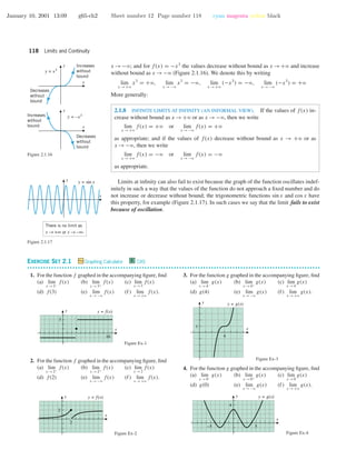 January 10, 2001 13:09 g65-ch2 Sheet number 12 Page number 118 cyan magenta yellow black
118 Limits and Continuity
x →−ϱ; and for f(x) = −x3
the values decrease without bound as x →+ϱ and increase
without bound as x →−ϱ (Figure 2.1.16). We denote this by writing
lim
x →+ϱ
x3
= +ϱ, lim
x →−ϱ
x3
= −ϱ, lim
x →+ϱ
(−x3
) = −ϱ, lim
x →−ϱ
(−x3
) = +ϱ
x
y
x
y
y = x3
y = –x3
Decreases
without
bound
Decreases
without
bound
Increases
without
bound
Increases
without
bound
Figure 2.1.16
More generally:
2.1.8 INFINITE LIMITS AT INFINITY (AN INFORMAL VIEW). If the values of f(x) in-
crease without bound as x →+ϱ or as x →−ϱ, then we write
lim
x →+ϱ
f(x) = +ϱ or lim
x →−ϱ
f(x) = +ϱ
as appropriate; and if the values of f(x) decrease without bound as x → +ϱ or as
x →−ϱ, then we write
lim
x →+ϱ
f(x) = −ϱ or lim
x →−ϱ
f(x) = −ϱ
as appropriate.
Limits at inﬁnity can also fail to exist because the graph of the function oscillates indef-
initely in such a way that the values of the function do not approach a ﬁxed number and do
not increase or decrease without bound; the trigonometric functions sin x and cos x have
this property, for example (Figure 2.1.17). In such cases we say that the limit fails to exist
because of oscillation.
x
y y = sin x
There is no limit as
x → +∞ or x → –∞.
Figure 2.1.17
EXERCISE SET 2.1 Graphing Calculator C CAS
• • • • • • • • • • • • • • • • • • • • • • • • • • • • • • • • • • • • • • • • • • • • • • • • • • • • • • • • • • • • • • • • • • • • • • • • • • • • • • • • • • • • • • • • • • • • • • • • • • • • • • • • • • • • • •
1. For the function f graphed in the accompanying ﬁgure, ﬁnd
(a) lim
x →3−
f(x) (b) lim
x →3+
f(x) (c) lim
x →3
f(x)
(d) f(3) (e) lim
x →−ϱ
f(x) (f) lim
x →+ϱ
f(x).
3
x
y
10
y = f(x)
Figure Ex-1
2. For the function f graphed in the accompanying ﬁgure, ﬁnd
(a) lim
x →2−
f(x) (b) lim
x →2+
f(x) (c) lim
x →2
f(x)
(d) f(2) (e) lim
x →−ϱ
f(x) (f) lim
x →+ϱ
f(x).
2
2
x
y y = f(x)
Figure Ex-2
3. For the function g graphed in the accompanying ﬁgure, ﬁnd
(a) lim
x →4−
g(x) (b) lim
x →4+
g(x) (c) lim
x →4
g(x)
(d) g(4) (e) lim
x →−ϱ
g(x) (f) lim
x →+ϱ
g(x).
4
1
x
y y = g(x)
Figure Ex-3
4. For the function g graphed in the accompanying ﬁgure, ﬁnd
(a) lim
x →0−
g(x) (b) lim
x →0+
g(x) (c) lim
x →0
g(x)
(d) g(0) (e) lim
x →−ϱ
g(x) (f) lim
x →+ϱ
g(x).
4
x
y
5–5
y = g(x)
Figure Ex-4
 
