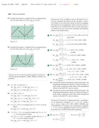 January 10, 2001 13:09 g65-ch2 Sheet number 14 Page number 120 cyan magenta yellow black
120 Limits and Continuity
13. Consider the function g graphed in the accompanying ﬁg-
ure. For what values of x0 does lim
x →x0
g(x) exist?
2–4
2
x
y y = g(x)
Figure Ex-13
14. Consider the function f graphed in the accompanying ﬁg-
ure. For what values of x0 does lim
x →x0
f(x) exist?
3
4
x
y y = f(x)
Figure Ex-14
In Exercises 15–18, sketch a possible graph for a function f
with the speciﬁed properties. (Many different solutions are
possible.)
15. (i) f(0) = 2 and f(2) = 1
(ii) lim
x →1−
f(x) = +ϱ and lim
x →1+
f(x) = −ϱ
(iii) lim
x →+ϱ
f(x) = 0 and lim
x →−ϱ
f(x) = +ϱ
16. (i) f(0) = f(2) = 1
(ii) lim
x →2−
f(x) = +ϱ and lim
x →2+
f(x) = 0
(iii) lim
x →−1−
f(x) = −ϱ and lim
x →−1+
f(x) = +ϱ
(iv) lim
x →+ϱ
f(x) = 2 and lim
x →−ϱ
f(x) = +ϱ
17. (i) f(x) = 0 if x is an integer and f(x) = 0 if x is not an
integer
(ii) lim
x →+ϱ
f(x) = 0 and lim
x →−ϱ
f(x) = 0
18. (i) f(x) = 1 if x is a positive integer and f(x) = 1 if
x > 0 is not a positive integer
(ii) f(x) = −1 if x is a negative integer and f(x) = −1
if x < 0 is not a negative integer
(iii) lim
x →+ϱ
f(x) = 1 and lim
x →−ϱ
f(x) = −1
In Exercises 19–22: (i) Make a guess at the limit (if it ex-
ists) by evaluating the function at the speciﬁed x-values.
(ii) Conﬁrm your conclusions about the limit by graphing
the function over an appropriate interval. (iii) If you have a
CAS, then use it to ﬁnd the limit. [Note: For the trigonomet-
ric functions, be sure to set your calculating and graphing
utilities to the radian mode.]
C 19. (a) lim
x →1
x − 1
x3 − 1
; x = 2, 1.5, 1.1, 1.01, 1.001, 0, 0.5, 0.9,
0.99, 0.999
(b) lim
x →1+
x + 1
x3 − 1
; x = 2, 1.5, 1.1, 1.01, 1.001, 1.0001
(c) lim
x →1−
x + 1
x3 − 1
; x = 0, 0.5, 0.9, 0.99, 0.999, 0.9999
C 20. (a) lim
x →0
√
x + 1 − 1
x
; x = ±0.25, ±0.1, ±0.001,
±0.0001
(b) lim
x →0+
√
x + 1 + 1
x
; x = 0.25, 0.1, 0.001, 0.0001
(c) lim
x →0−
√
x + 1 + 1
x
; x = −0.25, −0.1, −0.001,
−0.0001
C 21. (a) lim
x →0
sin 3x
x
; x = ±0.25, ±0.1, ±0.001, ±0.0001
(b) lim
x →−1
cos x
x + 1
; x = 0, −0.5, −0.9, −0.99, −0.999,
−1.5, −1.1, −1.01, −1.001
C 22. (a) lim
x →−1
tan(x + 1)
x + 1
; x = 0, −0.5, −0.9, −0.99, −0.999,
−1.5, −1.1, −1.01, −1.001
(b) lim
x →0
sin(5x)
sin(2x)
; x = ±0.25, ±0.1, ±0.001, ±0.0001
23. Consider the motion of the ball described in Example 1. By
interpreting instantaneous velocity as a limit of average ve-
locity, make a conjecture for the value of the instantaneous
velocity of the ball 0.25 s after its release.
24. Consider the motion of the ball described in Example 1. By
interpreting instantaneous velocity as a limit of average ve-
locity, make a conjecture for the value of the instantaneous
velocity of the ball 0.75 s after its release.
In Exercises 25 and 26: (i) Approximate the y-coordinates
of all horizontal asymptotes of y = f(x) by evaluat-
ing f at the x-values ±10, ±100, ±1000, ±100,000, and
±100,000,000. (ii) Conﬁrm your conclusions by graphing
y = f(x) over an appropriate interval. (iii) If you have a
CAS, then use it to ﬁnd the horizontal asymptotes.
C 25. (a) f(x) =
2x + 3
x + 4
(b) f(x) = 1 +
3
x
x
(c) f(x) =
x2
+ 1
x + 1
 