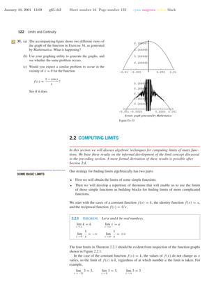 January 10, 2001 13:09 g65-ch2 Sheet number 16 Page number 122 cyan magenta yellow black
122 Limits and Continuity
35. (a) The accompanying ﬁgure shows two different views of
the graph of the function in Exercise 34, as generated
by Mathematica. What is happening?
(b) Use your graphing utility to generate the graphs, and
see whether the same problem occurs.
(c) Would you expect a similar problem to occur in the
vicinity of x = 0 for the function
f(x) =
1 − cos x
x
?
See if it does.
-0.001 -0.0005 0.0005 0.001
0.166667
0.166667
0.166667
0.166667
0.166667
-0.01 -0.005 0.005 0.01
0.166666
0.166666
0.166666
0.166667
Erratic graph generated by Mathematica
Figure Ex-35
2.2 COMPUTING LIMITS
In this section we will discuss algebraic techniques for computing limits of many func-
tions. We base these results on the informal development of the limit concept discussed
in the preceding section. A more formal derivation of these results is possible after
Section 2.4.
• • • • • • • • • • • • • • • • • • • • • • • • • • • • • • • • • • • • • •
SOME BASIC LIMITS
Our strategy for ﬁnding limits algebraically has two parts:
• First we will obtain the limits of some simple functions.
• Then we will develop a repertoire of theorems that will enable us to use the limits
of those simple functions as building blocks for ﬁnding limits of more complicated
functions.
We start with the cases of a constant function f(x) = k, the identity function f(x) = x,
and the reciprocal function f(x) = 1/x.
2.2.1 THEOREM. Let a and k be real numbers.
lim
x →a
k = k lim
x →a
x = a
lim
x →0−
1
x
= −ϱ lim
x →0+
1
x
= +ϱ
The four limits in Theorem 2.2.1 should be evident from inspection of the function graphs
shown in Figure 2.2.1.
In the case of the constant function f(x) = k, the values of f(x) do not change as x
varies, so the limit of f(x) is k, regardless of at which number a the limit is taken. For
example,
lim
x →−25
3 = 3, lim
x →0
3 = 3, lim
x →π
3 = 3
 