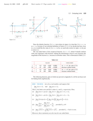 January 10, 2001 13:09 g65-ch2 Sheet number 17 Page number 123 cyan magenta yellow black
2.2 Computing Limits 123
y = x
x a x
a
f(x) = x
f(x) = x
x
y
x
y
x
y
x
y
x a x
x →a
lim k = k
x →a
lim x = a
y = f(x) = k
k
x
y =
1
xy =
1
x
1
x
1
x
x
x→0+
lim = +∞
1
xx→0−
lim = −∞
1
x
Figure 2.2.1
Since the identity function f(x) = x just echoes its input, it is clear that f(x) = x →a
as x →a. In terms of our informal deﬁnition of limits (2.1.1), if we decide just how close
to a we would like the value of f(x) = x to be, we need only restrict its input x to be just
as close to a.
The one-sided limits of the reciprocal function f(x) = 1/x about 0 should conform
with your experience with fractions: making the denominator closer to zero increases the
magnitude of the fraction (i.e., increases its absolute value). This is illustrated in Table 2.2.1.
Table 2.2.1
values conclusion
–1
–1
1
1
x
1/x
x
1/x
–0.1
–10
0.1
10
– 0.01
–100
0.01
100
–0.001
–1000
0.001
1000
–0.0001
–10,000
0.0001
10,000
. . .
. . .
. . .
. . .
As x → 0–
the value of 1/x
decreases without bound.
As x → 0+
the value of 1/x
increases without bound.
The following theorem, parts of which are proved in Appendix G, will be our basic tool
for ﬁnding limits algebraically.
2.2.2 THEOREM. Let a be a real number, and suppose that
lim
x →a
f(x) = L1 and lim
x →a
g(x) = L2
That is, the limits exist and have values L1 and L2, respectively. Then,
(a) lim
x →a
[f(x) + g(x)] = lim
x →a
f(x) + lim
x →a
g(x) = L1 + L2
(b) lim
x →a
[f(x) − g(x)] = lim
x →a
f(x) − lim
x →a
g(x) = L1 − L2
(c) lim
x →a
[f(x)g(x)] = lim
x →a
f(x) lim
x →a
g(x) = L1L2
(d) lim
x →a
f(x)
g(x)
=
lim
x →a
f(x)
lim
x →a
g(x)
=
L1
L2
, provided L2 = 0
(e) lim
x →a
n
f(x) = n lim
x →a
f(x) = n
L1, provided L1 > 0 if n is even.
Moreover, these statements are also true for one-sided limits.
 