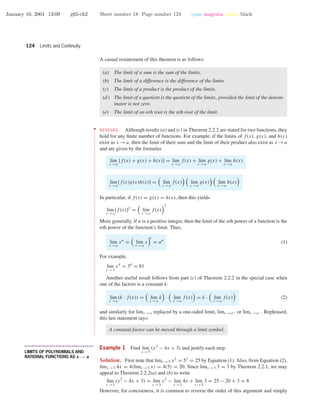 January 10, 2001 13:09 g65-ch2 Sheet number 18 Page number 124 cyan magenta yellow black
124 Limits and Continuity
A casual restatement of this theorem is as follows:
(a) The limit of a sum is the sum of the limits.
(b) The limit of a difference is the difference of the limits.
(c) The limit of a product is the product of the limits.
(d) The limit of a quotient is the quotient of the limits, provided the limit of the denom-
inator is not zero.
(e) The limit of an nth root is the nth root of the limit.
••
•
•
•
•
•
•
•
•
•
•
•
•
•
•
•
•
•
•
•
•
•
•
•
•
•
•
•
•
•
•
•
•
•
•
•
•
•
•
•
•
•
•
•
•
•
•
•
•
•
•
•
•
•
•
•
•
•
•
•
•
•
•
•
•
•
•
•
•
•
•
•
•
•
•
•
•
•
•
•
•
•
•
•
•
•
•
•
•
•
•
•
•
•
•
•
•
•
•
•
•
•
•
•
•
•
•
•
•
•
•
•
•
•
•
•
•
•
•
•
•
•
•
•
•
•
•
•
•
•
•
•
•
•
•
•
•
•
•
•
•
•
•
•
•
•
•
•
•
•
•
•
•
•
•
•
•
•
•
•
•
•
•
•
•
•
•
•
REMARK. Although results (a) and (c) in Theorem 2.2.2 are stated for two functions, they
hold for any ﬁnite number of functions. For example, if the limits of f(x), g(x), and h(x)
exist as x →a, then the limit of their sum and the limit of their product also exist as x →a
and are given by the formulas
lim
x →a
[f(x) + g(x) + h(x)] = lim
x →a
f(x) + lim
x →a
g(x) + lim
x →a
h(x)
lim
x →a
[f(x)g(x)h(x)] = lim
x →a
f(x) lim
x →a
g(x) lim
x →a
h(x)
In particular, if f(x) = g(x) = h(x), then this yields
lim
x →a
[f(x)]3
= lim
x →a
f(x)
3
More generally, if n is a positive integer, then the limit of the nth power of a function is the
nth power of the function’s limit. Thus,
lim
x →a
xn
= lim
x →a
x
n
= an
(1)
For example,
lim
x →3
x4
= 34
= 81
Another useful result follows from part (c) of Theorem 2.2.2 in the special case when
one of the factors is a constant k:
lim
x →a
(k · f(x)) = lim
x →a
k · lim
x →a
f(x) = k · lim
x →a
f(x) (2)
and similarly for limx →a replaced by a one-sided limit, limx →a+ or limx →a− . Rephrased,
this last statement says:
A constant factor can be moved through a limit symbol.
• • • • • • • • • • • • • • • • • • • • • • • • • • • • • • • • • • • • • •
LIMITS OF POLYNOMIALS AND
RATIONAL FUNCTIONS AS x → a
Example 1 Find lim
x →5
(x2
− 4x + 3) and justify each step.
Solution. First note that limx →5 x2
= 52
= 25 by Equation (1). Also, from Equation (2),
limx →5 4x = 4(limx →5 x) = 4(5) = 20. Since limx →5 3 = 3 by Theorem 2.2.1, we may
appeal to Theorem 2.2.2(a) and (b) to write
lim
x →5
(x2
− 4x + 3) = lim
x →5
x2
− lim
x →5
4x + lim
x →5
3 = 25 − 20 + 3 = 8
However, for conciseness, it is common to reverse the order of this argument and simply
 