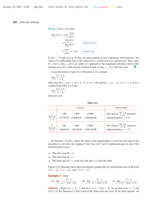 January 10, 2001 13:09 g65-ch2 Sheet number 20 Page number 126 cyan magenta yellow black
126 Limits and Continuity
Proof. If d(a) = 0, then
lim
x →a
f(x) = lim
x →a
n(x)
d(x)
=
lim
x →a
n(x)
lim
x →a
d(x)
Theorem 2.2.2(d )
=
n(a)
d(a)
= f(a) Theorem 2.2.3
If d(a) = 0 and n(a) = 0, then we again appeal to your experience with fractions. For
values of x sufﬁciently near a, the value of n(x) will be near n(a) and not zero. Thus, since
0 = d(a) = limx →a d(x), as values of x approach a, the magnitude (absolute value) of the
fraction n(x)/d(x) will increase without bound, so limx →a f(x) does not exist.
As an illustration of part (b) of Theorem 2.2.4, consider
lim
x →3
5x3
+ 4
x − 3
Note that limx →3(5x3
+ 4) = 5 · 33
+ 4 = 139 and limx →3(x − 3) = 3 − 3 = 0. It is
evident from Table 2.2.2 that
lim
x →3
5x3
+ 4
x − 3
does not exist.
Table 2.2.2
values conclusion
2.99
–13,765.45
2.999
–138,865.04
2.9999
–1,389,865.00
. . .
. . .
3.01
14,035.45
3.001
139,135.05
3.0001
1,390,135.00
x
5x3 + 4
x – 3
5x3 + 4
x – 3
5x3 + 4
x – 3
x
5x3 + 4
x – 3
. . .
. . .
The value of decreases
without bound as x → 3–
.
The value of increases
without bound as x → 3+
.
In Theorem 2.2.4(b), where the limit of the denominator is zero but the limit of the
numerator is not zero, the response “does not exist” can be elaborated upon in one of the
following three ways.
• The limit may be −ϱ.
• The limit may be +ϱ.
• The limit may be −ϱ from one side and +ϱ from the other.
Figure 2.2.2 illustrates these three possibilities graphically for rational functions of the form
1/(x − a), 1/(x − a)2
, and −1/(x − a)2
.
Example 3 Find
(a) lim
x →4−
2 − x
(x − 4)(x + 2)
(b) lim
x →4+
2 − x
(x − 4)(x + 2)
(c) lim
x →4
2 − x
(x − 4)(x + 2)
Solution. With n(x) = 2 − x and d(x) = (x − 4)(x + 2), we see that n(4) = −2 and
d(4) = 0. By Theorem 2.2.4(b), each of the limits does not exist. To be more speciﬁc, we
 