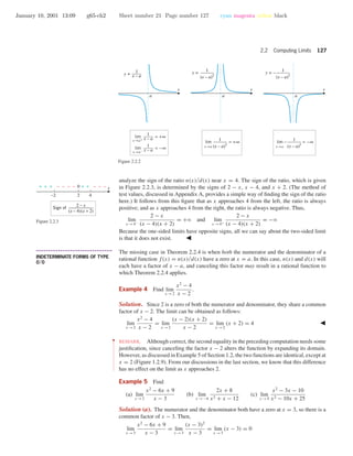 January 10, 2001 13:09 g65-ch2 Sheet number 21 Page number 127 cyan magenta yellow black
2.2 Computing Limits 127
x xx
a a a
y =
1
x – a
y = 1
(x – a)2
y = – 1
(x – a)2
1
x – ax→a+
lim = +∞
1
x – ax→a–
lim = −∞
1
(x – a)2
x→a
lim = +∞
1
(x – a)2
x→a
lim − = −∞
Figure 2.2.2
analyze the sign of the ratio n(x)/d(x) near x = 4. The sign of the ratio, which is given
in Figure 2.2.3, is determined by the signs of 2 − x, x − 4, and x + 2. (The method of
test values, discussed in Appendix A, provides a simple way of ﬁnding the sign of the ratio
here.) It follows from this ﬁgure that as x approaches 4 from the left, the ratio is always
positive; and as x approaches 4 from the right, the ratio is always negative. Thus,
lim
x →4−
2 − x
(x − 4)(x + 2)
= +ϱ and lim
x →4+
2 − x
(x − 4)(x + 2)
= −ϱ
Because the one-sided limits have opposite signs, all we can say about the two-sided limit
is that it does not exist.
–2 2 4
0+ + + – – – – – – –+ +
Sign of
2 − x
(x − 4)(x + 2)
x
Figure 2.2.3
• • • • • • • • • • • • • • • • • • • • • • • • • • • • • • • • • • • • • •
INDETERMINATE FORMS OF TYPE
0/0
The missing case in Theorem 2.2.4 is when both the numerator and the denominator of a
rational function f(x) = n(x)/d(x) have a zero at x = a. In this case, n(x) and d(x) will
each have a factor of x − a, and canceling this factor may result in a rational function to
which Theorem 2.2.4 applies.
Example 4 Find lim
x →2
x2
− 4
x − 2
.
Solution. Since 2 is a zero of both the numerator and denominator, they share a common
factor of x − 2. The limit can be obtained as follows:
lim
x →2
x2
− 4
x − 2
= lim
x →2
(x − 2)(x + 2)
x − 2
= lim
x →2
(x + 2) = 4
••
•
•
•
•
•
•
•
•
•
•
•
•
•
•
•
•
•
•
•
•
•
•
REMARK. Although correct, the second equality in the preceding computation needs some
justiﬁcation, since canceling the factor x − 2 alters the function by expanding its domain.
However, as discussed in Example 5 of Section 1.2, the two functions are identical, except at
x = 2 (Figure 1.2.9). From our discussions in the last section, we know that this difference
has no effect on the limit as x approaches 2.
Example 5 Find
(a) lim
x →3
x2
− 6x + 9
x − 3
(b) lim
x →−4
2x + 8
x2 + x − 12
(c) lim
x →5
x2
− 3x − 10
x2 − 10x + 25
Solution (a). The numerator and the denominator both have a zero at x = 3, so there is a
common factor of x − 3. Then,
lim
x →3
x2
− 6x + 9
x − 3
= lim
x →3
(x − 3)2
x − 3
= lim
x →3
(x − 3) = 0
 