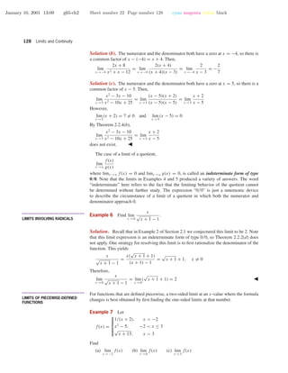 January 10, 2001 13:09 g65-ch2 Sheet number 22 Page number 128 cyan magenta yellow black
128 Limits and Continuity
Solution (b). The numerator and the denominator both have a zero at x = −4, so there is
a common factor of x − (−4) = x + 4. Then,
lim
x →−4
2x + 8
x2 + x − 12
= lim
x →−4
2(x + 4)
(x + 4)(x − 3)
= lim
x →−4
2
x − 3
= −
2
7
Solution (c). The numerator and the denominator both have a zero at x = 5, so there is a
common factor of x − 5. Then,
lim
x →5
x2
− 3x − 10
x2 − 10x + 25
= lim
x →5
(x − 5)(x + 2)
(x − 5)(x − 5)
= lim
x →5
x + 2
x − 5
However,
lim
x →5
(x + 2) = 7 = 0 and lim
x →5
(x − 5) = 0
By Theorem 2.2.4(b),
lim
x →5
x2
− 3x − 10
x2 − 10x + 25
= lim
x →5
x + 2
x − 5
does not exist.
The case of a limit of a quotient,
lim
x →a
f(x)
g(x)
where limx →a f(x) = 0 and limx →a g(x) = 0, is called an indeterminate form of type
0/0. Note that the limits in Examples 4 and 5 produced a variety of answers. The word
“indeterminate” here refers to the fact that the limiting behavior of the quotient cannot
be determined without further study. The expression “0/0” is just a mnemonic device
to describe the circumstance of a limit of a quotient in which both the numerator and
denominator approach 0.
• • • • • • • • • • • • • • • • • • • • • • • • • • • • • • • • • • • • • •
LIMITS INVOLVING RADICALS
Example 6 Find lim
x →0
x
√
x + 1 − 1
.
Solution. Recall that in Example 2 of Section 2.1 we conjectured this limit to be 2. Note
that this limit expression is an indeterminate form of type 0/0, so Theorem 2.2.2(d) does
not apply. One strategy for resolving this limit is to ﬁrst rationalize the denominator of the
function. This yields
x
√
x + 1 − 1
=
x(
√
x + 1 + 1)
(x + 1) − 1
=
√
x + 1 + 1, x = 0
Therefore,
lim
x →0
x
√
x + 1 − 1
= lim
x →0
(
√
x + 1 + 1) = 2
• • • • • • • • • • • • • • • • • • • • • • • • • • • • • • • • • • • • • •
LIMITS OF PIECEWISE-DEFINED
FUNCTIONS
For functions that are deﬁned piecewise, a two-sided limit at an x-value where the formula
changes is best obtained by ﬁrst ﬁnding the one-sided limits at that number.
Example 7 Let
f(x) =



1/(x + 2), x < −2
x2
− 5, −2 < x ≤ 3
√
x + 13, x > 3
Find
(a) lim
x →−2
f(x) (b) lim
x →0
f(x) (c) lim
x →3
f(x)
 