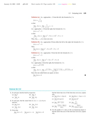 January 10, 2001 13:09 g65-ch2 Sheet number 23 Page number 129 cyan magenta yellow black
2.2 Computing Limits 129
Solution (a). As x approaches −2 from the left, the formula for f is
f(x) =
1
x + 2
so that
lim
x →2−
f(x) = lim
x →2−
1
x + 2
= −ϱ
As x approaches −2 from the right, the formula for f is
f(x) = x2
− 5
so that
lim
x →−2+
f(x) = lim
x →2+
(x2
− 5) = (−2)2
− 5 = −1
Thus, limx →−2 f(x) does not exist.
Solution (b). As x approaches 0 from either the left or the right, the formula for f is
f(x) = x2
− 5
Thus,
lim
x →0
f(x) = lim
x →0
(x2
− 5) = 02
− 5 = −5
Solution (c). As x approaches 3 from the left, the formula for f is
f(x) = x2
− 5
so that
lim
x →3−
f(x) = lim
x →3−
(x2
− 5) = 32
− 5 = 4
As x approaches 3 from the right, the formula for f is
f(x) =
√
x + 13
so that
lim
x →3+
f(x) = lim
x →3+
√
x + 13 = lim
x →3+
(x + 13) =
√
3 + 13 = 4
Since the one-sided limits are equal, we have
lim
x →3
f(x) = 4
EXERCISE SET 2.2
• • • • • • • • • • • • • • • • • • • • • • • • • • • • • • • • • • • • • • • • • • • • • • • • • • • • • • • • • • • • • • • • • • • • • • • • • • • • • • • • • • • • • • • • • • • • • • • • • • • • • • • • • • • • • •
1. In each part, ﬁnd the limit by inspection.
(a) lim
x →8
7 (b) lim
x →0+
π
(c) lim
x →−2
3x (d) lim
y →3+
12y
2. In each part, ﬁnd the stated limit of f(x) = x/|x| by in-
spection.
(a) lim
x →5
f(x) (b) lim
x →−5
f(x)
(c) lim
x →0+
f(x) (d) lim
x →0−
f(x)
3. Given that
lim
x →a
f(x) = 2, lim
x →a
g(x) = −4, lim
x →a
h(x) = 0
ﬁnd the limits that exist. If the limit does not exist, explain
why.
(a) lim
x →a
[f(x) + 2g(x)] (b) lim
x →a
[h(x) − 3g(x) + 1]
(c) lim
x →a
[f(x)g(x)] (d) lim
x →a
[g(x)]2
(e) lim
x →a
3
6 + f(x) (f) lim
x →a
2
g(x)
(g) lim
x →a
3f(x) − 8g(x)
h(x)
(h) lim
x →a
7g(x)
2f(x) + g(x)
4. Use the graphs of f and g in the accompanying ﬁgure to
ﬁnd the limits that exist. If the limit does not exist, explain
why.
 