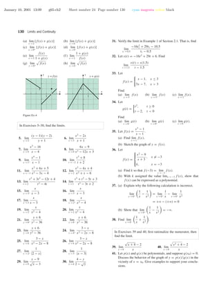 January 10, 2001 13:09 g65-ch2 Sheet number 24 Page number 130 cyan magenta yellow black
130 Limits and Continuity
(a) lim
x →2
[f(x) + g(x)] (b) lim
x →0
[f(x) + g(x)]
(c) lim
x →0+
[f(x) + g(x)] (d) lim
x →0−
[f(x) + g(x)]
(e) lim
x →2
f(x)
1 + g(x)
(f) lim
x →2
1 + g(x)
f(x)
(g) lim
x →0+
f(x) (h) lim
x →0−
f(x)
1
1
x
y
1
1
x
y
y = f(x) y = g(x)
Figure Ex-4
In Exercises 5–30, ﬁnd the limits.
5. lim
y →2−
(y − 1)(y − 2)
y + 1
6. lim
x →3
x2
− 2x
x + 1
7. lim
x →4
x2
− 16
x − 4
8. lim
x →0
6x − 9
x3 − 12x + 3
9. lim
x →1+
x4
− 1
x − 1
10. lim
t →−2
t3
+ 8
t + 2
11. lim
x →−1
x2
+ 6x + 5
x2 − 3x − 4
12. lim
x →2
x2
− 4x + 4
x2 + x − 6
13. lim
t →2
t3
+ 3t2
− 12t + 4
t3 − 4t
14. lim
t →1
t3
+ t2
− 5t + 3
t3 − 3t + 2
15. lim
x →3+
x
x − 3
16. lim
x →3−
x
x − 3
17. lim
x →3
x
x − 3
18. lim
x →2+
x
x2 − 4
19. lim
x →2−
x
x2 − 4
20. lim
x →2
x
x2 − 4
21. lim
y →6+
y + 6
y2 − 36
22. lim
y →6−
y + 6
y2 − 36
23. lim
y →6
y + 6
y2 − 36
24. lim
x →4+
3 − x
x2 − 2x − 8
25. lim
x →4−
3 − x
x2 − 2x − 8
26. lim
x →4
3 − x
x2 − 2x − 8
27. lim
x →2+
1
|2 − x|
28. lim
x →3−
1
|x − 3|
29. lim
x →9
x − 9
√
x − 3
30. lim
y →4
4 − y
2 −
√
y
31. Verify the limit in Example 1 of Section 2.1. That is, ﬁnd
lim
t1 →0.5
−16t2
1 + 29t1 − 10.5
t1 − 0.5
32. Let s(t) = −16t2
+ 29t + 6. Find
lim
t →1.5
s(t) − s(1.5)
t − 1.5
33. Let
f(x) =
x − 1, x ≤ 3
3x − 7, x > 3
Find
(a) lim
x →3−
f(x) (b) lim
x →3+
f(x) (c) lim
x →3
f(x).
34. Let
g(t) =
t2
, t ≥ 0
t − 2, t < 0
Find
(a) lim
t →0−
g(t) (b) lim
t →0+
g(t) (c) lim
t →0
g(t).
35. Let f(x) =
x3
− 1
x − 1
.
(a) Find lim
x →1
f(x).
(b) Sketch the graph of y = f(x).
36. Let
f(x) =



x2
− 9
x + 3
, x = −3
k, x = −3
(a) Find k so that f (−3) = lim
x →−3
f (x).
(b) With k assigned the value limx →−3 f (x), show that
f (x) can be expressed as a polynomial.
37. (a) Explain why the following calculation is incorrect.
lim
x →0+
1
x
−
1
x2
= lim
x →0+
1
x
− lim
x →0+
1
x2
= +ϱ − (+ϱ) = 0
(b) Show that lim
x →0+
1
x
−
1
x2
= −ϱ.
38. Find lim
x →0−
1
x
+
1
x2
.
In Exercises 39 and 40, ﬁrst rationalize the numerator, then
ﬁnd the limit.
39. lim
x →0
√
x + 4 − 2
x
40. lim
x →0
x2 + 4 − 2
x
41. Let p(x) and q(x) be polynomials, and suppose q(x0) = 0.
Discuss the behavior of the graph of y = p(x)/q(x) in the
vicinity of x = x0. Give examples to support your conclu-
sions.
 