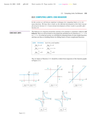 January 10, 2001 13:09 g65-ch2 Sheet number 25 Page number 131 cyan magenta yellow black
2.3 Computing Limits: End Behavior 131
2.3 COMPUTING LIMITS: END BEHAVIOR
In this section we will discuss algebraic techniques for computing limits at ±ϱ for
many functions. We base these results on the informal development of the limit concept
discussed in Section 2.1. A more formal development of these results is possible after
Section 2.4.
• • • • • • • • • • • • • • • • • • • • • • • • • • • • • • • • • • • • • •
SOME BASIC LIMITS
The behavior of a function toward the extremes of its domain is sometimes called its end
behavior. Here we will use limits to investigate the end behavior of a function as x →−ϱ or
as x →+ϱ. As in the last section, we will begin by obtaining limits of some simple functions
and then use these as building blocks for ﬁnding limits of more complicated functions.
2.3.1 THEOREM. Let k be a real number.
lim
x →−ϱ
k = k lim
x →+ϱ
k = k
lim
x →−ϱ
x = −ϱ lim
x →+ϱ
x = +ϱ
lim
x →−ϱ
1
x
= 0 lim
x →+ϱ
1
x
= 0
The six limits in Theorem 2.3.1 should be evident from inspection of the function graphs
in Figure 2.3.1.
x →−∞
lim x = −∞ x →+∞
lim x = +∞
y = x
x
f(x) = x
y = x
x
f(x) = x
x
y
x
y
x
y
x
y
x
y
x x
k
y = f(x) = k
x → +∞
lim k = k, lim k = k
x → −∞
y =
1
x
1
x
y =
1
x
1
x
x
x
x→+∞
lim = 0
1
xx→−∞
lim = 0
1
x
Figure 2.3.1
 