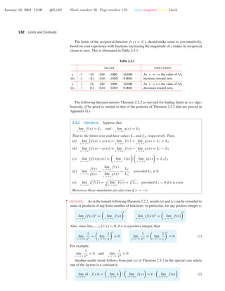 January 10, 2001 13:09 g65-ch2 Sheet number 26 Page number 132 cyan magenta yellow black
132 Limits and Continuity
The limits of the reciprocal function f (x) = 1/x should make sense to you intuitively,
based on your experience with fractions: increasing the magnitude of x makes its reciprocal
closer to zero. This is illustrated in Table 2.3.1.
Table 2.3.1
values conclusion
–1
–1
1
1
x
1/x
x
1/x
–10
–0.1
10
0.1
–100
–0.01
100
0.01
–1000
–0.001
1000
0.001
–10,000
–0.0001
10,000
0.0001
. . .
. . .
. . .
. . .
As x → –∞ the value of 1/x
increases toward zero.
As x → +∞ the value of 1/x
decreases toward zero.
The following theorem mirrors Theorem 2.2.2 as our tool for ﬁnding limits at ±ϱ alge-
braically. (The proof is similar to that of the portions of Theorem 2.2.2 that are proved in
Appendix G.)
2.3.2 THEOREM. Suppose that
lim
x →+ϱ
f(x) = L1 and lim
x →+ϱ
g(x) = L2
That is, the limits exist and have values L1 and L2, respectively. Then,
(a) lim
x →+ϱ
[f(x) + g(x)] = lim
x →+ϱ
f(x) + lim
x →+ϱ
g(x) = L1 + L2
(b) lim
x →+ϱ
[f(x) − g(x)] = lim
x →+ϱ
f(x) − lim
x →+ϱ
g(x) = L1 − L2
(c) lim
x →+ϱ
[f(x)g(x)] = lim
x →+ϱ
f(x) lim
x →+ϱ
g(x) = L1L2
(d) lim
x →+ϱ
f(x)
g(x)
=
lim
x →+ϱ
f(x)
lim
x →+ϱ
g(x)
=
L1
L2
, provided L2 = 0
(e) lim
x →+ϱ
n
f(x) = n lim
x →+ϱ
f(x) = n
L1, provided L1 > 0 if n is even.
Moreover, these statements are also true if x →−ϱ.
••
•
•
•
•
•
•
•
•
•
•
•
•
•
•
•
•
•
•
•
•
•
•
•
•
•
•
•
•
•
•
•
•
•
•
•
•
•
•
•
•
•
•
•
•
•
•
•
•
•
•
•
•
•
•
•
•
•
•
•
•
•
•
•
•
•
•
•
•
•
•
•
•
•
•
•
•
•
•
•
•
•
•
•
•
•
•
•
•
•
•
•
•
REMARK. As in the remark following Theorem 2.2.2, results (a) and (c) can be extended to
sums or products of any ﬁnite number of functions. In particular, for any positive integer n,
lim
x →+ϱ
(f(x))n
= lim
x →+ϱ
f(x)
n
lim
x →−ϱ
(f(x))n
= lim
x →−ϱ
f(x)
n
Also, since limx →+ϱ(1/x) = 0, if n is a positive integer, then
lim
x →+ϱ
1
xn
= lim
x →+ϱ
1
x
n
= 0 lim
x →−ϱ
1
xn
= lim
x →−ϱ
1
x
n
= 0 (1)
For example,
lim
x →+ϱ
1
x4
= 0 and lim
x →−ϱ
1
x4
= 0
Another useful result follows from part (c) of Theorem 2.3.2 in the special case where
one of the factors is a constant k:
lim
x →+ϱ
(k · f(x)) = lim
x →+ϱ
k · lim
x →+ϱ
f(x) = k · lim
x →+ϱ
f(x) (2)
 