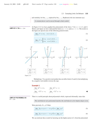 January 10, 2001 13:09 g65-ch2 Sheet number 27 Page number 133 cyan magenta yellow black
2.3 Computing Limits: End Behavior 133
•
•
•
•
•
•
•
•
•
•
•
•
•
•
•
and similarly, for limx →+ϱ replaced by limx →−ϱ. Rephrased, this last statement says:
A constant factor can be moved through a limit symbol.
• • • • • • • • • • • • • • • • • • • • • • • • • • • • • • • • • • • • • •
LIMITS OF xn AS x → ±∞
In Figure 2.3.2 we have graphed the polynomials of the form xn
for n = 1, 2, 3, and 4.
Below each ﬁgure we have indicated the limits as x →+ϱ and as x →−ϱ. The results in
the ﬁgure are special cases of the following general results:
lim
x →+ϱ
xn
= +ϱ, n = 1, 2, 3, . . . (3)
lim
x →−ϱ
xn
=
−ϱ, n = 1, 3, 5, . . .
+ϱ, n = 2, 4, 6, . . .
(4)
-4 4
-8
8
y = x
x→+∞
lim x = +∞
x→−∞
lim x = −∞
x→+∞
lim x2
= +∞
x→−∞
lim x2
= +∞
x→+∞
lim x4
= +∞
x→−∞
lim x4
= +∞
x→+∞
lim x3
= +∞
x→−∞
lim x3
= −∞
-4 4
-8
8
y = x2
-4 4
-8
8 y = x3
-4 4
-8
8 y = x4
x
y
x
y
x
y
x
y
Figure 2.3.2
Multiplying xn
by a positive real number does not affect limits (3) and (4), but multiplying
by a negative real number reverses the sign.
Example 1
lim
x →+ϱ
2x5
= +ϱ, lim
x →−ϱ
2x5
= −ϱ
lim
x →+ϱ
−7x6
= −ϱ, lim
x →−ϱ
−7x6
= −ϱ
• • • • • • • • • • • • • • • • • • • • • • • • • • • • • • • • • • • • • •
LIMITS OF POLYNOMIALS AS
x → ±∞
There is a useful principle about polynomials which, expressed informally, states that:
The end behavior of a polynomial matches the end behavior of its highest degree term.
More precisely, if cn = 0 then
lim
x →−ϱ
c0 + c1x + · · · + cnxn
= lim
x →−ϱ
cnxn
(5)
lim
x →+ϱ
c0 + c1x + · · · + cnxn
= lim
x →+ϱ
cnxn
(6)
We can motivate these results by factoring out the highest power of x from the polynomial
 