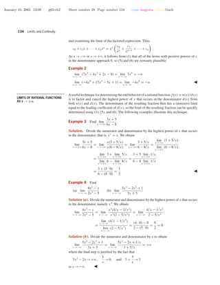 January 10, 2001 13:09 g65-ch2 Sheet number 28 Page number 134 cyan magenta yellow black
134 Limits and Continuity
and examining the limit of the factored expression. Thus,
c0 + c1x + · · · + cnxn
= xn c0
xn
+
c1
xn−1
+ · · · + cn
As x →−ϱ or x →+ϱ, it follows from (1) that all of the terms with positive powers of x
in the denominator approach 0, so (5) and (6) are certainly plausible.
Example 2
lim
x →−ϱ
(7x5
− 4x3
+ 2x − 9) = lim
x →−ϱ
7x5
= −ϱ
lim
x →−ϱ
(−4x8
+ 17x3
− 5x + 1) = lim
x →−ϱ
−4x8
= −ϱ
• • • • • • • • • • • • • • • • • • • • • • • • • • • • • • • • • • • • • •
LIMITS OF RATIONAL FUNCTIONS
AS x → ±∞
Ausefultechniquefordeterminingtheendbehaviorofarationalfunctionf(x) = n(x)/d(x)
is to factor and cancel the highest power of x that occurs in the denominator d(x) from
both n(x) and d(x). The denominator of the resulting fraction then has a (nonzero) limit
equal to the leading coefﬁcient of d(x), so the limit of the resulting fraction can be quickly
determined using (1), (5), and (6). The following examples illustrate this technique.
Example 3 Find lim
x →+ϱ
3x + 5
6x − 8
.
Solution. Divide the numerator and denominator by the highest power of x that occurs
in the denominator; that is, x1
= x. We obtain
lim
x →+ϱ
3x + 5
6x − 8
= lim
x →+ϱ
x(3 + 5/x)
x(6 − 8/x)
= lim
x →+ϱ
3 + 5/x
6 − 8/x
=
lim
x →+ϱ
(3 + 5/x)
lim
x →+ϱ
(6 − 8/x)
=
lim
x →+ϱ
3 + lim
x →+ϱ
5/x
lim
x →+ϱ
6 − lim
x →+ϱ
8/x
=
3 + 5 lim
x →+ϱ
1/x
6 − 8 lim
x →+ϱ
1/x
=
3 + (5 · 0)
6 − (8 · 0)
=
1
2
Example 4 Find
(a) lim
x →−ϱ
4x2
− x
2x3 − 5
(b) lim
x →−ϱ
5x3
− 2x2
+ 1
3x + 5
Solution (a). Divide the numerator and denominator by the highest power of x that occurs
in the denominator, namely x3
. We obtain
lim
x →−ϱ
4x2
− x
2x3 − 5
= lim
x →−ϱ
x3
(4/x − 1/x2
)
x3(2 − 5/x3)
= lim
x →−ϱ
4/x − 1/x2
2 − 5/x3
=
lim
x →−ϱ
(4/x − 1/x2
)
lim
x →−ϱ
(2 − 5/x3
)
=
(4 · 0) − 0
2 − (5 · 0)
=
0
2
= 0
Solution (b). Divide the numerator and denominator by x to obtain
lim
x →−ϱ
5x3
− 2x2
+ 1
3x + 5
= lim
x →−ϱ
5x2
− 2x + 1/x
3 + 5/x
= +ϱ
where the ﬁnal step is justiﬁed by the fact that
5x2
− 2x →+ϱ,
1
x
→0, and 3 +
5
x
→3
as x →−ϱ.
 
