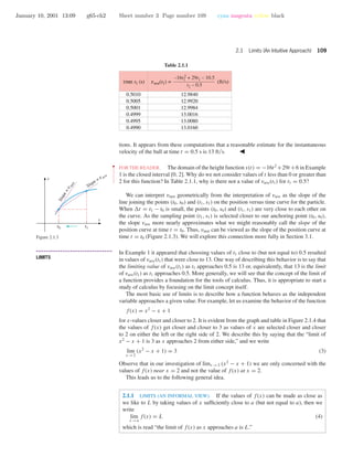 January 10, 2001 13:09 g65-ch2 Sheet number 3 Page number 109 cyan magenta yellow black
2.1 Limits (An Intuitive Approach) 109
Table 2.1.1
0.5010
0.5005
0.5001
0.4999
0.4995
0.4990
12.9840
12.9920
12.9984
13.0016
13.0080
13.0160
vave(t1) =time t1 (s) (ft/s)
–16t1
2 + 29t1 – 10.5
t1 – 0.5
tions. It appears from these computations that a reasonable estimate for the instantaneous
velocity of the ball at time t = 0.5 s is 13 ft/s.
••
•
•
•
•
•
•
•
•
•
•
•
•
FOR THE READER. The domain of the height function s(t) = −16t2
+29t +6 in Example
1 is the closed interval [0, 2]. Why do we not consider values of t less than 0 or greater than
2 for this function? In Table 2.1.1, why is there not a value of vave(t1) for t1 = 0.5?
We can interpret vinst geometrically from the interpretation of vave as the slope of the
line joining the points (t0, s0) and (t1, s1) on the position versus time curve for the particle.
When t = t1 − t0 is small, the points (t0, s0) and (t1, s1) are very close to each other on
the curve. As the sampling point (t1, s1) is selected closer to our anchoring point (t0, s0),
the slope vave more nearly approximates what we might reasonably call the slope of the
position curve at time t = t0. Thus, vinst can be viewed as the slope of the position curve at
time t = t0 (Figure 2.1.3). We will explore this connection more fully in Section 3.1.
Slope = v ave
t0 t1
t
s
Slope=v
inst
Figure 2.1.3
• • • • • • • • • • • • • • • • • • • • • • • • • • • • • • • • • • • • • •
LIMITS
In Example 1 it appeared that choosing values of t1 close to (but not equal to) 0.5 resulted
in values of vave(t1) that were close to 13. One way of describing this behavior is to say that
the limiting value of vave(t1) as t1 approaches 0.5 is 13 or, equivalently, that 13 is the limit
of vave(t1) as t1 approaches 0.5. More generally, we will see that the concept of the limit of
a function provides a foundation for the tools of calculus. Thus, it is appropriate to start a
study of calculus by focusing on the limit concept itself.
The most basic use of limits is to describe how a function behaves as the independent
variable approaches a given value. For example, let us examine the behavior of the function
f(x) = x2
− x + 1
for x-values closer and closer to 2. It is evident from the graph and table in Figure 2.1.4 that
the values of f(x) get closer and closer to 3 as values of x are selected closer and closer
to 2 on either the left or the right side of 2. We describe this by saying that the “limit of
x2
− x + 1 is 3 as x approaches 2 from either side,” and we write
lim
x →2
(x2
− x + 1) = 3 (3)
Observe that in our investigation of limx →2 (x2
− x + 1) we are only concerned with the
values of f(x) near x = 2 and not the value of f(x) at x = 2.
This leads us to the following general idea.
2.1.1 LIMITS (AN INFORMAL VIEW). If the values of f(x) can be made as close as
we like to L by taking values of x sufﬁciently close to a (but not equal to a), then we
write
lim
x →a
f(x) = L (4)
which is read “the limit of f(x) as x approaches a is L.”
 
