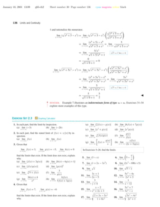 January 10, 2001 13:09 g65-ch2 Sheet number 30 Page number 136 cyan magenta yellow black
136 Limits and Continuity
1 and rationalize the numerator.
lim
x →+ϱ
( x6 + 5 − x3
) = lim
x →+ϱ
( x6 + 5 − x3
)
√
x6 + 5 + x3
√
x6 + 5 + x3
= lim
x →+ϱ
(x6
+ 5) − x6
√
x6 + 5 + x3
= lim
x →+ϱ
5
√
x6 + 5 + x3
= lim
x →+ϱ
5/x3
√
1 + 5/x6 + 1
√
x6 = x3
for x > 0
=
0
√
1 + 0 + 1
= 0
lim
x →+ϱ
( x6 + 5x3 − x3
) = lim
x →+ϱ
( x6 + 5x3 − x3
)
√
x6 + 5x3 + x3
√
x6 + 5x3 + x3
= lim
x →+ϱ
(x6
+ 5x3
) − x6
√
x6 + 5x3 + x3
= lim
x →+ϱ
5x3
√
x6 + 5x3 + x3
= lim
x →+ϱ
5
√
1 + 5/x3 + 1
√
x6 = x3
for x > 0
=
5
√
1 + 0 + 1
=
5
2
••
•
•
•
•
•
•
REMARK. Example 7 illustrates an indeterminate form of type ∞ – ∞. Exercises 31–34
explore more examples of this type.
EXERCISE SET 2.3 Graphing Calculator
• • • • • • • • • • • • • • • • • • • • • • • • • • • • • • • • • • • • • • • • • • • • • • • • • • • • • • • • • • • • • • • • • • • • • • • • • • • • • • • • • • • • • • • • • • • • • • • • • • • • • • • • • • • • • •
1. In each part, ﬁnd the limit by inspection.
(a) lim
x →−ϱ
(−3) (b) lim
h→+ϱ
(−2h)
2. In each part, ﬁnd the stated limit of f(x) = x/|x| by in-
spection.
(a) lim
x →+ϱ
f(x) (b) lim
x →−ϱ
f(x)
3. Given that
lim
x →+ϱ
f(x) = 3, lim
x →+ϱ
g(x) = −5, lim
x →+ϱ
h(x) = 0
ﬁnd the limits that exist. If the limit does not exist, explain
why.
(a) lim
x →+ϱ
[f(x) + 3g(x)] (b) lim
x →+ϱ
[h(x) − 4g(x) + 1]
(c) lim
x →+ϱ
[f(x)g(x)] (d) lim
x →+ϱ
[g(x)]2
(e) lim
x →+ϱ
3
5 + f(x) (f) lim
x →+ϱ
3
g(x)
(g) lim
x →+ϱ
3h(x) + 4
x2
(h) lim
x →+ϱ
6f(x)
5f(x) + 3g(x)
4. Given that
lim
x →−ϱ
f(x) = 7, lim
x →−ϱ
g(x) = −6
ﬁnd the limits that exist. If the limit does not exist, explain
why.
(a) lim
x →−ϱ
[2f(x) − g(x)] (b) lim
x →−ϱ
[6f(x) + 7g(x)]
(c) lim
x →−ϱ
[x2
+ g(x)] (d) lim
x →−ϱ
[x2
g(x)]
(e) lim
x →−ϱ
3
f(x)g(x) (f) lim
x →−ϱ
g(x)
f(x)
(g) lim
x →−ϱ
f(x) +
g(x)
x
(h) lim
x →−ϱ
xf(x)
(2x + 3)g(x)
In Exercises 5–28, ﬁnd the limits.
5. lim
x →−ϱ
(3 − x) 6. lim
x →−ϱ
5 −
1
x
7. lim
x →+ϱ
(1 + 2x − 3x5
) 8. lim
x →+ϱ
(2x3
−100x+5)
9. lim
x →+ϱ
√
x 10. lim
x →−ϱ
√
5 − x
11. lim
x →+ϱ
3x + 1
2x − 5
12. lim
x →+ϱ
5x2
− 4x
2x2 + 3
13. lim
y →−ϱ
3
y + 4
14. lim
x →+ϱ
1
x − 12
15. lim
x →−ϱ
x − 2
x2 + 2x + 1
16. lim
x →+ϱ
5x2
+ 7
3x2 − x
17. lim
x →+ϱ
3 2 + 3x − 5x2
1 + 8x2
18. lim
s →+ϱ
3 3s7 − 4s5
2s7 + 1
 