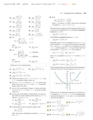 January 10, 2001 13:09 g65-ch2 Sheet number 31 Page number 137 cyan magenta yellow black
2.3 Computing Limits: End Behavior 137
19. lim
x →−ϱ
5x2 − 2
x + 3
20. lim
x →+ϱ
5x2 − 2
x + 3
21. lim
y →−ϱ
2 − y
7 + 6y2
22. lim
y →+ϱ
2 − y
7 + 6y2
23. lim
x →−ϱ
3x4 + x
x2 − 8
24. lim
x →+ϱ
3x4 + x
x2 − 8
25. lim
x →+ϱ
7 − 6x5
x + 3
26. lim
t →−ϱ
5 − 2t3
t2 + 1
27. lim
t →+ϱ
6 − t3
7t3 + 3
28. lim
x →−ϱ
x + 4x3
1 − x2 + 7x3
29. Let
f(x) =



2x2
+ 5, x < 0
3 − 5x3
1 + 4x + x3
, x ≥ 0
Find
(a) lim
x →−ϱ
f(x) (b) lim
x →+ϱ
f(x).
30. Let
g(t) =



2 + 3t
5t2 + 6
, t < 1,000,000
√
36t2 − 100
5 − t
, t > 1,000,000
Find
(a) lim
t →−ϱ
g(t) (b) lim
t →+ϱ
g(t).
In Exercises 31–34, ﬁnd the limits.
31. lim
x →+ϱ
( x2 + 3 − x) 32. lim
x →+ϱ
( x2 − 3x − x)
33. lim
x →+ϱ
( x2 + ax − x)
34. lim
x →+ϱ
( x2 + ax − x2 + bx)
35. Discuss the limits of p(x) = (1 − x)n
as x → +ϱ and
x →−ϱ for positive integer values of n.
36. Let p(x) = (1 − x)n
and q(x) = (1 − x)m
. Discuss the
limits of p(x)/q(x) as x → +ϱ and x → −ϱ for positive
integer values of m and n.
37. Let p(x) be a polynomial of degree n. Discuss the limits
of p(x)/xm
as x → +ϱ and x → −ϱ for positive integer
values of m.
38. In each part, ﬁnd examples of polynomials p(x) and q(x)
that satisfy the stated condition and such that p(x) → +ϱ
and q(x)→+ϱ as x →+ϱ.
(a) lim
x →+ϱ
p(x)
q(x)
= 1 (b) lim
x →+ϱ
p(x)
q(x)
= 0
(c) lim
x →+ϱ
p(x)
q(x)
= +ϱ (d) lim
x →+ϱ
[p(x) − q(x)] = 3
39. Assuming that m and n are positive integers, ﬁnd
lim
x →−ϱ
2 + 3xn
1 − xm
[Hint: Your answer will depend on whether m < n, m = n,
or m > n.]
40. Find
lim
x →+ϱ
c0 + c1x + · · · + cnxn
d0 + d1x + · · · + dmxm
where cn = 0 and dm = 0. [Hint: Your answer will depend
on whether m < n, m = n, or m > n.]
The notion of an asymptote can be extended to include curves
as well as lines. Speciﬁcally, we say that f(x) is asymptotic
to g(x) as x → +∞ if
lim
x →+ϱ
[f(x) − g(x)] = 0
and that f(x) is asymptotic to g(x) as x → –∞ if
lim
x →−ϱ
[f(x) − g(x)] = 0
Informally stated, if f(x) is asymptotic to g(x) as x →+ϱ,
then the graph of y = f(x) gets closer and closer to the graph
of y = g(x) as x →+ϱ, and if f(x) is asymptotic to g(x) as
x → −ϱ, then the graph of y = f(x) gets closer and closer
to the graph of y = g(x) as x →−ϱ. For example, if
f(x) = x2
+
2
x − 1
and g(x) = x2
then f(x) is asymptotic to g(x) as x →+ϱ and as x →−ϱ
since
lim
x →+ϱ
[f(x) − g(x)] = lim
x →+ϱ
1
x − 1
= 0
lim
x →−ϱ
[f(x) − g(x)] = lim
x →−ϱ
1
x − 1
= 0
This asymptotic behavior is illustrated in the following ﬁgure,
which also shows the vertical asymptote of f(x) at x = 1.
-4 -3 -2 -1 2 3 4
-10
-5
5
10
15
20
x
y
y = f(x)
y = g(x)
In Exercises 41–46, determine a function g(x) to which f(x)
is asymptotic as x →+ϱ or x →−ϱ. Use a graphing utility
to generate the graphs of y = f(x) and y = g(x) and identify
all vertical asymptotes.
41. f(x) =
x2
− 2
x − 2
42. f(x) =
x3
− x + 3
x
43. f(x) =
−x3
+ 3x2
+ x − 1
x − 3
44. f(x) =
x5
− x3
+ 3
x2 − 1
45. f(x) = sin x +
1
x − 1
46. f(x) =
x3 − x2 + 2
x − 1
 