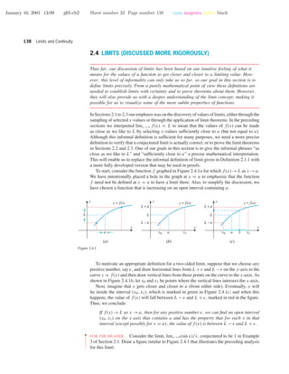 January 10, 2001 13:09 g65-ch2 Sheet number 32 Page number 138 cyan magenta yellow black
138 Limits and Continuity
2.4 LIMITS (DISCUSSED MORE RIGOROUSLY)
Thus far, our discussion of limits has been based on our intuitive feeling of what it
means for the values of a function to get closer and closer to a limiting value. How-
ever, this level of informality can only take us so far, so our goal in this section is to
deﬁne limits precisely. From a purely mathematical point of view these deﬁnitions are
needed to establish limits with certainty and to prove theorems about them. However,
they will also provide us with a deeper understanding of the limit concept, making it
possible for us to visualize some of the more subtle properties of functions.
InSections2.1to2.3ouremphasiswasonthediscoveryofvaluesoflimits,eitherthroughthe
sampling of selected x-values or through the application of limit theorems. In the preceding
sections we interpreted limx →a f(x) = L to mean that the values of f(x) can be made
as close as we like to L by selecting x-values sufﬁciently close to a (but not equal to a).
Although this informal deﬁnition is sufﬁcient for many purposes, we need a more precise
deﬁnition to verify that a conjectured limit is actually correct, or to prove the limit theorems
in Sections 2.2 and 2.3. One of our goals in this section is to give the informal phrases “as
close as we like to L” and “sufﬁciently close to a” a precise mathematical interpretation.
This will enable us to replace the informal deﬁnition of limit given in Deﬁnition 2.1.1 with
a more fully developed version that may be used in proofs.
To start, consider the function f graphed in Figure 2.4.1a for which f(x)→L as x →a.
We have intentionally placed a hole in the graph at x = a to emphasize that the function
f need not be deﬁned at x = a to have a limit there. Also, to simplify the discussion, we
have chosen a function that is increasing on an open interval containing a.
a x1 x1x0 x0
L −
L +
L
a x
L −
L +
L
y = f(x)y = f(x)y = f(x)
x
y
x
y
a
L
x
y
(a) (b) (c)
Figure 2.4.1
To motivate an appropriate deﬁnition for a two-sided limit, suppose that we choose any
positive number, say , and draw horizontal lines from L + and L − on the y-axis to the
curve y = f(x) and then draw vertical lines from those points on the curve to the x-axis. As
shown in Figure 2.4.1b, let x0 and x1 be points where the vertical lines intersect the x-axis.
Next, imagine that x gets closer and closer to a (from either side). Eventually, x will
lie inside the interval (x0, x1), which is marked in green in Figure 2.4.1c; and when this
happens, the value of f(x) will fall between L − and L + , marked in red in the ﬁgure.
Thus, we conclude:
If f(x) → L as x → a, then for any positive number , we can ﬁnd an open interval
(x0, x1) on the x-axis that contains a and has the property that for each x in that
interval (except possibly for x = a), the value of f(x) is between L − and L + .
••
•
•
•
•
•
•
•
•
•
•
•
FOR THE READER. Consider the limit, limx →0(sin x)/x, conjectured to be 1 in Example
3 of Section 2.1. Draw a ﬁgure similar to Figure 2.4.1 that illustrates the preceding analysis
for this limit.
 