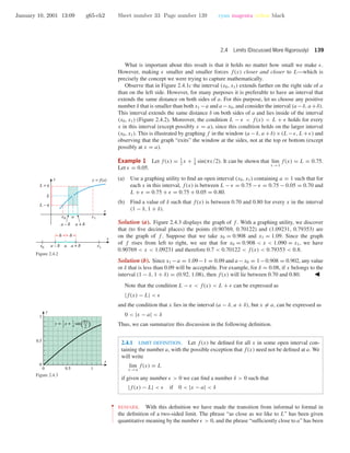 January 10, 2001 13:09 g65-ch2 Sheet number 33 Page number 139 cyan magenta yellow black
2.4 Limits (Discussed More Rigorously) 139
What is important about this result is that it holds no matter how small we make .
However, making smaller and smaller forces f(x) closer and closer to L—which is
precisely the concept we were trying to capture mathematically.
Observe that in Figure 2.4.1c the interval (x0, x1) extends farther on the right side of a
than on the left side. However, for many purposes it is preferable to have an interval that
extends the same distance on both sides of a. For this purpose, let us choose any positive
number δ that is smaller than both x1 −a and a −x0, and consider the interval (a −δ, a +δ).
This interval extends the same distance δ on both sides of a and lies inside of the interval
(x0, x1) (Figure 2.4.2). Moreover, the condition L − < f(x) < L + holds for every
x in this interval (except possibly x = a), since this condition holds on the larger interval
(x0, x1). This is illustrated by graphing f in the window (a −δ, a +δ)×(L− , L+ ) and
observing that the graph “exits” the window at the sides, not at the top or bottom (except
possibly at x = a).
a – d a + d
a – d a + d
ax0 x1
x
( ( ((
d d
x1x0 a
L −
L +
L
y = f(x)
x
y
Figure 2.4.2
Example 1 Let f(x) = 1
2
x + 1
4
sin(πx/2). It can be shown that lim
x →1
f(x) = L = 0.75.
Let = 0.05.
(a) Use a graphing utility to ﬁnd an open interval (x0, x1) containing a = 1 such that for
each x in this interval, f(x) is between L − = 0.75 − = 0.75 − 0.05 = 0.70 and
L + = 0.75 + = 0.75 + 0.05 = 0.80.
(b) Find a value of δ such that f(x) is between 0.70 and 0.80 for every x in the interval
(1 − δ, 1 + δ).
Solution (a). Figure 2.4.3 displays the graph of f . With a graphing utility, we discover
that (to ﬁve decimal places) the points (0.90769, 0.70122) and (1.09231, 0.79353) are
on the graph of f . Suppose that we take x0 = 0.908 and x1 = 1.09. Since the graph
of f rises from left to right, we see that for x0 = 0.908 < x < 1.090 = x1, we have
0.90769 < x < 1.09231 and therefore 0.7 < 0.70122 < f(x) < 0.79353 < 0.8.
Solution (b). Since x1 −a = 1.09−1 = 0.09 and a −x0 = 1−0.908 = 0.902, any value
or δ that is less than 0.09 will be acceptable. For example, for δ = 0.08, if x belongs to the
interval (1 − δ, 1 + δ) = (0.92, 1.08), then f(x) will lie between 0.70 and 0.80.
0 0.5 1
0
0.5
1
x
y
y = x + sin( )1
2
px
2
1
4
Figure 2.4.3
Note that the condition L − < f(x) < L + can be expressed as
|f(x) − L| <
and the condition that x lies in the interval (a − δ, a + δ), but x = a, can be expressed as
0 < |x − a| < δ
Thus, we can summarize this discussion in the following deﬁnition.
2.4.1 LIMIT DEFINITION. Let f(x) be deﬁned for all x in some open interval con-
taining the number a, with the possible exception that f(x) need not be deﬁned at a. We
will write
lim
x →a
f(x) = L
if given any number > 0 we can ﬁnd a number δ > 0 such that
|f(x) − L| < if 0 < |x − a| < δ
••
•
•
•
•
•
•
•
•
•
•
•
REMARK. With this deﬁnition we have made the transition from informal to formal in
the deﬁnition of a two-sided limit. The phrase “as close as we like to L” has been given
quantitative meaning by the number > 0, and the phrase “sufﬁciently close to a” has been
 