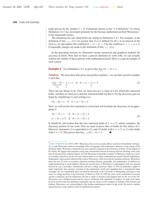 January 10, 2001 13:09 g65-ch2 Sheet number 34 Page number 140 cyan magenta yellow black
140 Limits and Continuity
•
•
•
•
•
•
•
•
•
•
•
•
•
•
•
•
•
•
•
•
•
•
•
•
•
•
•
•
•
•
•
•
•
made precise by the number δ > 0. Commonly known as the “ -δ deﬁnition” of a limit,
Deﬁnition 2.4.1 was developed primarily by the German mathematician Karl Weierstrass
∗
in the nineteenth century.
The deﬁnitions for one-sided limits are similar to Deﬁnition 2.4.1. For example, in the
deﬁnition of limx →a+ f(x) we assume that f(x) is deﬁned for all x in an interval of the
form (a, b) and replace the condition 0 < |x − a| < δ by the condition a < x < a + δ.
Comparable changes are made in the deﬁnition of limx →a− f(x).
In the preceding sections we illustrated various numerical and graphical methods for
guessing at limits. Now that we have a precise deﬁnition to work with, we can actually
conﬁrm the validity of those guesses with mathematical proof. Here is a typical example of
such a proof.
Example 2 Use Deﬁnition 2.4.1 to prove that lim
x →2
(3x − 5) = 1.
Solution. We must show that given any positive number , we can ﬁnd a positive number
δ such that
| (3x − 5)
f(x)
− 1
L
| < if 0 < |x − 2
a
| < δ (1)
There are two things to do. First, we must discover a value of δ for which this statement
holds, and then we must prove that the statement holds for that δ. For the discovery part we
begin by simplifying (1) and writing it as
|3x − 6| < if 0 < |x − 2| < δ
Next, we will rewrite this statement in a form that will facilitate the discovery of an appro-
priate δ:
3|x − 2| < if 0 < |x − 2| < δ
|x − 2| < /3 if 0 < |x − 2| < δ
(2)
It should be self-evident that this last statement holds if δ = /3, which completes the
discovery portion of our work. Now we need to prove that (1) holds for this choice of δ.
However, statement (1) is equivalent to (2), and (2) holds with δ = /3, so (1) also holds
with δ = /3. This proves that limx →2 (3x − 5) = 1.
∗
KARL WEIERSTRASS (1815–1897). Weierstrass, the son of a customs ofﬁcer, was born in Ostenfelde, Germany.
As a youth Weierstrass showed outstanding skills in languages and mathematics. However, at the urging of his
dominant father, Weierstrass entered the law and commerce program at the University of Bonn. To the chagrin of
his family, the rugged and congenial young man concentrated instead on fencing and beer drinking. Four years
later he returned home without a degree. In 1839 Weierstrass entered the Academy of M¨unster to study for a career
in secondary education, and he met and studied under an excellent mathematician named Christof Gudermann.
Gudermann’s ideas greatly inﬂuenced the work of Weierstrass. After receiving his teaching certiﬁcate, Weierstrass
spent the next 15 years in secondary education teaching German, geography, and mathematics. In addition, he
taught handwriting to small children. During this period much of Weierstrass’s mathematical work was ignored
because he was a secondary schoolteacher and not a college professor. Then, in 1854, he published a paper of
major importance that created a sensation in the mathematics world and catapulted him to international fame
overnight. He was immediately given an honorary Doctorate at the University of K¨onigsberg and began a new
career in college teaching at the University of Berlin in 1856. In 1859 the strain of his mathematical research
caused a temporary nervous breakdown and led to spells of dizziness that plagued him for the rest of his life.
Weierstrass was a brilliant teacher and his classes overﬂowed with multitudes of auditors. In spite of his fame,
he never lost his early beer-drinking congeniality and was always in the company of students, both ordinary and
brilliant. Weierstrass was acknowledged as the leading mathematical analyst in the world. He and his students
opened the door to the modern school of mathematical analysis.
 